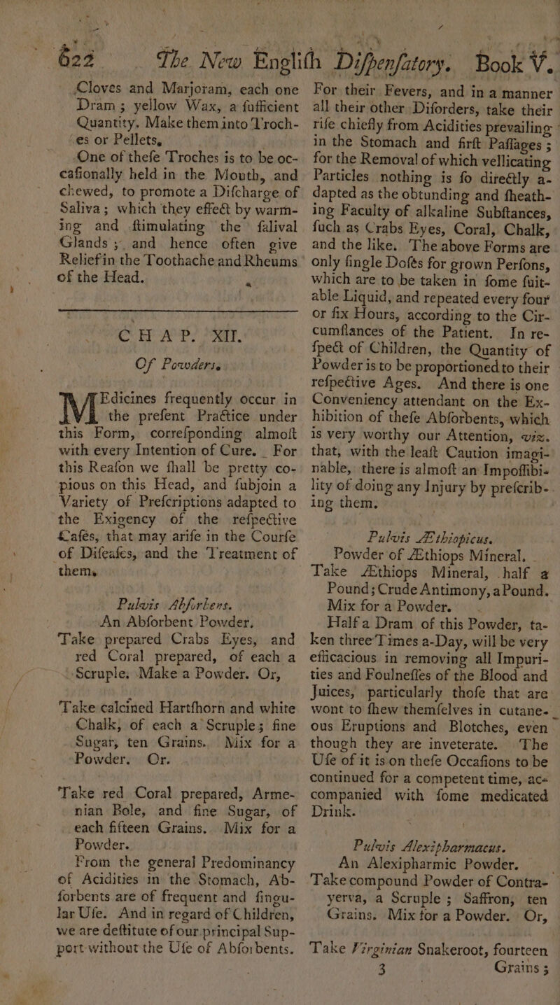 ea 622 Cloves and Marjoram, each one Dram ; yellow Wax, a fufficient Quantity. Make them into T'roch- ‘es or Pellets, yen One of thefe Troches is to be oc- ceafionally held in the Mouth, and chewed, to promote a Difcharge of Saliva; which they effet by warm- ing and ftimulating the ’ falival Glands ;. and hence often give of the Head. a CHAP. XII. Of Powders. Edicines frequently occur in M the prefent Praétice under this Form, correfponding almott with every Intention of Cure. For this Reafon we jhall be pretty co- pious on this Head, and fubjoin a Variety of Prefcriptions adapted to the Exigency of the refpective afés, that may arife in the Courfe of Difeafes, and the Treatment of them, | . Pulvis Abforbens. An Abforbent Powder. Take prepared Crabs Eyes, and red Coral prepared, of each a ‘Scruple: Make a Powder. Or, Take calcined Hartfhorn and white Chalk, of each a Scruples; fine Sugar, ten Grains. Mix for a Powder. Or. ‘Take red Coral prepared, Arme- nian Bole, and fine Sugar, of each fifteen Grains. Mix for a Powder. : from the general Predominancy of Acidities in the Stomach, Ab- forbents are of frequent and fingu- lar Ufe. And in regard of Children, we are deftitute of our principal Sup- port without the Ute of Abforbents. it For their Fevers, and in a manner all their other Diforders, take their rife chiefly from Acidities prevailing - in the Stomach and firft Paflages ; for the Removal of which vellicating Particles nothing is fo direétly a- dapted as the obtunding and fheath- ing Faculty of alkaline Subftances, fuch as Crabs Eyes, Coral, Chalk, and the like. ‘The above Forms are only fingle Dofés for grown Perfons, which are to be taken in fome fuit- able Liquid, and repeated every four or fix Hours, according to the Cir- cumflances of the Patient. In re- {pect of Children, the Quantity of Powder is to be proportioned to their refpective Ages. And there is one Conveniency attendant on the Ex- hibition of thefe Abforbents, which is very worthy our Attention, vz. that, with the leaft Caution imagi- nable, there is almoft an Impoffibi- lity of doing any Injury by prefcrib-. ing them, | Pulvis Ze thiopicus. Powder of Zthiops Mineral. . Take &amp;thiops Mineral, half a Pound; Crude Antimony, a Pound. Mix fora Powder... Half a Dram, of this Powder, ta- ken three'Times a-Day, will be very efficacious in removing all Impuri- ties and Foulnefles of the Blood and Juices, particularly thofe that are wont to fhew themfelves in cutane-_ ous Eruptions and Blotches, even. though they are inveterate. The Ufe of it ison thefe Occafions to be continued for a competent time, ac- companied with fome medicated Drink. Pulvis Alexitharmacus. An Alexipharmic Powder. Take compound Powder of Contra- yerva, a Scruple ; Saffron, ten Grains. Mix tor a Powder. Or, | Take Virginian Snakeroot, fourteen 3 Grains 5