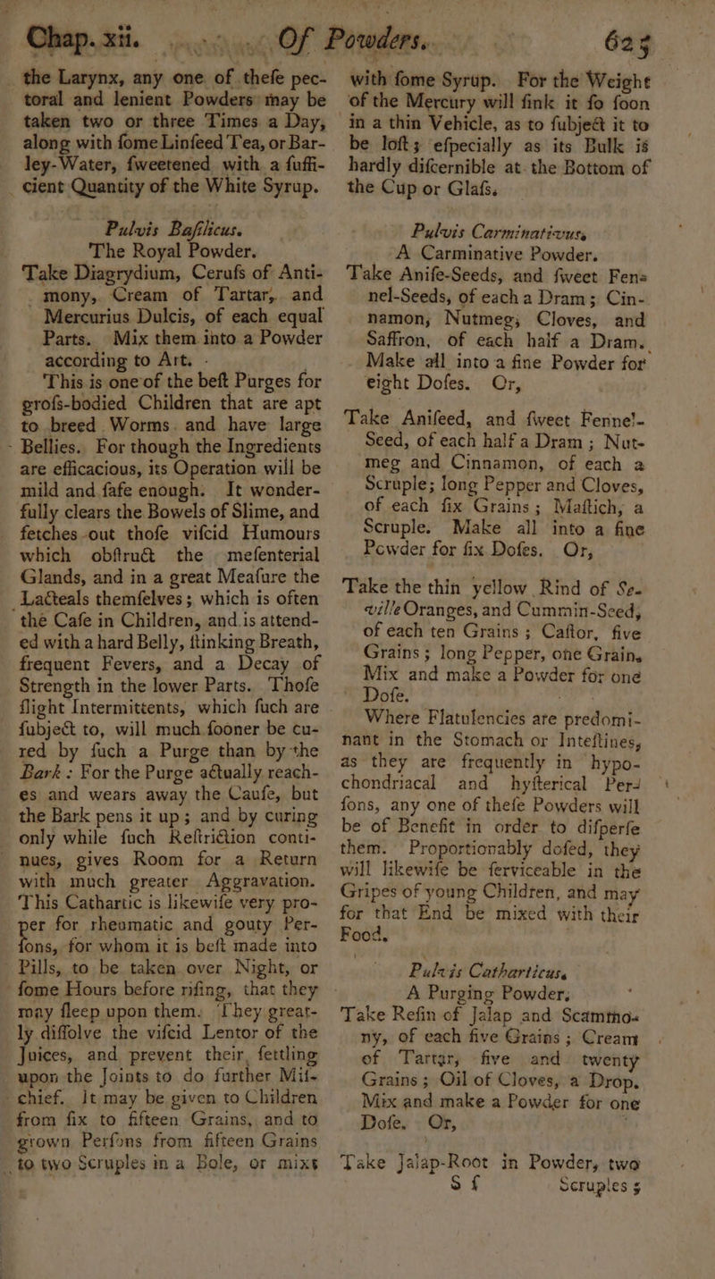 i ve i 6 a Lo ile _ the Larynx, any one. of thefe pec- toral and lenient Powders may be taken two or three Times a Day, along with fome Linfeed Tea, or Bar- ley-Water, {weetened with a fuffi- _ cient Quantity of the White Syrup. Pulvis Bajfilicus. ‘The Royal Powder. Take Diagrydium, Cerufs of Anti- mony, Cream of Tartar, and ‘Mercurius Dulcis, of each equal Parts. Mix them into a Powder according to Art. - This is one of the beft Purges for grofs-bodied Children that are apt to breed Worms. and have large - Bellies.. For though the Ingredients are efficacious, its Operation will be mild and fafe enough. It wonder- fully clears the Bowels of Slime, and fetches out thofe vifcid Humours which obftruét the mefenterial Glands, and in a great Meafure the _Latteals themfelves ; which is often the Cafe in Children, and_is attend- ed with a hard Belly, itinking Breath, frequent Fevers, and a Decay of Strength in the lower Parts. Thofe flight Intermittents, which fuch are fubjet to, will much fooner be cu- red by fuch a Purge than by the Bark : For the Purge a€tually reach- es and wears away the Caufe, but the Bark pens it up; and by curing only while fuch Reftri€tion conti- - nues, gives Room for a Return with much greater Aggravation. This Cathartic is likewife very pro- pee for rheumatic and gouty Per- ons, for whom it is beft made into Pills, to be taken. over Night, or may fleep upon them. ‘Chey great- ly diffolve the vifcid Lentor of the Juices, and prevent their, fettling upon the Joints to do further Mil- chief. It may be given to Children from fix to fifteen Grains, and to grown Perfons from fifteen Grains to two Scruples ina Bole, or mixt | 625 with fome Syrup. For the Weight of the Mercury will fink it fo foon in a thin Vehicle, as to fubje@ it to be loft; ‘efpecially as its Bulk is hardly difcernible at. the Bottom of the Cup or Glafs. Pulvis Carminativuts _ A Carminative Powder, Take Anife-Seeds, and fweet Fens nel-Seeds, of eacha Dram; Cin- namon,; Nutmeg; Cloves, and Saffron, of each half a Dram. Make ‘all into a fine Powder for eight Dofes. Or, Take Anifeed, and fweet Fenne!- Seed, of each half a Dram ; Nut- meg and Cinnamon, of each a Scruple; long Pepper and Cloves, of each fix Grains; Maftich, a Scruple. Make all into a fine Pcwder for fix. Dofes. Or, Take the thin yellow Rind of Se. ville Oranges, and Cummin-Sced, of each ten Grains ; Caftor, five Grains ; long Pepper, one Grain, Mix and make a Powder for one Dofe. 3? ua Where Flatulencies are predomi- nant in the Stomach or Inteftines, as they are frequently in hypo- chondriacal and hyiterical Per fons, any one of thefe Powders will be of Benefit in order to difperfe them. Proportionably dofed, they will likewife be ferviceable in the Gripes of young Children, and may for that End be mixed with their Food, . Pulzis Catharticus, A Purging Powder, Take Refin of Jalap and Scamtho-« ny, of each five Grains ; Cream ef Tartar, five and twenty Grains ; Oil of Cloves, a Drop. Mix and make a Powder for on Dofe, | Or, , Take Jalap-Root in Powder, two S f Scruples §