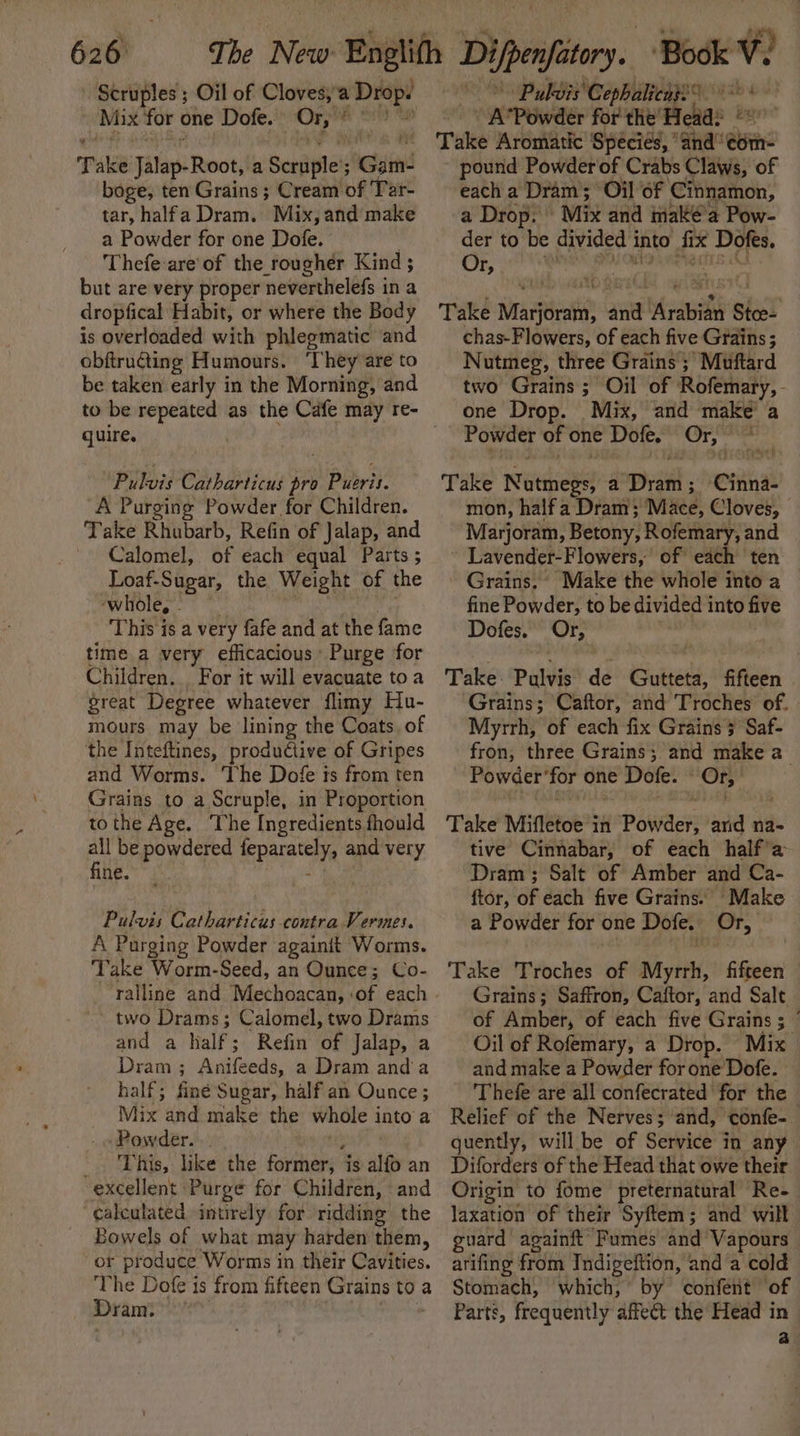 626: Scruples ; Oil of Cloves, a Drops Mix for one Dofe. Or, : orn Take Jilas: Roots a Scriiple! Gam- boge, ten Grains ; Cream of Tar- tar, halfa Dram. Mix, and make a Powder for one Dofe. . Thefe:are of the rougher Kind ; but are very proper neverthelefs in a dropfical Habit, or where the Body is overloaded with phlegmatic and obftructing Humours. ‘They are to be taken early in the Morning, and quire. Pulvis Catharticus pro Pueris. A Purging Powder for Children. Take Rhubarb, Refin of Jalap, and Calomel, of each equal Parts ; Loaf-Sugar, the Weight of the ‘whole, - This is a very fafe and at the fame time a very efficacious Purge for Children. . For it will evacuate toa great Degree whatever flimy Hu- mours may be lining the Coats. of the Inteftines, productive of Gripes and Worms. The Dofe is from ten Grains to a Scruple, in Proportion tothe Age. The Ingredients fhould A be powdered ep and very ne.” ie Pulvis Catharticus contra Vermes. A Purging Powder againit Worms. Take Worm-Seed, an Ounce; Co- two Drams; Calomel, two Drams and a half; Refin of Jalap, a Dram ; Anifeeds, a Dram anda half; finé Sugar, half an Ounce ; Mix and make the whole into’ a Powder. .. -. This, like the former, j is alfo an excellent Purge for Children, ‘and calculated intirely for ridding the Bowels of what may harden them, or produce Worms in their Cavities. The Dofe is from fifteen Grains toa Diane Puldis ‘Cepbalicass ’ - AcPowder for the I has gr Take Aromatic Species, ’ ‘Gnd’ ¢om- pound Powder of Crabs Claws, of each a Dram; Oil of Cinnamon, a Drop. | Mix and inakeé’a Pow- der to be divided i into fix Dofes. Or, Take raat ane Maui Sico. chas-Flowers, of each five Grains ; Nutmeg, three Grains ; Muftard two Grains ; Oil of Rofemary,- one Drop. _Mix, and make’ a Powder of one Dofe. Or, Take ees a pratt Chad mon, half a Dram; Mie, Cloves, Marjoram, Betony, Rofemary, and Lavender-Flowers, of each ten — Grains. Make the whole into a fine Powder, to be divided into five Dofes. Or, Take: Pulvis de Gutteta, fifteen Grains; Caftor, and Troches of. Myrrh, of each fix Grains 3 Saf- fron, three Grains; and make a Powder’ for one Dofe. Ory Take Mifletoe i in PéWaeks and na- tive Cinnabar, of each halfa Dram ; Salt of Amber and Ca- ftor, of each five Grains. Make a Powder for one Dofe. Or, Take Troches of Myrrh, fifteen Grains; Saffron, Caftor, and Salt of Amber, of each five Grains ; | Oil of Rofemary, a Drop. Mix and make a Powder forone Dofe. Thefe are all confecrated for the Relief of the Nerves; and, ‘confe- quently, will be of Service in any Diforders of the Head that owe their Origin to fome preternatural Re- laxation of their Syftem; and will guard againft Fumes and Vapours arifing from Indigeftion, and a cold Stomach, which,’ by confent of Parts, frequently affect the Head in a