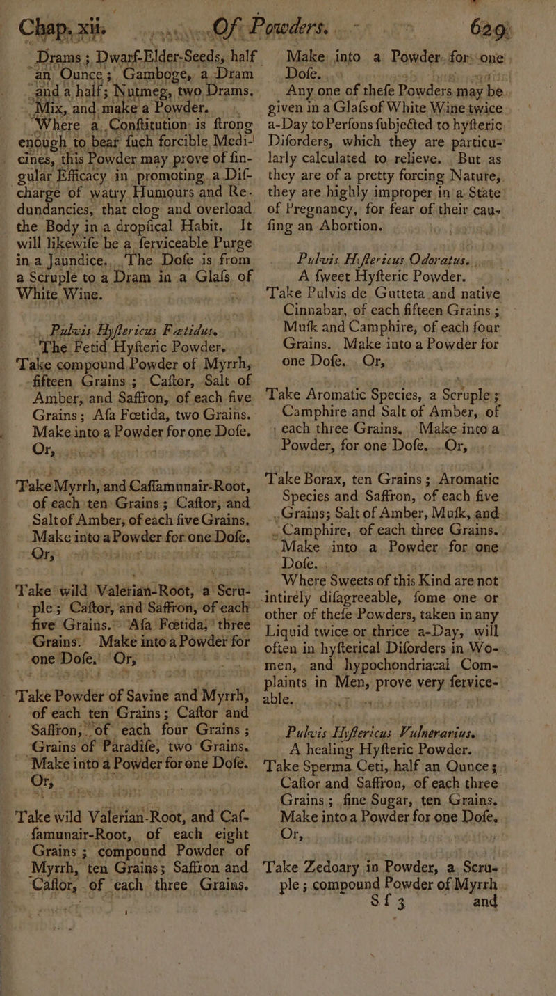 Chap. : xii, OF _Drams ;, Dwarf. Blder-Seeds, half “an, ‘Ounce 3 Gamboge, a,Dram and a half; Nutmeg, two Drams. “Mix, and. make a Powder. “Where a,.Conftitution: is ftrong enough to bear fuch forcible, Medi.’ _ cines, this owder may prove of fin- cular Efficacy in promoting. a Dif- charge of watry Humours and Re. dundancies, that clog and overload the Body ina dropiical Habit. It will likewife be a ferviceable Purge in.a Jaundice., The Dofe is from a Scruple to a Dram in a Glals of White Wine. 3 Pulvis Hyflericus F \ebiidutts ‘The. Fetid Hysteric Powder. Take compound Powder of Myrrh, fifteen Grains ; Caftor, Salt of Amber, and Saffron, of each five Grains; Afa Foetida, two Grains. Make into.a Powder for one Dofe. Or, ‘Gent te Take Myrrh, and Caffamunair-Root, of each ten Grains ; Caftor, and Saltof Amber, of each five Grains, Make intoa priate for one ping: Or, 34 Take wild Valerian-Root, a ‘See ple; Caftor, and Saffron, of each five Grains.” Afa Foetida,” three Grains. Make into a Powder for one Dake ‘Or, Take Powgiher of Savine and Myr, _ of each ten Grains ; Caftor and Saffron; ‘of each four Grains ; “Grains of Paradife, two Grains. Make into a Powder for one Dofe. | Take wild vei Root, and Caf- famunair-Root, of each eight Grains ; compound Powder of Myrrh, ten Grains; Saffron and Callor, of each three Grains. Make into a Powder for: one Dofe, Any one of thefe Powders may be given in a Glafsof White Wine twice Diforders, which they are particu=' larly calculated to relieve. _ But as they are of a pretty forcing Nature, they are highly improper in'a State of Pregnancy, for fear of their cau, fing an Abortion. | Pulvis, Aiftericus Odoratus. ., A {weet Hyfteric Powder. Take Pulvis de Gutteta.and native Cinnabar, of each fifteen Grains ; Mutk and Camphire, of each four Grains. Make into a Powder for one Dofe.. Or, Take Aromatic Species, a Scroplens : Camphire and Salt of Amber, of each three Grains, Make intoa Powder, for one Dofe,...Or, Take Borax, ten Grains ; Aromatic Species and Saffron, of each five Grains; Salt of Amber, Musk, and . Camphire, of each three Grains. Make into a Powder for one Dote. Where Sweets of this Kind are not other of thefe Powders, taken in any Liquid twice or thrice a-Day, will often in hyfterical Diforders in Wo-. men, and hypochondriacal Com- plaints in Mae DAVE very dad able. 4 Pulvis Hy lyftericus Vulnerarius. A healing Hyfteric Powder. Take Sperma Ceti, half an Qunces. Caftor and Saffron, of each three Grains ; fine Sugar, ten Grains, Make into a Powder for one Dofe. Or, . Take Zedoary in Powder, a Scrue ple ; compound Powder of Myrrh . Sig and