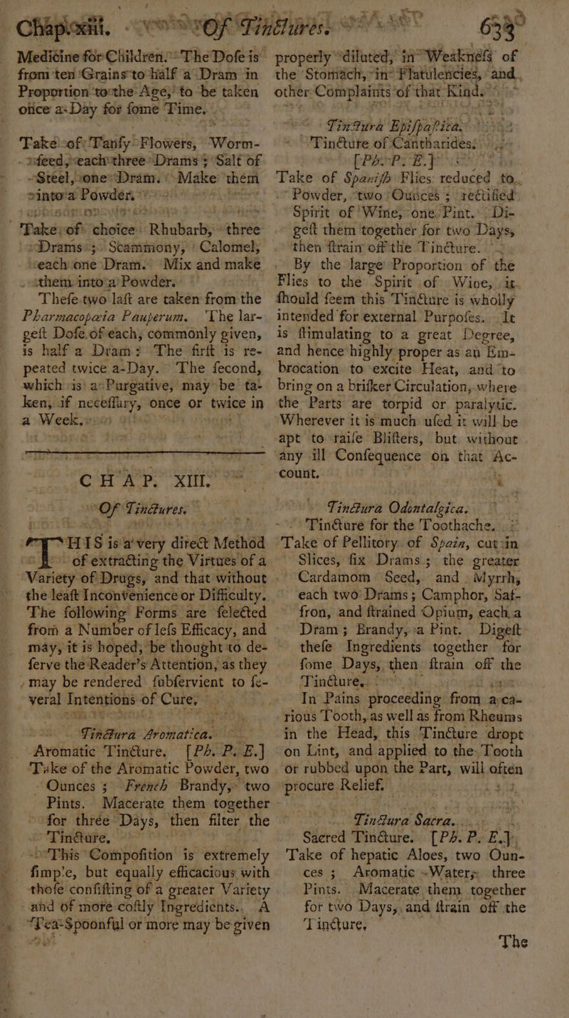 Chaploiit. Proportion tothe Age; to be taken olice a» Day for fome Time. Take -of: Tanfy: Flowers, Widen . feed, each'three*Drams 5 Salt of Steel, one’Dram. “Make them minors Powder. ‘Rhullarté hie »Drams«;. Scammony, ‘ Calomel, seach one Dram. Mix and make them. into‘a’ Powder. Thefe.two laft are taken from ie Pharmacopeia Pauperum. ‘The lar- geit Dofe.of each, commonly given, is half a Dram? The firit is re- peated twice a~-Day. The fecond, ken, if nee einiy once or twice in a Wiser CHAP. XII. ae Tindtures, . H IS is a ‘very dite Method . of extra@ing g the Virtues of a the leaft Inconvenience or Difficulty. The following Forms are feleéted from a Number of lefs Efficacy, and ia ea sa me Cure, io Sprit Aromati bag nce Aveinitig Eineure, (PARE. | - Ounces 3 French Brandy, two Pints. Macerate them together for thrée Days, then filter the Tin@are, -’This Compofition is extremely f imp:e, but equally efficacious with thofe confifting of a greater Variety “se ¥ ¢a-Spoonful Sree aay be given 2 2% 5 633° properly” ‘diluted, in’ “Weaknes of the ‘Stomach, “in: Flatulencies, ie. other: Complaints ‘of that Kind.” Tinfura “Epifpapitas ~'Tin@tute of Cantharides: RP ROPE, ga Take of Spanifh Flies reduced | to... ‘Powder, “two Ouiices ; rectified’ Spirit of ‘Wine, one, Pint. Di- gett them together for two Days, then ftrain off the Tindture. °~ By the large Proportion of the Flies to the Spirit of Wine, ig. thould feem this Tinéture is wholly intended for external Purpofes. It is ftimulating to a great Degree, and hence highly proper as an “Em- brocation to excite Heat, and ‘to bring on a brifker Circulation, where the Parts are torpid or paralytic. Wherever it is much ufed it will-be apt to raife Blifters, but without any ill Confequence on that Ac- count. rr 4 Tin@ura Odentalgica. Take of Pellitory. of Spaix, cutzin Slices, fix Drams.; the greater Cardamom Seed, and . Myrrh; each two’ Drams ; Camphor, Saf- fron, and {trained Opium, each a Dram ; Brandy, a Pint. Digeft- thefe ‘Tneredients together for fome. Days, then ftrain off ~ Tin@ure. . In Pains proceeding from 2 aca- rious Tooth, as well as from Rheums in the ‘Pend, this Tin@ure dropt on Lint, and applied to the. Tooth or rubbed upon the Part, will. bata i ae 3 Shit ial Sacra.. tha Saered Tin@ure. [PA. P. EJ. Take of hepatic Aloes, two Oun- ces ; Aromatic ~Watery three Pints. Macerate them. together for two Days, and ftrain off the Tincture, The