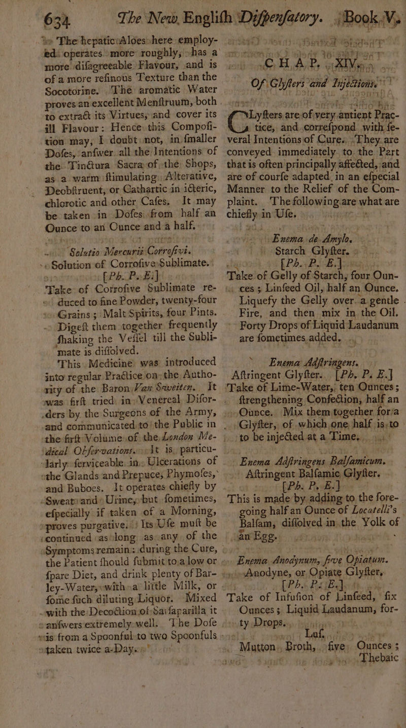 ‘te The hepaticwAloes»here employ- 2.1) ed: operates more roughly; »has a more difagreeable Flavour, and is of a more refinous Texture than the Socotorine. The aromatic Water proves an excellent Menftruum, both . to extra its Virtues; and cover its ill Flavour: Hence: this Compofi- tion may, I doubt: mot, in {maller Dofes, anfwer all the Intentions of the Tin€iura Sacra ofthe: Shops, as a warm ftimulating, Alterative, Deobfiruent, or Gathartic in iteric, ~~ wmitaregh ivy ae ne ¢ Fahy OM i ) CMF Btont 34 SAP PS Ae CE Ay. Gra Miie a. : Fiat h Y te) Say dee 9) ed Ke Of Ghyters and Tijeezionss btas OPT: that is often principally affected, and are of courfe adapted. in an efpecial Manner to the Relief of the Com- chlorotic and other Cafes, It may plaint. The following.are what are be taken in Dofes.from half an chiefly in Ufe.). 9.) &gt;» Ounce to an Ounce and a half. “ne eee , ! 200.8. (od ypettaa tl ti {IOV Y Enema. de.Amylo. Solutio Mercurie Corrofivi. | | Starch Glyfter. : [Phi BiB doe -» Solution of CorrofiveSublimate.:. i 91 gee PPh Padilt o « Take of Gelly of Starch, four Oun- Take of Corrofive Sublimate re- «, cess Linfeed Oil, half an Ounce. duced to fine Powder, twenty-four Grains ; Malt Spirits, four Pints. Digeft them together frequently Shaking the Veilel till the Subli- Liquefy the Gelly over. agentle . Fire, and then mix in the Oil. Forty Drops of Liquid Laudanum are fometimes.added. mate is diffolved. This. Medicine) was introduced into regular Pragtice on; the Autho- nity of the Baron, Vax Saveiten. It ‘Take of Lime-Water,, ten Ounces; was firft tried in»Venereal, Difor- , ftrengthening Confection, ha Fon ders by the Surgeons of the Army, ,.Ounce. Mix them together aan and communicated) tothe Public in | , Glyfter, of which one. half is.to the firft Volume.of the London Me- | to be injeGed at a Time, \dical Obfervations..1t 1s, particu- pita Boia Pate: arly ferviceable, in, Ulcerations of | othe Glands and Prepuce, Phymotfes,* and Buboes. It operates chiefly by Sweats and Urimeybut fometimes, efpecially if taken of a Morning, “proves purgative. |) Its Ufe mutt be ‘continued asslong as. any of the Symptoms remain: during the Cure,» &gt; | Rotten the Patient fhould fubmit to,a low or « Enema Anodynum, five Opiatum. {pare Diet, and drink plenty of Bar- i Anodyne, or Opiate Glyfter, ley-Water, «with »a’ little Milk, or 1; PBS Bk Teed. abs &gt; fore fach diluting Liquor. Mixed Take of Infufion of Linfeed, fix with the: Deco@ionof-Sarfaparilla it Ounces; Liquid Laudanum, for- ~anfwersextremelyowell. The Dofe ,». ty Drops.., bits re. outed eis: from a Spoonful-to two Spoonfuls »)» yowes Laka ane ottaken twice a-Dayen’ 0° _ Matton, Broth, five, Ounces 5 vas = Sant). ee: AoQee ee hebaic | Enema Adfiringens, Aftringent Glyfter.. [Ps. P. £.] Enema Adfiringens Balfamicum. Aftringent Balfamic Glyfier. Pes Physi bern 0% This is made by adding to the fore-_ oing half an Ounce of Locatelli’s — Balfam, diflolved in the Yolk of Ppehgees-yeraysnl tails: