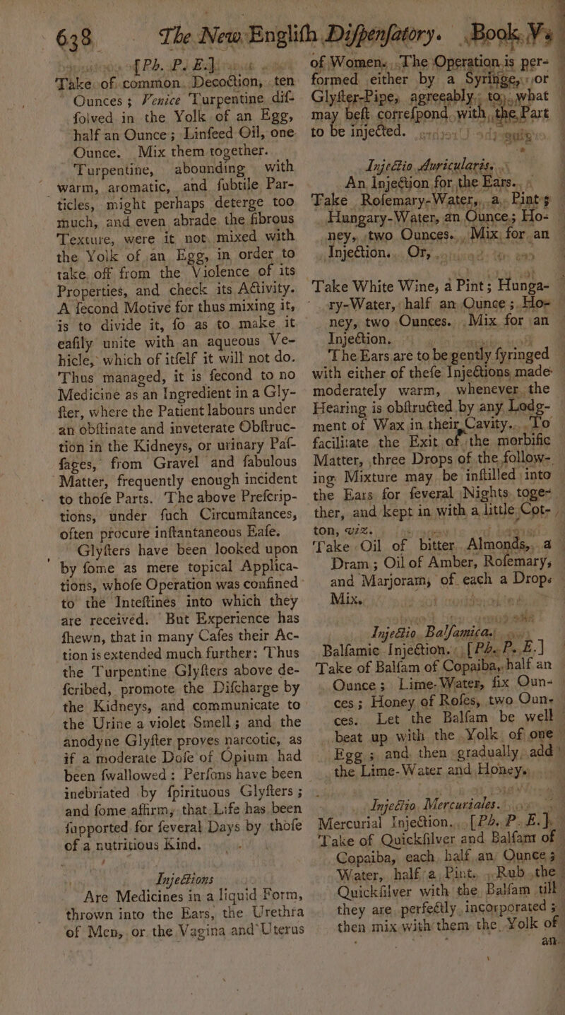 Sapte Ree, Oy f{ Pd. Pe EJ. rie) ees Take. of. common. Decotton, . te Ounces ; Venice Turpentine. dif- folved in the Yolk of an Egg, half an Ounce; Linfeed Oil, one: Ounce. Mix them together. Turpentine, abounding with warm, aromatic, and fubtile Par- ticles, might perhaps deterge too much, and even abrade the fibrous Texture, were it not, mixed with the Yolk of an Egg, in order to take. off from the Violence of its Properties, and check its Activity. Gs to divide it, fo as to make it eafily unite with an aqueous Ve~ hicle, which of itfelf it will not do. Thus managed, it is fecond to no Medicine as an Ingredient in a Gly- fter, where the Patient labours under an obftinate and inveterate Obftruc- tion in the Kidneys, or urinary Paf- faces, from Gravel and fabulous Matter, frequently enough incident to thofe Parts. The above Prefcrip- tions, under fuch Circumitances, often procure inftantaneous Eafe. Glyfters have been looked upon by fome as mere topical Applica- to the Inteftinés into which they are received. “But Experience has fhewn, that in many Cafes their Ac- tion isextended much further; ‘Thus the Turpentine Glyfters above de- fcribed, promote the Difcharge by the Kidneys, and communicate to the Urine a violet Smell; and the anodyne Glyfter proyes narcotic, as if a moderate Dofe of Opium had been fwallowed: Perfons have been inebriated by {pirituous Glyfters ; fapported for feveral Days by of a nutritious Kind. - thofe . . Injeions rhe Are Medicines in a liquid Form, thrown into the Ears, the Urethra of Men, or. the Vagina and Uterus ie: of Women. .The Operation.is per- formed either by y See ot Glytter-Pipe, agreeably: to).. what may beft corre{pond..wi h, the,Part to be inje ts a ody mei: InjeBio Auricularis. So oe, eee imei . ? ney, two Ounces. » Anjections.«, OFF ohne: tn to Inje€tion. | moderately warm, whenever. the Hearing is obftruéted by any Lodg- ment of Wax in their Cavity... To facilitate the Exit of the morbific — Matter, three Drops of the follow-. the Ears for feveral Nights. toge&lt;_ ther, and kept in with a little Cot- ton, v7. ‘ Take Oil of and Marjoram, of each a Drops Mix. . j 5. am ' F Sys iwi? Qa InjeBio, Balfamica Balfamic Injection. [P2.P. £.] Take of Balfam of Copaiba, half an ~Quance; Lime-Water, fix Oun- » ces; Honey of Rofes, two Oun- ces. Let the Balfam be well beat up with the Yolk of one— Egg ; and, then gradually, add) the Lime- Water and Honey. . Tnjeftio, Mercuriales..96 5 Mercurial Injection,..[P4.P. Ea Take of Quickfilver and Balfant of © Copaiba, each. half an, Ounce 5 : Water, half a, Pint. ».Rub the Quickfilver with the Balfam till they are perfeétly incorporated 5 then mix with them the Yolk of ; ane \