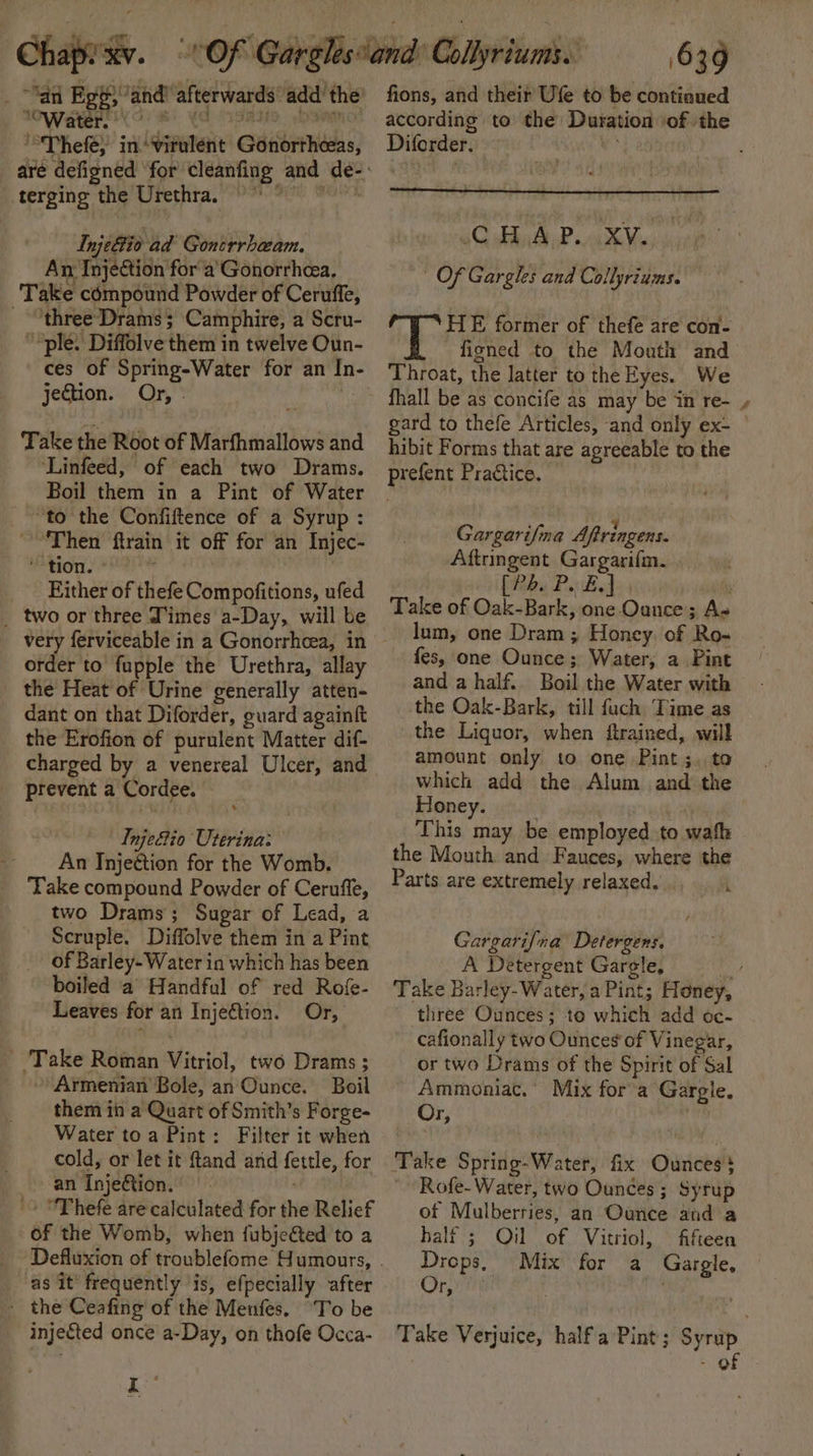 “an Ege; ‘and’ afterwards: add’ the “Water. ° . ‘“Thefe, in idepatae Gaebernadas, terging the Urethra. Injeltio ad Goncrrhaam. An Injection for a’Gonorrhcea, Take compound Powder of Ceruffe, - “three-Drams ; Camphire, a Scru- “ple. Diffolve them in twelve Oun- ces of Spring-Water for an Se jection. Or, . Take the Root of Marfhmallows and ‘Linfeed, of each two Drams. Boil them in a Pint of Water “to the Confiftence of a Syrup : “Then ftrain it off for an Injec- ‘tion. K Either of thefe Compofitions, ufed _ two or three Times a-Day, will be order to fupple the Urethra, allay the Heat of Urine generally atten- dant on that Diforder, guard againft the Erofion of purulent Matter dif- charged by a venereal Ulcer, and prevent a Cordee. Tnje&amp;tio Uterina: An Injeétion for the Womb. Take compound Powder of Ceruffe, two Drams; Sugar of Lead, a Scruple. Diffolve them in a Pint of Barley-Water in which has been boiled a Handful of red Rofe- Leaves for an Injeftion. Or, _ Take Roman Vitriol, two Drams ; » Armenian Bole, an Ounce. Boil them in a Quart of Smith’s Forge- Water toa Pint: Filter it when cold, or let it ftand and fertle, for an Inje@ion. - 'Thefe are calculated for the Relief of the Womb, when {ubjeéted to a as it’ frequently ‘is, efpecially after _ the Ceafing of the Menfes. ‘To be injefted once a-Day, on thofe Occa- Kk fons, and their Ufe to be continued according to the Duration of the Dilorder.: sC HAP. AXV. | Of Gargles and Collyriums. HE former of thefe are con- fizned to the Mouth and Throat, the latter to the Eyes. We fhall be as concife as may be in re- gard to thefe Articles, and only ex- hibit Forms that are agreeable to the Pr efent Practice. Gargarifina Aftringens. Aftringent Gargarifm. be Psd Take of Oak-Bark, one Ounce; A. lum, one Dram ; Honey. of pi fes, one Ounce; Water, a Pint and a half. Bail the Water with the Oak-Bark, till fuch Time as the Liquor, when ftrained, will amount only to one Pint ;. to which add the Alum and the Honey. This may be employed. to wath the Mouth and Fauces, where the Parts are extremely relaxed, Gargarifna Detergens. A Detergent Gargle, Take Barley-Water, a Pint; Honey, three Ounces; to which add oc- cafionally two Ounces of Vinegar, or two Drams of the Spirit of Sal Ammoniac.” Mix fora Gargle. Or, . Take Spring-Water, fix Ounces 3 ; Rofe-Water, two Ounces ; Syrup of Mulberries, an Ounce and a half 5; Oil of Vitriol, fifteen Drops, Mix for a Gargle, Or, . | Take Verjuice, half a Pint; Syrup 3 - of