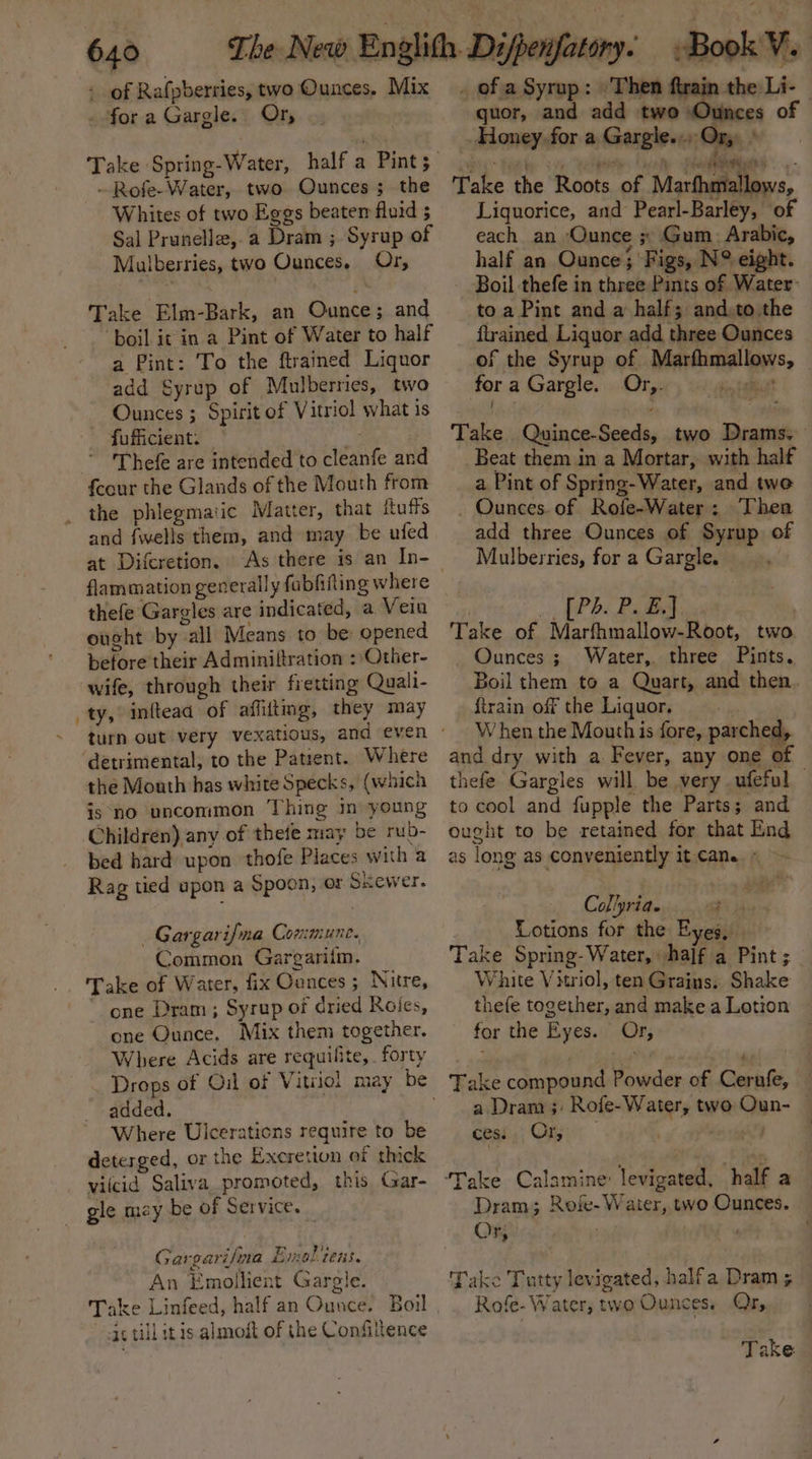 - of Rafpberries, two Ounces. Mix for a Gargle. Or, -Rofe-Water, two Ounces; the Whites of two Eggs beatem fluid 5 Sal Prunelle,.a Dram ; Syrup of Mulberries, two Ounces. Or, Take Elm-Bark, an Ounce; and ‘boil it in a Pint of Water to half a Pint: To the ftrained Liquor add Syrup of Mulberries, two Ounces ; Spirit of Vitriol what is fufficient. — Thefe are intended to cleanfe and feour the Glands of the Mouth from _ the phlegmatic Matter, that Ruffs and {wells them, and may be ufed at Difcretion. flammation generally fabfifting where thefe Gargles are indicated, a Vein ought by all Means to be opened before their Adminiftration : Other- wife, through their fretting Quali- _ty, inftead of affitmg, they may detrimental, to the Patient. Where the Mouth has white Specks, (which is ‘no uncommon Thing in young Children) any of thete may be rub- bed hard upon thofe Places with a Rag tied upon a Spoon, or Skewer. —Gargarifna Commune. Common Gargariim. Take of Water, fix Ounces; Nitre, one Dram ; Syrup of dried Roies, one Ounce. Mix them together. Where Acids are requifite,. forty added. Where Ulcerations require to be deterged, or the Excretion of thick vilcid Saliva promoted, this Gar- _ gle may be of Service. Gargarifna Enol tens. An Emollient Gargle. ac till itis almodt of the Confiltence _ of a Syrup: Then ftrain the Li- quor, and add two Ounces of Honey. for a Gargle.., Ory ey&gt; ae ena. Lin mht ee Take the Roots of Marfhmallows, Liquorice, and Pearl-Barley, of each an ‘Ounce ; Gum. Arabic, half an Ounce ;' Figs, N°? eight. _ Boil thefe in three Pints of Water: to a Pint and a half; and:to the ftrained Liquor add three Ounces of the Syrup of Marfhmallows, fora Gargle. Ory. er oe Take Quince-Seeds, two Drams. Beat them in a Mortar, with half a Pint of Spring-Water, and twe Ounces. of Rofe-Water: Thea add three Ounces of Syrup of Mulberries, for a Gargle, ., (Pb. PBA : Take of Marfhmallow-Root, two _ Ounces ; Water,. three Pints, Boil them to a Quart, and then, {train off the Liquor, When the Mouth is fore, parched, and dry with a. Fever, any one of thefe Gargles will be very ufeful to cool and fupple the Parts; and ought to be retained for that Lind as long as conveniently it came) Collpria. Lotions for the Eyes. Take Spring-Water, half a Pint ; White Vitriol, ten Grains. Shake thefe together, and make a Lotion for the Eyes. Or, Take compound Powder of Cernfe, a Dram ;: Rofe-Water, two Oun- | ces. 0 ae ; Dram; Roie- Waiter, two Ounces. Or, d : f k Take Tutty levigated, halfa Dram 5 — Rofe- Water, two Ounces. Or, Take