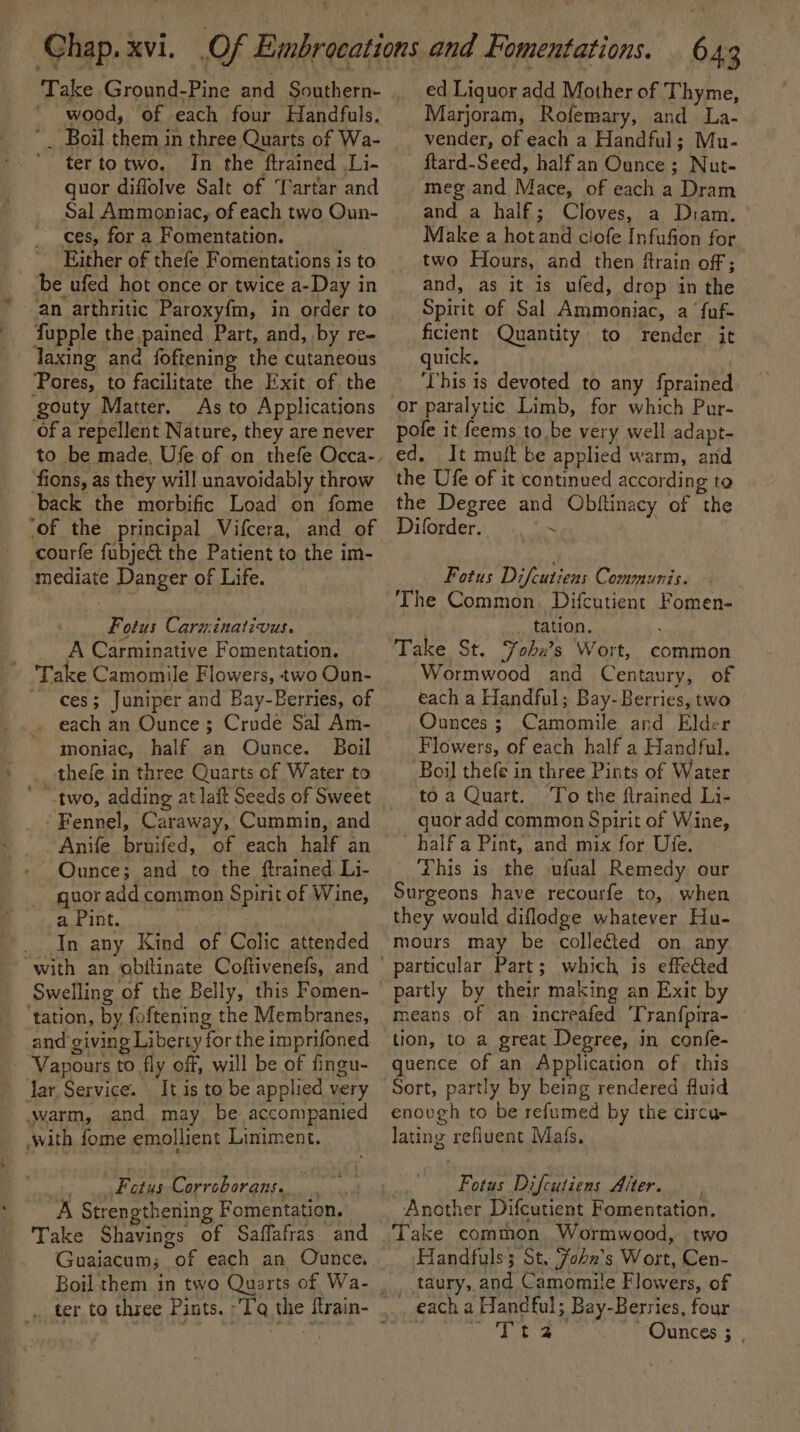 ‘ Take Ground-Pine and Southern- ' wood, of each four Handfuls. tertotwo. Jn the ftrained Li- quor diffolve Salt of ‘artar and Sal Ammoniac, of each two Oun- ces, for a Fomentation. ’ Ejther of thefe Fomentations is to ‘be ufed hot once or twice a-Day in an arthritic Paroxy{m, in order to fupple the pained Part, and, by re- Taxing and foftening the cutaneous Pores, to facilitate the Exit of the As to Applications of a repellent Nature, they are never back the morbific Load on fome courfe fubjeét the Patient to the im- mediate Danger of Life. Fotus Caruinativus. A Carminative Fomentation. ces; Juniper and Bay-Berries, of . each an Ounce; Crude Sal Am- moniac, half an Ounce. Boil thefe. in three Quarts of Water to Fennel, Caraway, Cummin, and Anife bruifed, of each half an Ounce; and to the ftrained Li- quor add common Spirit of Wine, ‘Hot 1OL. In any Kind of Colic attended Swelling of the Belly, this Fomen- ‘tation, by foftening the Membranes, and giving Liberty for the imprifoned Vapours to fly off, will be of fingu- Jar Service. It is to be applied very warm, and may, be accompanied .with fome emollient Liniment. . .&lt;Fotus-Corrcborans.. A Strengthening Fomentation. Take Shavings of Saffafras and Guaiacum; of each an Ounce. ed Liquor add Mother of Thyme, Marjoram, Rofemary, and La- vender, of each a Handful; Mu- ftard-Seed, halfan Ounce; Nut- -meg and Mace, of each a Dram and a half; Cloves, a Diam. Make a hot and clofe Infufion for two Hours, and then ftrain of ; and, as it is ufed, drop in the Spirit of Sal Ammoniac, a ‘fuf- ficient Quantity to render it quick, This is devoted to any {prained pofe it feems to be very well adapt- ed. It muit be applied warm, and the Ufe of it continued according to the Degree and Obftinacy of the Diforder. pe Fotus Difcutiens Communis. The Common. Difcutient Fomen- ; tation. Take St. Fohx’s Wort, common Wormwood and Centaury, of each a Handful; Bay- Berries, two | Ounces ; Camomile and Elder Flowers, of each half a Handful. Boil thefe in three Pints of Water to a Quart. To the ftrained Li- quor add common Spirit of Wine, _halfa Pint, and mix for Ufe. This is the ufual Remedy our Surgeons have recourfe to, when they would diflodge whatever Hu- mours may be collected on any means of an increafed 'Tranfpira- tion, to a great Degree, in confe- quence of an Application of this Sort, partly by being rendered fluid enough to be refumed by the circu- lating refiuent Mafs, Fotus Difcutiens Alter. Another Difcutient Fomentation. Handfuls; St. Fobn’s Wort, Cen- _ taury, and Camomile Flowers, of each a Handful; Bay-Berries, four Souk VE Ounces ; ,