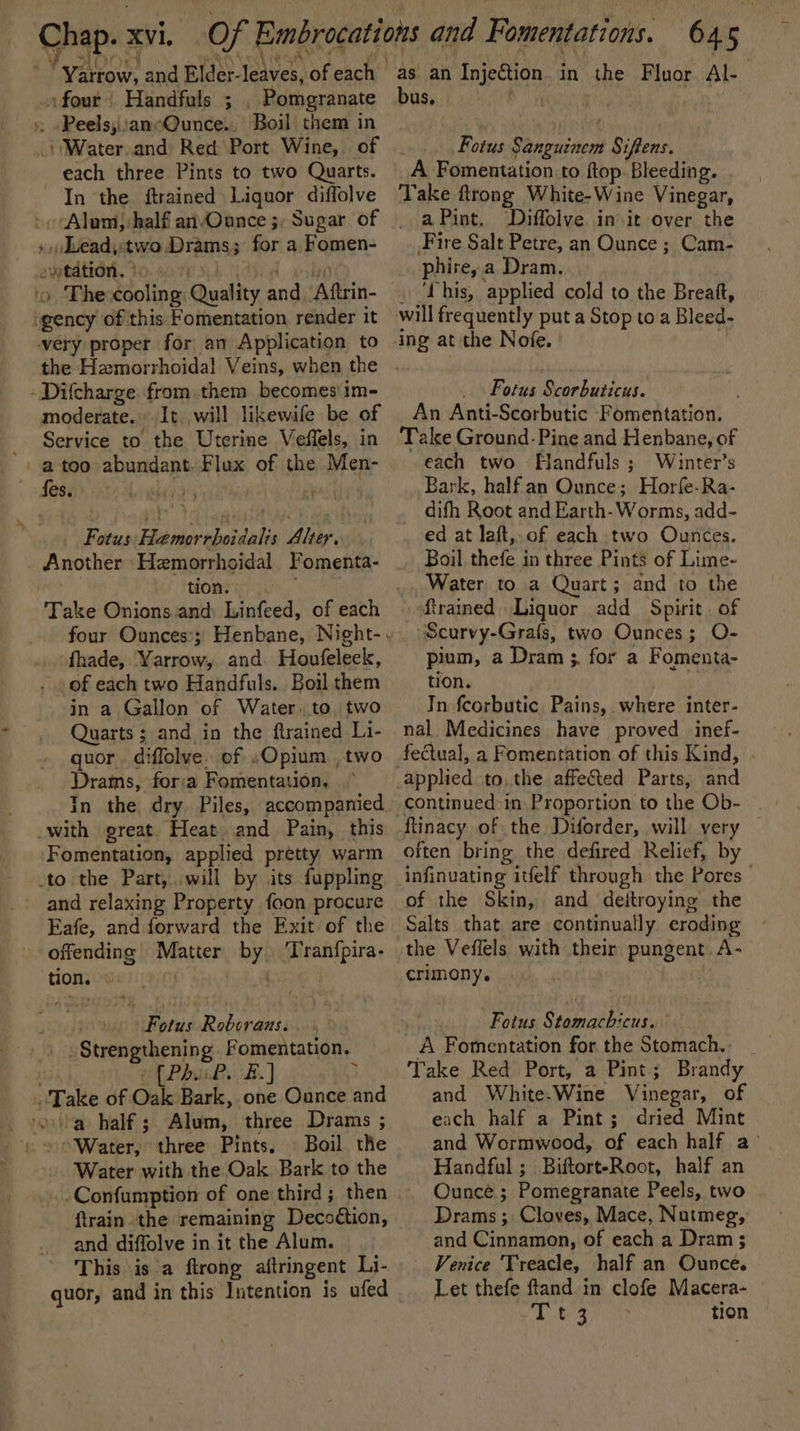 fr eels and Elder- leaves, of each | _» four Handfuls ; Pomgranate », «Peels;cancQunce.. Boil them in idWarer and Red Port Wine, of each three Pints to two Quarts. In the. ftrained Liquor diffolve » Lead, two Drams; for a omen: ytation. | gency of this Fomentation render it very proper for an Application to -Difcharge from them becomes im- moderate. It. will likewife be of Service to the Uterine Veffels, in a too abundant. Flux of the Men- fes. inh pal Fotus Hamor ‘rhoidalis Alter. Another Hemorrhoidal Fomenta- tion. fhade, Yarrow, and. Houfeleek, . /of each two Handfuls. Boil them in a Gallon of Water..to, two Quarts ; and in the ftrained Li- quor diffolve. of «Opium ,two Drams, fora Fomentation. with great Heat and Pain, this Fomentation, applied pretty warm to the Part, will by its fuppling - and relaxing Property foon procure Eafe, and forward the Exit of the offending Matter by! Tranfpira- don. es Fotus Roborans. gStrengrhening Fomentation, bik. Bs. | 7 . Take of Oak Bark, one Ounce and rouilap half s Aden: three Drams ; “Water, three Pints, \ Boil the Water with the Oak Bark to the -Confumption of one third; then ftrain the remaining Deco odtion, and diffolve in it the Alum. This is a ftrong aftringent Li- quor, and in this Intention is ufed as an Injection in the Fluor Al. bus,» Fotus Sanpuinen Siftens. A Fomentation to ftop. Bleeding. Take ftrong White-Wine Vinegar, a Pint. Diffolve init over the Fire Salt Petre, an Ounce ; Cam- phire, ; a Dram. ‘Lhis, applied cold to the Breaft, ing at the Nofe. Fotus Scorbuticus. An Anti-Scorbutic Fomentation. Take Ground-Pine and Henbane, of each two Handfuls ; Wunter’s Bark, half an Ounce; Horfe-Ra- difh Root and Earth-Worms, add- ed at laft,.of each two Ounces. Boil thefe in three Pints of Lime- Water to a Quart; and to the Rrained Liquor add Spirit. of “Scurvy-Grals, two Ounces; O- pium, a Dram ;. for a Fomenta- tion. In fcorbutic Pains, where inter- nal Medicines have proved inef- fectual, a Fomentation of this Kind, applied to, the affected Parts, and continued in Proportion to the Ob- ftinacy of the Diforder, will very often bring the defired Relief, by infinuating itelf through the Pores of the Skin, and deitroying the Salts that are continually eroding the Veffels with their pungent. A- crimony. Fotus Stomachicus. A Fomentation for the Stomach. Take Red Port, a Pint; Brandy and White.Wine Vinegar, of each half a Pint; dried Mint and Wormwood, of each half a’ Handful ; BiftorteRoot, half an Ounce ; Pomegranate Peels, two Drams; Cloves, Mace, Nutmeg, and Cinnamon, of each a Dram ; Venice Treacle, half an Ounce. Let thefe ftand in clofe Macera- eee | tion
