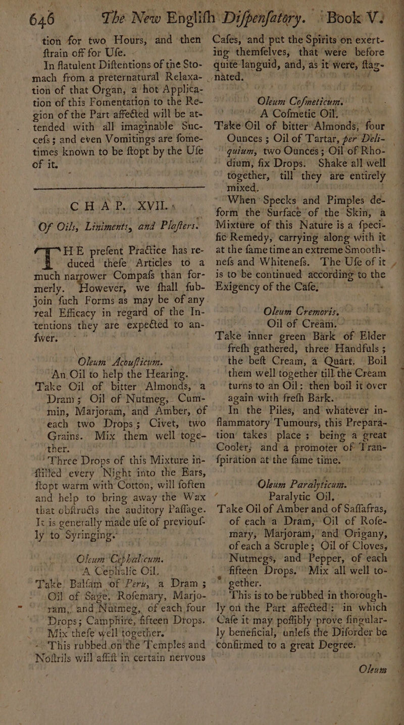 tion for two Hours, and then ftrain of for Ufe. - In flatulent Diftentions of the Sto. tion of that Organ, a hot Applica- tion of this Fomentation to the Re- gion of the Part affected will be at- tended with all imaginable Suc- cefs; and even Vomitings are fome- times known to be ftopt by the Ute of it. CHAP. XVIL; Of Oils, Liniments, and Plafters. HE prefent Practice has re- duced thefe Articles to a much narrower Compafs than for- merly. Pruscnee we fhall fub- real Efficacy in regard of the In- tentions they are e expected to an- fwere eo” Diu Acoufticum. . An Oil to help the Hearing. Take Oil of bitter Almonds, a Drany; Oil of Nutmeg, Cum- min, Marjoram, and Amber, of each two Drops; Civet, two Grains. Mix them well toge- EN Three Drops of this Mixture in- filled every ‘Night into the Ears, ftopt warm with ‘Cotton, will foften and help to bring away the Wax that obflru€ts the auditory Paflage. Ii is generally made ufe of previouf- ly to Syringing. Oleum Cephalicum. A Cephalic Oil, Take! Balfam of’ Peru, a Dram ; ram, and ‘Natmeg, of each four Drops; Camphire, fifteen Drops. Mix thefe well together. - This rubbed .on the Temples and Cafes, and put the Spirits on exert- ing themfelves, that were before quite languid, and, as it were; ftag- nated. ‘Olam Cofpietsdint A Cofmetie Oil, °° Take Oil of bitter Almonds; four Ounces ; Oil of Tartar, per Deli- — a dium, fix Drops. Shake all well together, till er are entirely “mixed. When’ Specks and Pimples de- fori the’ Surface ‘of the Skin, a Mixture of this Natute i is a {peci- fic Remedy, carrying along with it nefs and Whitenefs. The Ufe of it is to be continued according® to the Exigency of the Cafe, saa Oleum Cremoris. Oil of Cream. Take inner green Bark of Bilder frefh gathered, three Handfuls ; ‘the beft Cream, 4 Quart. Boil them well together till the Cream turns to an Oil: then boil it over again with frefh Bark. flammatory Tumours, this Prepara- tion’ takes place ; being a great Cooler; and a promoter of ‘Tran- {piration at the fame time. Oleum Pav ai ‘ Paralytic Oil.’ Take Oil of Amber and of Saffafras, of each a Dram, Oil of Rofe- mary, Marjoram, and Origany, of each a Scruple; Oil of Cloves, Nutmegs, and Pepper, of each “fifteen Drops.’ gether. This is to be ribbed in thorough- ly on the Part affe€ted's in which Cafe it may poffibly prove fingular- ly beneficial, anlefs the Diforder be confirmed to a great Degree: . Okum ‘*