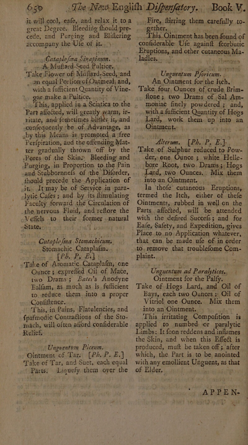 E50 it will coo},. eafe, and relax it.toa great Degreé. Bleeding fhould pre- cede, and Purging and Bliftering accompany the Ufe of it... Te . eA gy Cataplofina Sinapinun. . Ac Mufterd- Seed Pultice. Takes Flower of Maftard, Seed, and _.an equal Portion‘of Oatmeal; and, with a fufficient Quantity of Vine- gar,make a/Pultice,., Part afiected, will. oreatly warm, it~ ritate, and fometimes bli r it,,and confeqaently he of, Advantage, as aby this Means -is »promoted. a jfree Perfpiration, aud the offending Mat- ter gradually thrown off by the Pores of the Skin&gt; Bleeding: and Purging, in Proportion. to,the Pain and SuLbamiels of the Diforder, _fhould precede the Application of it, Itimay be of Service,in para-. lytic Cafes ; 3 and by its ftimolating Faculty forward the Circulation of the nervous Fluid, and reftore the Veffels to their formes » natural gatater . Cabins a Sods a eng Stomachic..Cataplafme. PP: By Fad | Take of Aromatic, Cataplafm,’ one Ounce $ exprefied Oil of Mace, two Drams; Sates’s Anodyne Balfam, as much as. is. fufficient to reduce. them, into a proper Confiftence. . This, in Pains, Flatulencies, and fpafmedie Contractions of the Sto- mach, will often afiord confiderable Relief. ‘Unguentnin Piceum. Ointment of Tar: [PA.P. £.] Take of Tar, and Suet, each equal Parts: Liguefy. them oyer the Book V. Fire, ftirring them carefully to- ether. This_Ointment has, been found of confiderable- Ufe againtt {eorbutic Unguentum Pforicum.. An Ointment for the Itch. Take four. Ounces of crude Brim- fione ; two Drams of . Sal Am- moniac finely powdered ; and, with.a fufficient Quantity. of Hows Lard, work them Pp into an Ointment. vi’) Ahern, [P4. Py red Take.of Sulphur reduced to Pow- der, one. Ounce ; white Helle- bore Root, two, Drams;. Hogs Lard, two Ounces.. Mix them into an, Ointment. In ‘thofe’ cutaneous Eruptions, termed the Itch, either of thefe Ointments, rubbed in well on the | Parts affeéted, will be attended with the Hafed Succefs; and for Eafe, Safety, and Expedition, gives that can be made ufe of in order Plait. ‘Unpucaign ad Paraliticpe. Ointment for the Palfy. Take of Hogs Lard, and “Oil of Bays, each two Ounces ;° Oil of Vitriol one Ounce. Mix them “Into an Ointment. . This. irritating ootbdconsh is applied to numbed or paralytic Limbs: It foon reddens and inflames the Skin, and when this Effe&amp; is produced, muft be taken offs. after which, the Part is to be, anointed with any emollient Unguent, as Aa of Elder, '. AP PEN- ad
