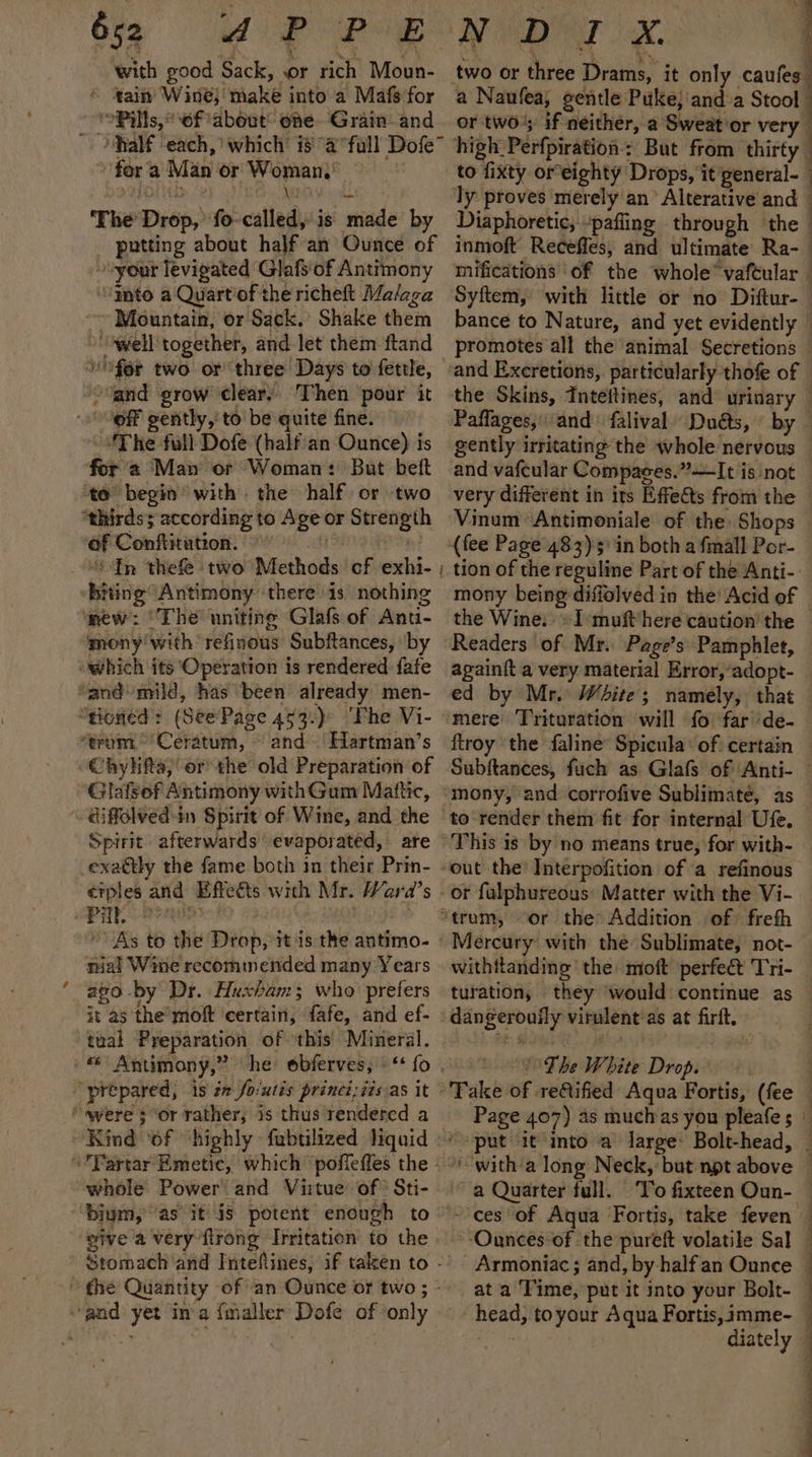 » with good Sack, or rich Moun- © ‘tain’ Wine} make into a Mafs for ‘Pills, of about’ one Grain’ and » for a Man or Woman,’ Da wera CTR a OE ‘The Drop,’ fo-called, is made by _ putting about half an Ounce of your levigated Glafs'of Antimony “gato a Quartof the richeft Malaga Mountain, or Sack. Shake them »‘well together, and let them ftand wf6r two or three Days to fettle, “land grow clear, Then ‘pour it ‘The full Dofe (half'an Ounce) is for 2 Man or Woman: But beft to begin with. the half or two af Conftitution: “In thefe ‘two Methods cf exhi- ; mony‘with refinous Subftances, ‘by and Hartman’s Chyhifta,;’ or the old Preparation of Glafsef Antimony with Gum Mattic, diffolved-in Spirit of Wine, and the Spirit afterwards’ evaporated, are exaétly the fame both in their Prin- erples and Effeéts wich Mr. Wara’s . gi | ol | : As to the Drop, it is the antimo- tial Wine recommended many Years 290 by Dr. Huxham; who: prefers it as the’ moft ‘certain, fafe, and ef- whole Power and Vi:tue of Sti- biym, ‘as it is potent enough to give a very flrong Irritation to the Stomach and Intefines, if taken to - a Naufea, gentle Puke; and a Stool | or two’; if neither, a Sweat'or very high: Perfpiration : But from thirty to fixty oreighty Drops, it'general- ly proves merely an’ Alterative and Diaphoretic, pafling through the — inmoft Receffes, and ultimate Ra-— mifications of the whole’ vafeular Syftem, with little or no Diftur-— bance to Nature, and yet evidently — promotes all the animal Secretions — and vafcular Compages.”—It is not very different in its Effects from the Vinum ‘Antimoniale of the Shops tion of the reguline Part of the Anti-: mony being diffolved in the Acid of the Wine: »-Imuft/here caution’ the © Readers of Mr. Page’s Pamphlet, again{t a very material Error,’adopt- mere ‘Trituration will fo far ‘de- ftroy the faline’ Spicula: of certain to render them fit for internal Ufe. or falphureous’ Matter with the Vi- or the Addition of frefh Mercury with the Sublimate, not- withitanding ‘the: moft perfect Tri- turation, they would continue as dangerouily virnlent:as at firft. The White Drop. a Quarter full. ‘To fixteen Oun- ‘Ounces of the pureft volatile Sal - Armoniac ; and, by halfan Ounce | at a Time, put it into your Bolt- head, toyour Aqua Fortis, imme- me fe diately ;