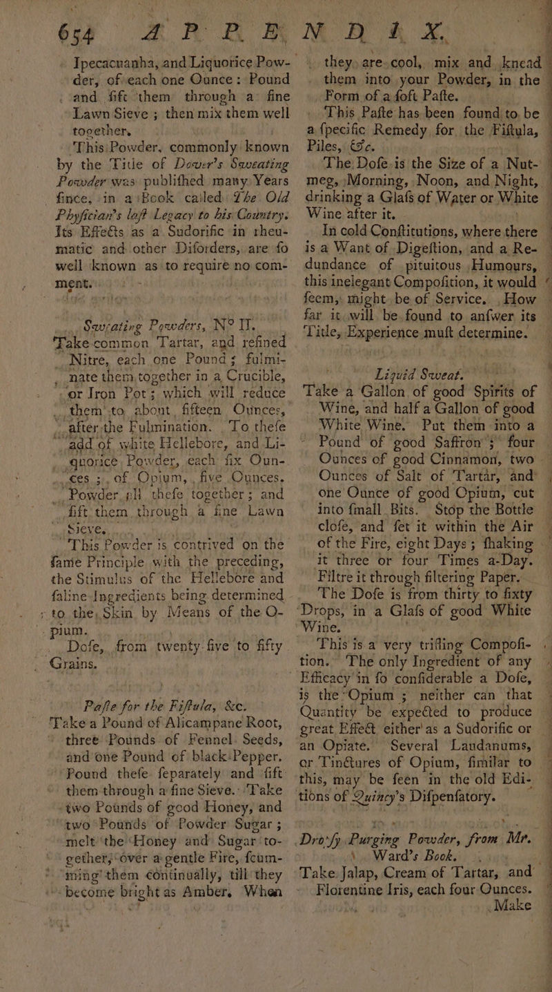 654 der, ofveach one Ounce : Pound . and fift them through a fine Lawn Sieve ; then mix “them well tocether, This:Powder, commonly known by the Tite of Dower’s Saveating Powder was publithed many, Years fince, in aiBook cailed The Old Phyfician’s lajt Legacy to his Country. Its Effe&amp;ts as a. Sudorific in rheu- matic and other Diforders, are fo well ‘known as to require no com- ment. pee Powders, N® IT. Take common Tartar, apd refined Nitre, each one Panne’ ¢ fulmi- nate them, together in a Crucible, or Iron Pot; which will reduce * after-the Fulmination. To thefe “add. of white Hellebore ey and -Li- , .quorice Powder, each fix Oun- ces. 3, of Opium, , five Ounces. Powder. 2} thefe together ; and —fft them through - fine Lawn Sieve... “This Powder is contrived on the fame Principle with the Preceding, the Stimulus of the Hellebore and faline Ingredients being. determined ; to the, Skin by Means of the Q- _ pium. Dofe, Grains. from twenty. five to fifty Pafe for the . Fsftule &amp;C, Take a Pound of Alicampane Root, three Pounds of Fennel. Seeds, and’ one Pound of black:Pepper. Pound thefe feparately and fift: them through a fine Sieve. Take “two Pounds of gcod Honey, and two Pounds of Powder Sugar ; melt''the Honey and Sugar to- gether, over a gentle Fire, fcum- ming’them continually, till they “become brightas Amber, When they, are. cool, Form of a foft Pafte. This Pafte has been found to, be a {pecific Remedy, for. the Fitula, Piles, €¥c. The Dofe.is the Size of a Nut- meg, /Morning, Noon, and Night, — 4 | | : Wine after it. In cold Conftitutions, where Kod is a Want of Digeftion, and a Re- dundance of pituitous . Humours, feem,: might. be of Service. , How far it will. be found to anfwer its Title, Experience muft determine. : Liquid Sweat. Take a Gallon of good Spirits of Wine, and half a Gallon of good White Wine. Put them into a Pound of good Saffron’ 3” four Ounces of Salt of Tartar, and’ one Ounce of good Opium, cut into fmall Bits. Stop the Bottle clofe, and fet it within the Air of the Fire, eight Days ; fhaking it three or four Times a-Day. Filtre it through filtering Paper. The Dofe is from thirty to fixty This is a very trifing Compofi- tion.” The only Ingredient of any is the “Opium ; neither can that an Opiate. Several Laudanums, this, may be feen in the old Edi- x \ . Ward’s Book. Florentine Iris, each four Ounces. ; Make