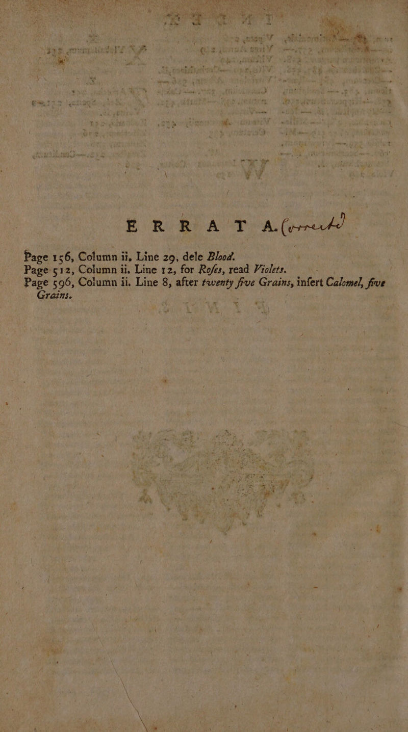 are gre vent ¥ ence ess Re ers hy Os Me vadee ae Sitaniitin ~_ hia we Op r Se, Viren a a tM ib, oe a ge = ry eps MORE egy vl nie “a eau ga, re = Paz f ae a ¢ P ‘ — 4— € 7 te re oe a ae] 5 fe oe “ * &lt; zs 3 ste, ~~ a a fa = ER R AT Bleed a | Page 1 1 ee, he arial ii, Line 29, dele Blood. rene iC i 4 . _ Pages12z, Column ii. Line 12, for Rofes, read Violets. Wis A eg Peer OF Page 596, Column ii. Line 8, after i five Grains, ‘anal Calomel, | foe Grains. Bees mf | | v at pos he R| KS , ma &lt;% he Ut &lt; bi j ” A PU Re 43 3 Pas : vate : y Ny i ji ; ~ . + 1 5 a1 . &lt; - er. po