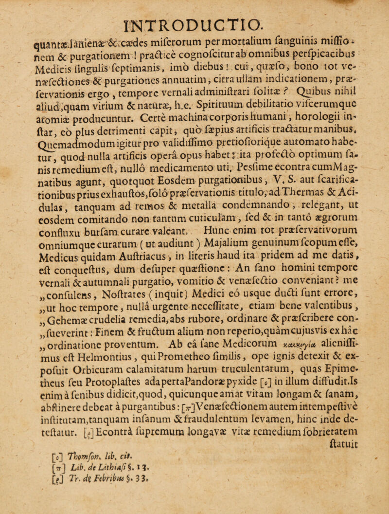 auant».Ianien2e & cxdes miferorum per mortalium fanguinis miflio- nem & purgationem ! pradice cognofcitur ab omnibus perfpicacibus Medicis fingulis feptimanis, imo diebus! . cui, quaefo, bono tot ve- natfediones & purgationes annuatim, citra ullam indicationem, prae* lervatioms ergo , tempore vernali adminiftrari folitae ? Quibus nihil aliud ,quam virium & naturae, h.e. Spirituum debilitatio vilcerumque atomis producuntur. Certe machina corporis humani, horologii in- ftar, eo plus detrimenti capit, quo faipius artificis tradaturmanibus. Quemadmodum igitur pro validiflimo pretiofiorique automato habe¬ at quod nulla artificis opera opus habet ita profedo optimum fa¬ nis remedium eft, nullo medicamento uti,- Pesfime econtracumMag- natibus agunt, quotquot Eosdem purgationibus, V. S. autfcarifica- tionibus prius exhauftos jfolo praefervationis titulo, ad Thermas & Aci¬ dulas, tanquam ad remos & metalla condemnando, relegant, ut eosdem comitando non tantum cuticulam , fed & in tanto aegrorum confluxu burfam curare valeant. Hunc enim tot prafcrvativorum omniumque curarum (ut audiunt) Majalium genuinum fcopum efie, Medicus quidam Auftriacus, in literis haud ita pridem ad me datis, eft conqueftus, dum dcfuper quteftionc : An fano homini tempore vernali&autumnali purgatio, vomitio & ventefedio conveniant? mc „confulens , Noftrates (inquit) Medici eo usque dudi funt errore, „ ut hoc tempore, nulla urgente neceffitate, etiam bene valentibus, „Gehem£e crudelia remedia,abs rubore, ordinare & praeferibere con¬ sueverint : Finem & frudum alium non repcrio,quamcujusvis ex hac „ ordinatione proventum. Ab ea fane Medicorum tuo&gyl» alicnilli- mus cft Helmontius, qui Prometheo fimilis, ope ignis detexit & ex- pofuit Orbicuram calamitatum harum truculentarum, quas Epime* theus feu Protoplaftes adapertaPandorsepyxide [0] in illum diffudit.Is enim a fenibus didicit,quod, quicunque amat vitam longam& fanam, abftinere debeat a purgantibus: (V) Venae fe&ionem autem intempeftive inftitutam,tanquam infanum & fraudulentum levamen, hinc inde de- teftatur. [?] Econtr^ fupremum longavae vitae remedium fobrietatem ' ftatuic [0] 'Thomfon* hb, cit. [7r] Ltb. de Lithiaft §♦ 1