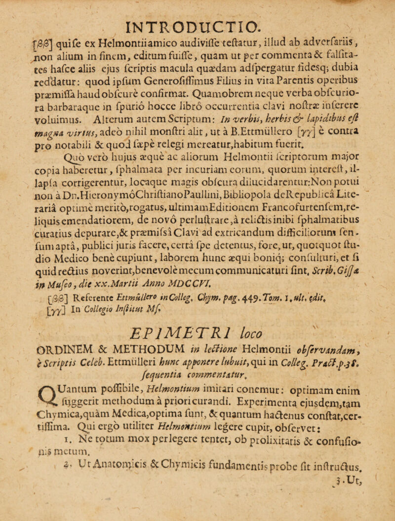 f/3/3] quife ex Helmontiiamico audiviffe teftarur, illud ab adverfariis, non alium in finem * editum fuiffe, quam ut per commenta & falfita- tes hafce aliis ejus fcriptis macula quadam adfpergatur fidesq; dubia reddatur; quod ipfum Generofiffimus Filius in vita Parentis operibus praemitia haud obfcure confirmat. Quamobrem neque verba obfcurio- ra barbaraque m fpurio hocce libro occurrenda clavi noftrx infcrerc voluimus. Alterum autem Scriptum: In verbis, herbis & lapidibus efl magna vinus, adeo nihil monftri alit, ut a B.Ettmiillero [yy] e contra pro notabili & quod fxpe relegi mereatur,habitum fuerit. Quo vero hujus aeque ac aliorum Helmontii fcriptorum major copia haberetur, fphalmata per incuriam eorum» quorum intereft, il- lapla corrigerentur, locaque magis obfcuradiiucidarenturrNonpotui non aDn.HieronymoChriftianoPaullini, Bibliopola deRepubiica Lite- raria optime merito,rogatus, ultimamEditionem Francofurtenfem,re¬ liquis emendatiorem, de novo perluftrare,a relidis inibi fphalmatibus curatius dcpurare,5cpraemifsi Clavi ad extricandum difficiliorum fen. fumapta, publici juris facere, certa fpe detentus, fore, ut, quotquot Au¬ dio Medico bene cupiunt, laborem hunc aequi boniq; confulturi,et (i quidredius noverint,benevolemecum communicaturi fint, ScribnGij]& in Mufio,dic xx.Martii Anno MDCCVI, p/3/3] Referente Ettmullero tn Collega Chjm. pag. 449. Tom. 1, ulu edit, [yy} In Collegio lnflitut Mf* EPIMETRI loco  . ORDINEM & METHODUM in lettione Helmontii obfervandam, } Scriptis Celeb. Ettmiilleri hunc apponere labuit, qui in Colleg. Praff.p.jf. [enitentia commentatur, QUantum pofllbile, Helmontium imitari conemur: optimam enim fuggerit methodum a prioricurandi. Experimenta ejusdem,tam Chymica,quam Medica,optima funt, & quantum hactenus conflat,cer- tinima. Qui ergo utiliter Helmontium legere cupir, obfervet: 1. Ne totum mox perlegere tentet, ob prolixitatis & confufio- n;S metum. z< U t Anatomicis & Chyroicis fundamentis probe fit inftruflus,