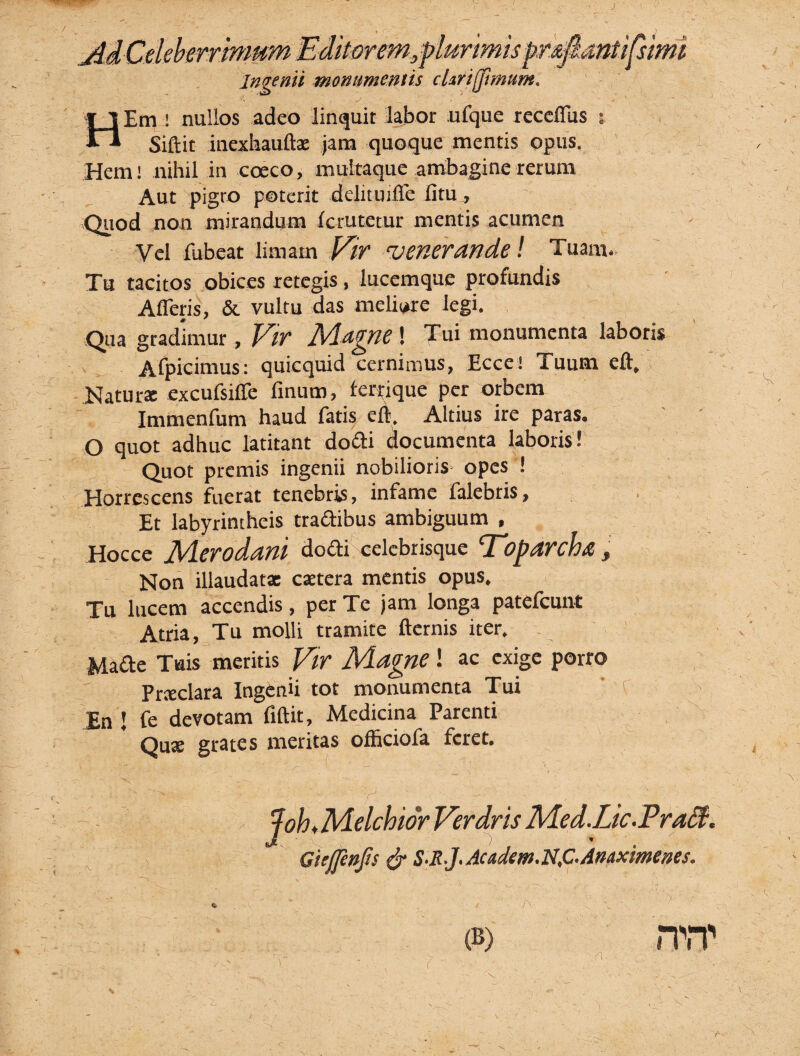 J c / 'urimis pr&fiantifsimi Ingenii monumentis cUrifJimum. Em ! nullos adeo linquit labor ufque recdfus : Siftit inexhauftae jam quoque mentis opus. Hem! nihil in coeco, multaque ambagine rerum Aut pigro poterit delituilTe fitUj Quod non mirandum (crutetur mentis acumen Vel fubeat limam Vr 'venerande! Tuam. Tu tacitos obices retegis, lucemque profundis Afferis, & vultu das meliore legi. Qua gradimur , Vir Adagne ! Tui monumenta laboris x Afpicimus: quicquid cernimus, Ecce! Tuum eft. Naturae excufsiffe finum, ferrique per orbem Immenfum haud fatis eft. Altius ire paras. O quot adhuc latitant docli documenta laboris! Quot premis ingenii nobilioris opes ! Horrescens fuerat tenebris, infame falebtis, Et labyrintheis tradibus ambiguum , Hocce Merodani do ai ceiebrisque Toparcha, Non illaudatae caetera mentis opus. Tu lucem accendis, per Te jam longa patefeunt Atria, Tu molli tramite fternis iter. Made Tuis meritis Vir Magne ! ac exige porro Prteclara Ingenii tot monumenta Tui ’ f En l fe devotam fiftit. Medicina Parenti Quae grates meritas officiofa feret. y \, r Joh♦ Melchior Verdris Med.Lic. Pratt. Giejjenfts & S-R-J' Ac&dtm. NjC.Anaximenes. (B) nvr V