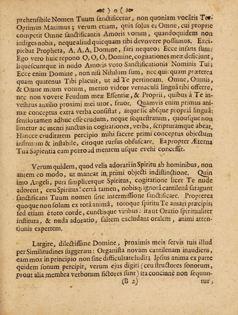 / ) 'O { .1®» prehenfibrle Nomen Tuum' Candificetur, ' non quoniam vocaris Tet- Optimus Maximus 9 verum etiam, quia foius es Omne, cui proprie competit Omne Candificantis Amoris votum, quandoquidem non indiges nobis, nequealiud quicquam tibi devovere poffumus, Exci* picbat Propheta, A, A,A, Domine, fari nequeo; Ecce infans ilini; Ego vero huic repono 0,0,0, Domine, cogitationes mea deficiunt, Iiquetcuntque in nudo Amo is voto Sandificationis Nominis Tui; Ecce enim Domine , non nifi Nihilum fum, nec qukquam praeterea quam quatenus Tibi placuit, ut ad Te pertineam. Omne, Omnis, & Omne meum votum, merito videor vernacula lingua tibi offerre, nec non vovere Feudum meat Edentia:, & Proprii, quibus a Te in- vefiitus auxilio proximi mei utor, fruor. Quamvis enim primus ani¬ ma: conceptus extra verba confiftat, atque lic abfque propria lingua; fentiotamen adhuc eflecrudum, neque fequeflratum, quoufquenon limetur ac menti juncius in cogitationes , verba, feripturamque abeat. Hancce cruditatem percipio mihi facere primi conceptus objedum infirmum & inflabile, citoque rurfus obfufeare. Eapropter -Ltcina TuaSapientia eam porro ad mentem ufque evehi conccffit. Verum quidem, quod velis adorari in Spiritu ab hominibus, non autem eo modo, ut maneat in primi objedi indiflindione. Quin imo Angeli, puri fimpiicesque Spiritus, cogitatione licet Te nude adorent, ceu Spiritus! certa tamen, nobisq; ignota cantilena fatagunt Candificans Tuum nomen fine intermiffione fandificare. Proptcrea quoque non folum ex tota anima, totoque fpirituTe amari praecipis; fed etiam e toto corde, cundisque viribus: ita ut Oratio fpiritualiter inftituta, & nuda adoratio, faltem excludant oralem, animi atten¬ tionis expertem. ^ • » \ ,f i , f M ■ ■ Largire, dilediflime Domine, proximis meis fervis tuis illud per Similitudines fuggeram: Organifla novam cantilenam inaudiens, eam mox in principio non fine difficultateludit; Ipfius anima ex parte quidem fonum percipit, verum ejus digiti (ceu flrudores fonorum, prout alia membra verborum fidores funt) ita concinne non fequun-