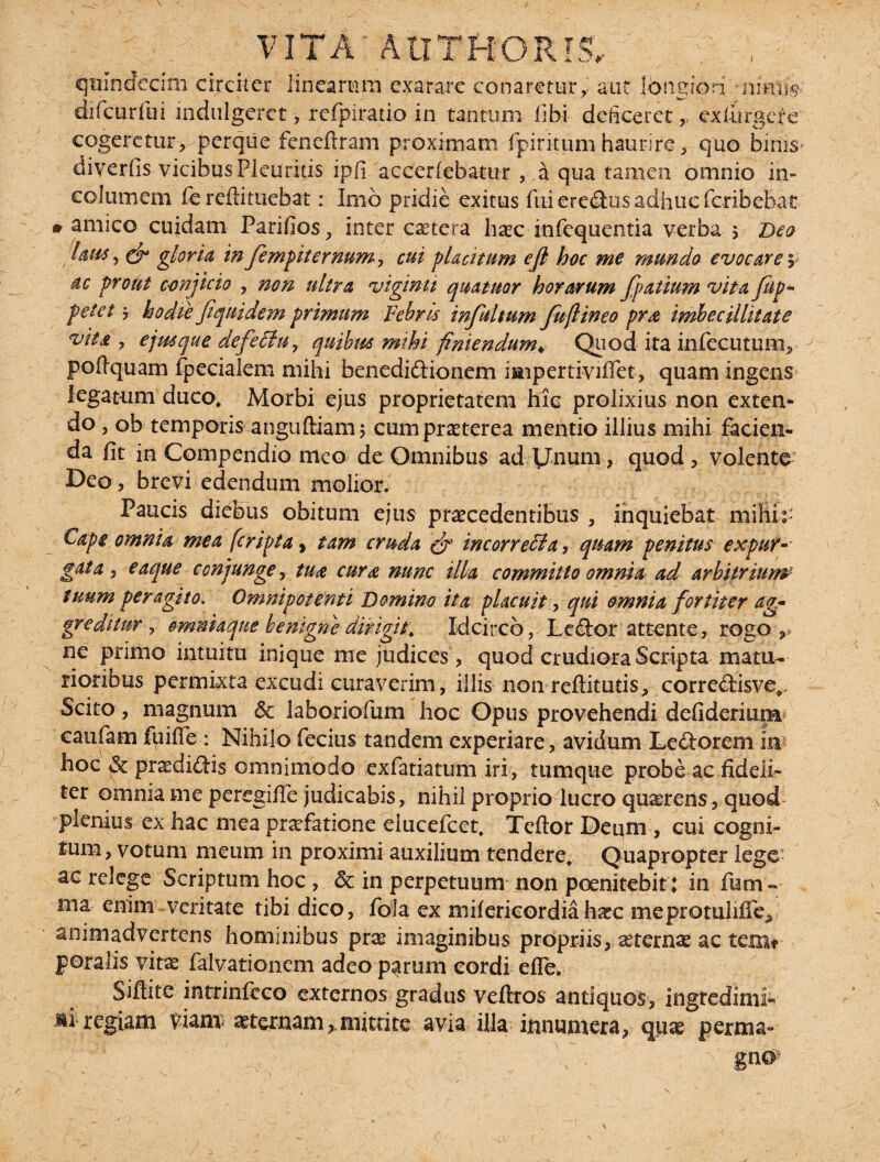 - r . VITA' AUTHORiS. , ■ quindecim circiter linearum exarare conaretur,', aut longiori 'iimlfe difcurfui indulgeret, rcfpiratio in tantum libi deficeret,, ex turgere cogeretur, perque fenedram proximam fpiritum haurire, quo hinis- diyerfis vicibus Pleuritis ipfi accedebatur , a qua tamen omnio in¬ columem fe redimebat: Imo pridie exitus fui er edus adhuc feribebat » amico cuidam Parifios, inter caetera licec infequentia verba 5 Deo Idus y & gloria in fempiternum, cui placitum eft hoc me mundo evocare 5 dc prout conjicio , non ultra vigintt quatuor horarum fpatium vita jup* petet 7 hodie fiquidem primum Febris infui tum fu(l in eo pra imbecillitate vita , ejusque defe£iuy quibus mihi finiendum¥ Quod ita infecutum, podquam fpecialem mihi benedidionem impertividet, quam ingens legatum duco, Morbi ejus proprietatem hic prolixius non extern do, ob temporis angudiam 5 cum praeterea mentio illius mihi facien¬ da fit in Compendio meo de Omnibus ad Unum, quod volente Deo , brevi edendum molior. Paucis diebus obitum ejus praecedentibus , inquiebat milii:* Cape omnia mea (cripta, tam cruda & incorreffia, quam penitus expuv- gdta j eaque conjunge, tua cura nunc illa committo omnia ad arbitrium■ tuum peragito. Omnipotenti Domino ita placuit, qui omnia fortiter ag¬ greditur , ommaque benigne dirigit. Idcirco, Ledor attente, rogo , ne primo intuitu inique me judices , quod crudiora Scripta matu¬ rioribus permixta excudi curaverim, illis nomredituris, corredisve^ Scito, magnum & laboriofum hoc Opus provehendi defiderium caufam fpide : Nihilo fecius tandem experiare, avidum Ledorem im hoc & praedidis omnimodo exfatiatum iri, tumque probe ac fideli¬ ter omnia me peregide judicabis, nihil proprio lucro quaeteiis, quod plenius ex hac mea praefatione elucefcet, Tedor Deum, cui cogni¬ tum, votum meum in proximi auxilium tendere. Quapropter lege’ ac relege Scriptum hoc , & in perpetuum non poenitebit ♦ in fem ¬ ina enim veritate tibi dico, fola ex mifericordiahaec meprotulifie, animadvertens hominibus prse imaginibus propriis, ^ternae ac tetm poraiis vitas falvationem adeo parum cordi ede. Sidite intrinfcco externos gradus veftros antiquos, ingredimi¬ ni regiam Viant sternammittite avia illa innumera, quae perma- /* : ' v '7* f ' - V- v