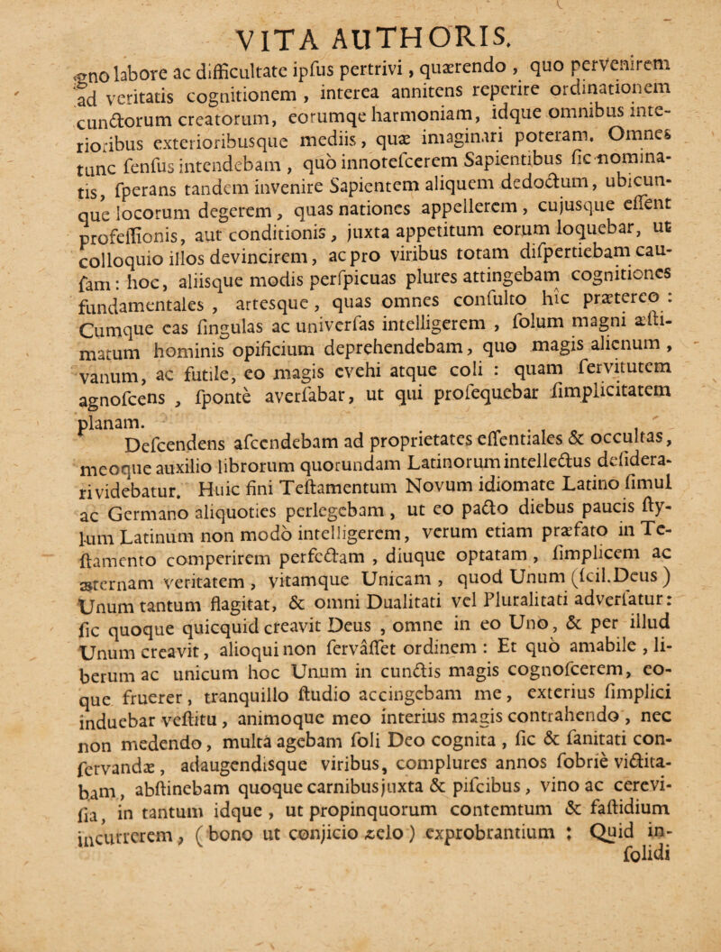 <gno labore ac difficultate ipfus pertrivi, quxrendo , quo pervenirem fd veritatis cognitionem , interea annitens repente ordinationem eundorum creatorum, eorumqe harmoniam, idque omnibus inte¬ rioribus exterioribusque mediis, quae imaginari poteram. Omnes tunc fenfus intendebam , quo innotefeerem Sapientibus fic nomina- tis, fperans tandem invenire Sapientem aliquem dedoctum, ubicun- que locorum degerem, quas nationes appellerem , cujusque effient profeffionis, aut conditionis, juxta appetitum eorum loquebar, ue colloquio illos devincirem, ac pro viribus totam difpertiebam cau- fami hoc, aliisque modis perfpicuas plures attingebam cognitiones fundamentales , artesque, quas omnes comulto hic praetereo . Cumque eas fingulas ac univerfas intelligerem , folum magni ailli- matum hominis opificium deprehendebam, quo magis alienum , vanum, ac futile, eo magis evehi atque coli : quam fervitutem agnofeens , fponte averfabar, ut qui prolequebar fimplicitatem planam. . , Defcendens afccndebam ad proprietates effentiales & occultas, meoque auxilio librorum quorundam Latinorum intelledus defidera- ri videbatur. Huic fini Teftamentum Novum idiomate Latino fimul ac Germano aliquoties perlegebam , ut eo pado diebus paucis fty- 1-um Latinum non modo intelligerem, verum etiam praifato in Tc- ftamento comperirem perfedam , diuque optatam , fimplicem ac sternam veritatem , vitamque Unicam, quod Unum (fcil.Deus ) Unum tantum flagitat, & omni Dualitati vel Pluralitati advertatur: fle quoque quicquid creavit Deus , omne in eo Uno, & per illud Unum creavit, alioqui non fervaffet ordinem : Et quo amabile , li¬ berum ac unicum hoc Unum in eundis magis cognofcerem, eo- que fruerer, tranquillo Audio accingebam me, exterius fimplici induebar veftitu, animoque meo interius magis contrahendo , nec non medendo, multa agebam foli Deo cognita , fic & fanitati con- fervandai, adaugendisque viribus, complures annos fobrie vidua¬ bam, abftinebam quoque carnibusjuxta & pifeibus, vino ac cerevi- fla in tantum idque , ut propinquorum contemtum & faftidium incurrerem, ( bono ut conjicio .celo ) exprobrantium : Quid in-