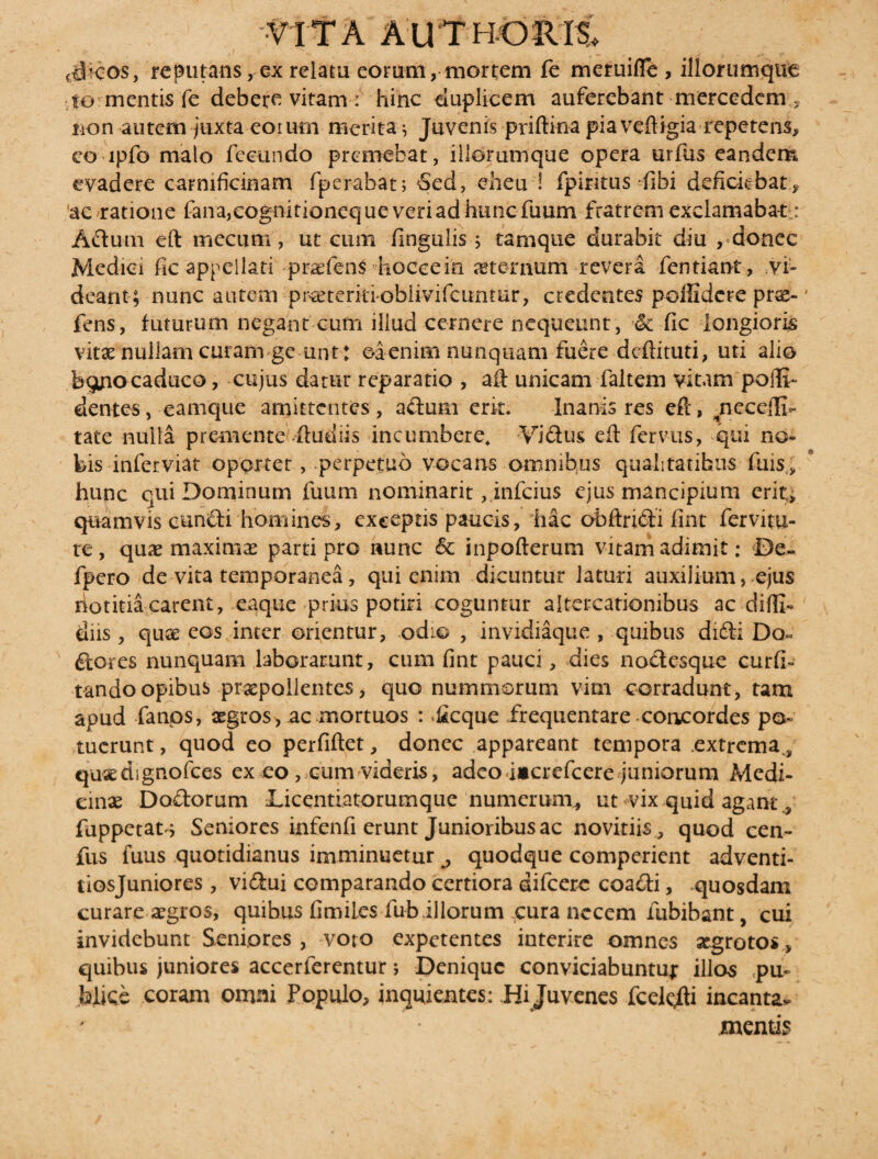 (#cos, reputans, ex relam eorum, mortem fe meruifle, iliorumque to: mentis fe debere vitam : hinc duplicem auferebant mercedem * non autem juxta eorum merita ^ Juvenis priftina pia veftigia repetens, eo lpfo malo fecundo premebat, illorumque opera urfus eandem evadere carnificinam fperabat; Sed, eheu ! fpintus fibi deficiebat, ac ratione fana^ognitioneque veri ad hunc fuum fratrem exclamabat: Adutn eft meciim, ut cum Ungulis ; tamque durabit diu , donec Medici fic appellati praefens hoccein sternum revera fentiant, vi¬ deant; nunc autem praeterkiobiivifcunmr, credentes poffidcre prae-' fens, futurum negant cum illud cernere nequeunt, *& fic longioris vitae nullam curam ge unt : ©a enim nunquam fuere deftituti, uti alio bgtfiocaduco, cujus datur reparatio , aft unicam faltem vitam pofli- dentes , eamque amittentes, adum erit. Inanis res eft, jieceffi- tate nulla premente itudiis incumbere. Vidus efl: fervus, qui no¬ bis inferviat opprtet, perpetuo vocans omnibus qualitatibus fuis, hunc qui Dominum fuum nominarit, infeius ejus mancipium erit, quamvis eundi homines, exceptis paucis, hac obftridi fint fervitu- te, quae maximas parti pro nunc <5c inpofterum vitam adimit; De- fpero de vita temporanea, qui enim dicuntur laturi auxilium> ejus riotitia carent, eaque prius potiri coguntur altercationibus ac diffi- diis , quae eos inter orientur, odio , invidiaque , quibus didi Do¬ lores nunquam laborarunt, cum fint pauci, dies nodesque curfi- tando opibus praepollentes, quo nummorum vim corradunt, tam apud fanos, aegros>, ac mortuos : *£cque frequentare concordes po¬ tuerunt , quod eo perfiftet, donec appareant tempora extrema, qu«dignofces ex eo , cum videris, adeo i»crefcere juniorum Medi¬ cinae Dodorum Licentiatorumque numerum^ ut vix quid agant, fuppetat j Seniores infenfi erunt Junioribus ac novitiis, quod cen- fus fuus quotidianus imminuetur ^ quodque comperient adventi- tiosjuniores, vidui comparando certiora difcerc coadi, quosdam curare aegros, quibus fimil.es fub.illorum cura necem fubibant, cui invidebunt Seniores , voto expetentes interire omnes aegrotos, quibus juniores accerferentur; Denique conviciabuntur illos .pu¬ blice coram omni Populo, inquientes: Hi Juvenes fcelcfti incantav mentis