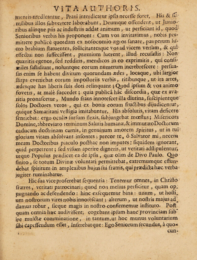 • ' VITA A P,T HiOlR-fS.- In entis- nred Icantur , Praxi interdicatur jpfis necefle forer. His & $' , milibus illos fubmtere laborabunt, Deumque offendent, ut Junid-- ribus aliisque piis acinduftriis addat animum , ut perficiant id, quod1 Senioribus verbis his proponent: Cum vos invitavimus , nobis per¬ mittere publice quosdam ex nofocemio aegros fanare, pauperum lif- oro brabium ftatuentes, follicitantesque vos ad vicem verfain, • & qpb effc&ui non fuffeciflent, praemium luerent,* illud recufaftis : Non quasritis egenos, fed redditis , mendicos in eo exprimitis, qui conii- miles faftidiunt, noluntqtie eorum numerum increbrefcere : perfua* fas enim fc habent divitum quorundam aedes , locaque, ubi largior ffirps eveniebat eorum impoftoriis verbisritibusque , ut ita artes, aedesque has liberis fuis doti relinquant; Quod ipfum & vos animo fovetis ? at male fuccedet; quia publica hac difeordia, quae ex ava¬ ritia pronafeetur 3 Mundo fraus inno tefce tilia diu tina 3 fufcipientqu€ folos Dodores veros , qui ex bonis eorum frudibus- dijudicentur quique Samaritani veftigia imitabuntur. His abfolutis, vitam deficere fentiebat: ergo oculib furfom flexis, fuhjungebat mocflus; Mifericors Domine>ahbreviato terminum Salutis humana,&immutatoDoftorum oaducam do&rina-m carnis, in genuinum amorem Spiritus , ut in tui - gloriam vitam abfolvant in fontes ; precor te, 6 Salvator mi, necem meam Doloribus piaculo pofihac non imputes: fiquidem ignorant, quid perpetrent; fed vifum aperire digneris, ut veritati adftipilentur; utque Populus praedicet ea-de- ipfis , quae olim de Divo Paulo. Quo finito 3 fe totum Divinae voluntati permittebat, extremumque effun¬ debat fpiritum in amplexibus hujus fui fratris, quipraedi&ahaec verba- fugiter ruminabatur. Hic fua vice proferebat fequentia : Tenemur omnes, in Chrifto fratres , veritati patrocinari, quod non melius perficitur , quam op. pugnando ae defendendo : hinc exfequemur bina: unum , ut hofti. um noftrorum vires nobis innofefeant j alterum , ut noftris majus ad^ damus robur , ficque magis in noftro confirmemur inftituto. Poffc quam omnia haec audiviffent, cogebant ipfum hanc provinciam fub ' ire mulftae comminatione, in tantum,ut hoc munus voluntarium fibi capeflfendum effet, Inferebat que: Ego Seniorum fecundus, a quo*