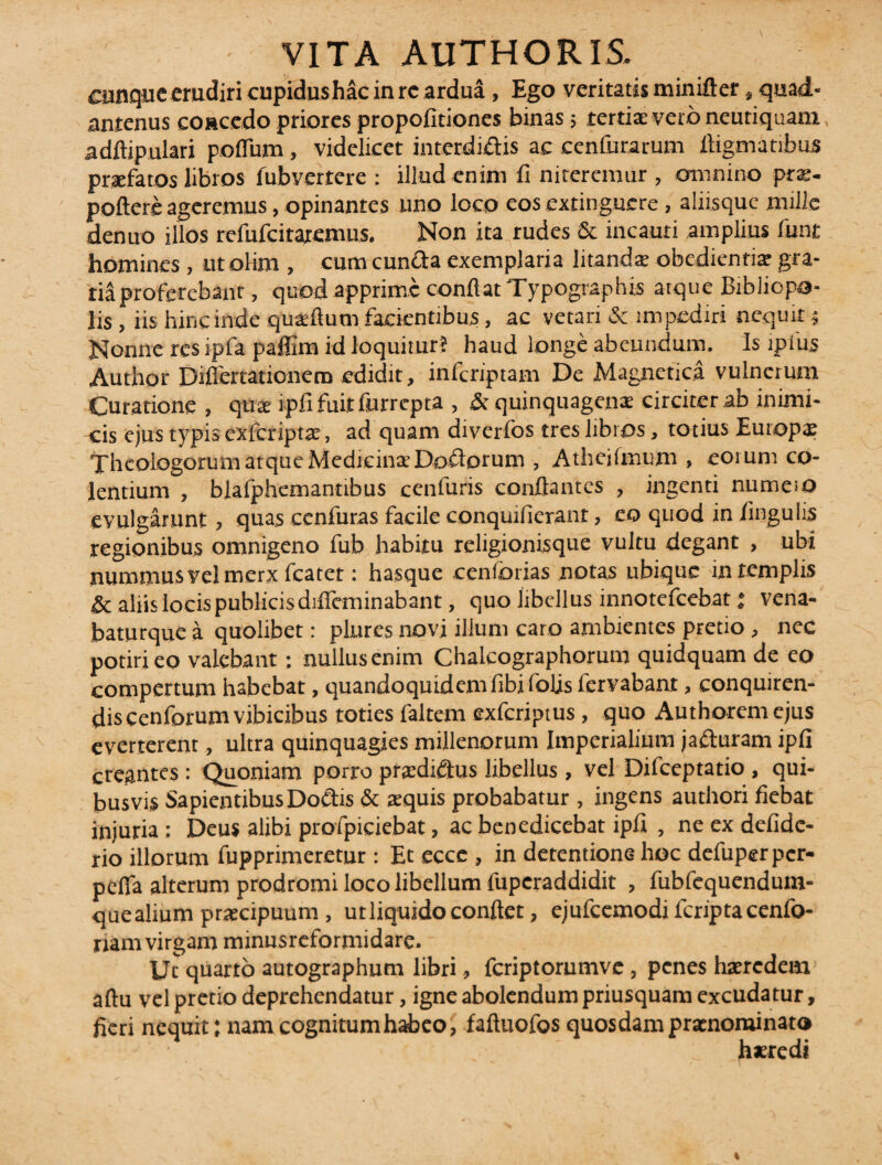 cunque erudiri cupidushac in rc ardua, Ego veritatis minifter, quad- antenus concedo priores propofitiones binas; tertiae veto neutiquam adftipulari polium, videlicet intcrdiftis ac cenfurarum digmatibus praefatos libros fubverrere : illud enim fi niteremur , omnino prae¬ pollere ageremus, opinantes uno loco eos extinguere, aliisque mille denuo illos refufcitaremus. Non ita rudes & incauti amplius funt homines , ut olim , cum eunda exemplaria litanda obedientiar gra¬ tia proferebant, quod apprime confiat Typographis atque Bibliopo¬ lis , iis hin e inde qualium facientibus, ac vetari & impediri nequit 5 Nonne res ipfa paffim id loquitur? haud longe abeundum, Is ipius Author Diflertationero edidit, inferiptam De Magnetica vulnerum Curatione , qua: ipfi fuit furrepta , & quinquagena: circiter ab inimi¬ cis ejus typis cxfcriptje, ad quam diverfos tres libros, totius Europa; Theologorum atque Medicina Dodorum , Atheifmum , eorum co¬ lentium , blafphemantibus cenfuris conflantes , ingenti numeio evulgarunt , quas cenfuras facile conquifierant, eo quod in lingulis regionibus omnigeno fub habitu religionisque vultu degant , ubi nummus vel merx fcatet: hasque cenforias notas ubique in templis & aliis locis publicis diffcminabant, quo libellus innotefeebat; vena- baturque a quolibet: plures novi ilium caro ambientes pretio , nec potiri eo valebant; nullus enim Chalcographorum quidquam de eo compertum habebat, quandoquidem fibifolis fervabant, conquiren¬ dis cenforum vibicibus toties faltem exferiptus, quo Authoremejus everterent, ultra quinquagies millenorum Imperialium jaduram ipfi creantes : Quoniam porro prsdidus libellus , vel Dilceptatio , qui¬ busvis Sapientibus Dodts & aequis probabatur , ingens authori fiebat injuria: Deus alibi profpiciebat, ac benedicebat ipfi , ne ex defidc- rio illorum fupprimeretur: Et eccc, in detentione hoc defuperper- pefla alterum prodromi loco libellum fuperaddidit , fubfcquendum- quealium praecipuum, ut liquido confiet, ejufcemodi fcriptacenfo- riam virgam minusreformidare. Ut quarto autographum libri, feriptorumve, penes haeredem aftu vel pretio deprehendatur, igne abolendum priusquam excudatur, fieri nequit: nam cognitum habeo, faftuofos quosdam praenominato haeredi