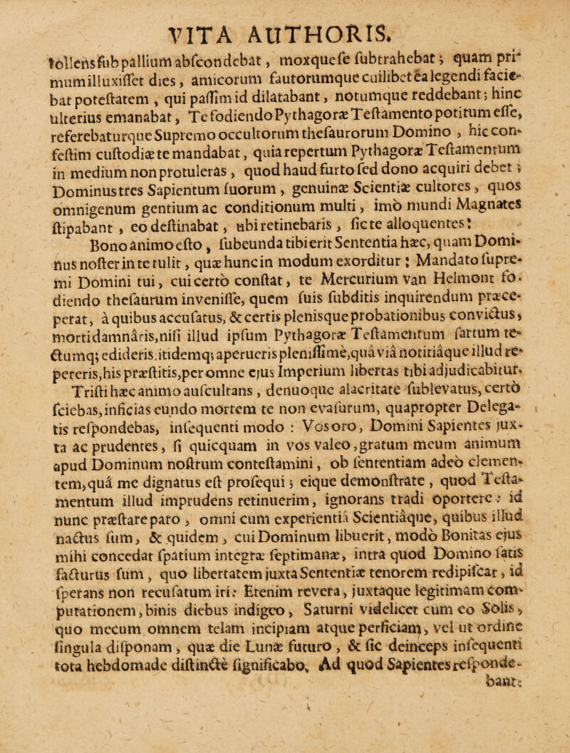 tollensfub pallium abfcondcbat, moxquefe fubtrahebat; quam pri¬ mum illuxifiet dies, amicorum fautorumque cuilibet ea legendi facie¬ bat poteftatem , qui palfimid dilatabant, notumque reddebant; hinc ulterius emanabat, Te fodiendo PythagorxTeftamcnto poti tum effe, referebaturque Supremo occultorum thefaurorum Domino , hic con¬ fert im cuftodite te mandabat, quiarepertum Pythagora: Teftamentnm in medium non protuleras, quod haud Furto Fed dono acquiri debet> Dominustres Sapientum luorum, genuinae Scientiae cultores, quos omnigenum gentium ac conditionum multi, imo mundi Magnates ftipabant > eo deftinabat, ubi retinebaris , ficte alloquentes: Bono animo efto, fubeunda tibi erit Sententia haec, quam Domi* nusnofterintetulit, quaehuncin modum exorditur: Mandatofupre- mi Domini tui, cui certo confiat, te Mercurium van Helmonr fo¬ diendo thefaurum invenifle, quem fuis fubditis inquirendum prisce* perat, a quibus accufatus, & certis plenisque probationibus convidus, mortidamniris,nifi illud ipfum Pythagorae Teftamentum fartum te* dumq;edideriS;itidemq;aperuerisplenifiime,quavia notitiaque illud re* pereris,his praeditis, per omne ejus Imperium libertas tibi adjudicabitur. Trifti haec amnio aufcultans, denuoque alacritate Fublevatus, certo fciebas,inficias eundo mortem te non evafurum, quapropter Delega¬ tis refpondebas, infequenti modo : Vosoro, Domini Sapientes jux* ta ac prudentes, fi quicquam in vos valeo,gratum meum animum apud Dominum noftrum conteftamini, ob lententiam adeo cletnen. tcm,qua me dignatus eft profequi 5 eique demonftrate , quod 1 efta* mentum illud imprudens retinuerim, ignorans tradi oportere e io nunc prreftareparo, omni cum experientia Scientiaque, quibus illud nadus fum, & quidem , cui Dominum libuerit, modo Bonitas ejus mihi concedat fpatium integra; fcptiman*, intra quod Domino fatis fadurUs fum, quo libertatem juxta Sententia: tenorem redipiicar, id fperans non recufatumiri ; Etenim revera , juxtaque legitimam com¬ putationem, binis diebus indigeo, Saturni videlicet cum eo Solis, quo mecum omnem telam incipiam atque perficiam, vel ut ordine lingula difponam > quae die Luna: futuro , & fic deinceps infequenti tota hebdomade diftm&e fignificabo, Ad quod Sapientesrdponde- bant;