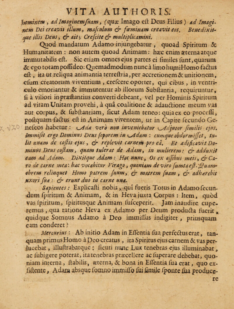 feminem , adImagmemfuam, (quae Imago eft Deus Filius) ad Imagi¬ nem Vei creavit filum, mafculum (fi foeminam creavit eos* Benedixit- que illis Deus, ait \ Crefcite (fi multiplicamini. Quod mandatum Adamo injungebatur , quoad Spiritum 3c Humanitatem : non autem quoad Animam: haec enim aeterna atque immutabilis eft. Sic etiam omnes ejus partes ei fimiles funt, quarum Mc ego totam pofiideo: Quemadmodum nunc a limo hujniHomo fadus eft , ita ut reliqua animantia terreftria, per accretionem & unitionem, efum creatorum viventium , crefcere oportet, qui cibus , in ventri¬ culo emoriantur .& immutentur ab iliorum Subftantia, requiruntur , fi a viliori in proft antius converti debeant, vel per Hominis Spiritum ad vitam Unitam provehi, a qua coalitione & adaucUonc meum vas aut corpus, & fubftantiam, ficut Adam teneo: quia ex eo proceffi, poftquam faftus eft in Animam viventem, ut in Capite fecundo Ge- ;>v •• nefeos habetur : x^AcU vere non inveniebatur adjutor Jimilts ejus. immifil ergo Dominus Deus foporem in ^Adam : cumque obdormijfet, tu¬ lit unam de cojlis ejus, & replevit carnem pro ea. Et adi fi cavit Do¬ minus Deus cojlam, quam tulerat de Adam, in mulierem: & adduxit eam ad Adam. Dixit que Adam: Hoc nunc, Os ex ojjibus meis, & Ca¬ ro de carne mea: hac vocabitur Virago , quoniam de viro jumtaefi. 'fijuam- ohrem relinquet Homo patrem fuum, (fi matrem fuam , (fi adharebit uxori fu a ; (fi erunt duo in carne una. Sapientes: Explicafti nobis , qui fueris Totus in Adamo fecun¬ dum fpiritum & Animam, & in Heva juxta Corpus : Item, quod vasfpiritum, fpiritusque Animam fuiceperit, Jam inaudire cupe- remus , qua ratione Heva ex Adamo per Deum produfta fuerit * quidque Somnus Adamo a Deo immiftus indigitet, priusquam eam conderet 5 Mercurius: Ab initio Adam in Eflentia fua perfe&userat, tan- quam primus Homo a Deo creatus, ita Spiritus ejus carnem & vas per¬ lucebat , illuftrabatque : ficuti nunc Lux tenebras ejus illuminabat * ac fubigere poterat, ita tenebras procellere ac fuperare debebat, quo¬ niam interna, ftabilis, oterna, & bona in Edentia fua erat, quo ex- fiftente, Adam absque fomno itimndfQ fui fimile Ipoxitc fua produce- ’ re