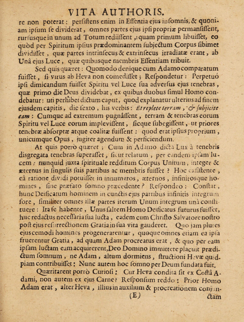 VITA AUTHORIS* re non poterat ; perfiftens enim inEflentiaejusinfomnis, & quoni- am ipfum fe dividerat, omnes partes ejus ipfi propriae permanfifleiit, rurfusquein unum ad Totumrcdiiflent ,tquam primum libuiflet, co quod per Spiritum ipfms prxdommantem fubjedum Corpus fibimet dividiffet , quae partes intrinfecus& extrinfccus irradiatae erant, ab Una ejus Lucc, quae quibusque membris Eflenfiam tribuit. Sed quis quaeret: Quomodo denique cum Adamo comparatum fuiflet, fi Virus ab Heva non comediflet $ Refpondetur : Perpetuo ipfi dimicandum fuiflet Spiritu vei Luce fua adverfus ejus tenebras , quae primo dic Deus dividebat, ex quibus duobus fimul Homo con« debatur: uti perKibet di&um caput, quod explanatur ulterius ad finem ejusdem capitis , die i exta , his verbis: Et replete terram , - & jubjicite eam ; Cumque ad extremum pugnaflent, terram & tenebras eorum Spiritu vel Luce eorum impieviflent, ficque fubegiflent, ut priores tenebrae abforptae atque coalitae fuiffenr ; quod eratipfius proprium , unicumque Opus , jugiter agendum & perficiendum. At quis porro .quaeret i Cum in Adamo dieta Lux a tenebris disgregata tenebras fuperaflet> fient relatum , per eandem ipfam lu¬ cem / nunquid juxta fpirituale redditum Corpus Unitum , integer 5c aeternus in fingulis Iliis partibus ac membris fuiflet ? Hoc cxfiftcnte , ea ratione dividi potuiflet in innumeros, aeternos, infitiitosque ho¬ mines , fine praefato fomno praecedente ? Refpondeo : Conflat, huncDeificatum hominem in eundis ejus partibus infinitis integrum, fore , fimiixter omnes illae partes iterum Unum integrum una confli- tuere: Itafe habente, Unus faltem Homo Deificatus futurus fuiflet, huc redaftus neceffaria fua luda , eadem cum Chnflo Salvatore noftro poft ejusrefurre&ionem Gratia in fua vita gauderet. Quo jam plures ejuscemodi homines progenerarentur, quoque omnes etiam ea ipfa fruerentur Gratia , ad quam Adam procreatus erat , & quo per eam ipfam ludam eam acquirerent,Deo Domino immittere placuit praedi- ftum fomnum , ne Adam , altum dormiens, ftrudioni Hevae quld- piam contribuiflet: Nunc autem hoc fomno per Deum fundata fuit. Quaeritarent porro Curiofi ; Cur Heva condita fit ex Cofta A- dami, non autem ex ejus Carne? Refponfum reddo • Prior Homo Adam erat, alter Heva , illius in auxilium & procreationem coifun- (EJ - ■), dam