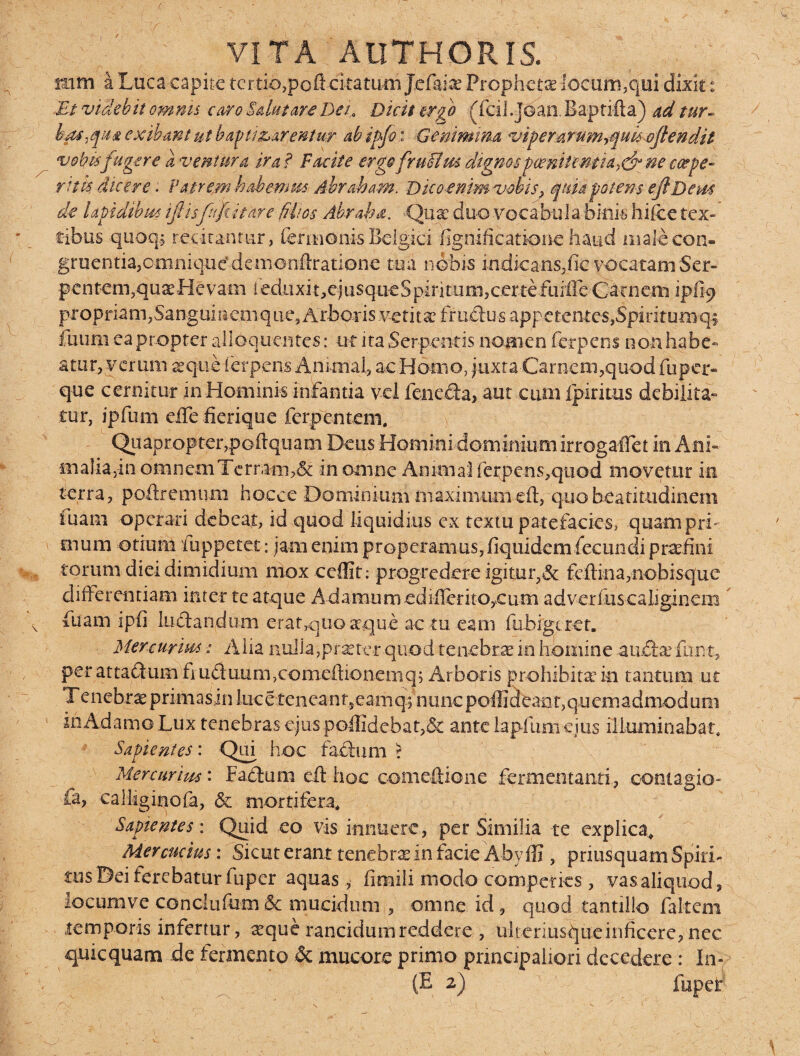 (■ ^ VITA AllTHORIS. mm a Luca capite tertio,poli-citatum Jefaite Prophetas -locum,qui dixit: Et videbit omnis atro Sdutate Der Dicit ergo (feil.Jdan. Baprifta) ad tur¬ bas,qua exibant ut baptizarentur abipfo: -iGenimina viperart4myquk eftendit vobisfagere a ventura ira? Facite ergofruttm dignos poenitentia^ ne c<xfe¬ rit k dicere; Patrem habemus dbraham; Bicoenjmvobis, quia potem eflDem de lapidibus iftisfufiitare filios Abrapa. .Quae duo vocabu 1 a binis hifee tex¬ tibus quoq.j recitantur, fermonis Belgici fignificationc haud male con¬ gruentia,omniqucdemonftratione mi nobis iodicans,fic vocatam Ser¬ pentem,quaeHevam i eduxi t,cj usqueS pirituni,cer tefuifre Carnem ip% proprian^Sanguincmqiie^Arboi-isvetitanfradusappctenteSjSpirituiiiqi fu uni ea propter alloquentes: -ut ita Serpentis nomen fer petii noti habe¬ atur, verum aeque ferpens Animal, ac Horno, juxta Carnem,quod fuper¬ que cermtur m Hominis infantia vel fcnecia, aut cum Ipiritus debilita¬ tur, ipfum effefierique ferpentem. ' Quapropter,poftquam Deus Horni-ni-dominium irrogaflet in Ani- m a I i a, i n o m n c m Te r r a m> £i in omne Amni ai ferpe ns,quod movetur in terra, poffremum hocee Dominium maximumeft, quobeatitudinem iuam operari debeat, id quod liquidius ex textu patefacies, quampri¬ mum otium fuppetet: jam enim properamus, fiquidem fecundi praefini torum diei dimidium mox ccffit: progredere igitur,& feftina,nobisque differentiam inter te atque AdamumedifleritOyCum adverfus caliginem fuam ipfi luelanduoi eratquo a qu e ac tu eam fiibigcret. Mercurius Alia nulla,praeter-quod tenebrae in homine audtefd|nt, per attaclum fi u£iuum,cbmeffionemq; Arboris prohibitae in tantum ut T enehrae pnmasin luc e tenea n neam cp nunc poffiefeaot, quemadmodum in Adamo Lux tenebras ejuspoffidcbat,& ante lapfum ejus illuminabat. Sapientes: Qui hoc facium r Mercurius: Fabium eft hoc comeftione fermentanti, contagio- fa, calliginofa, &c mortifera* Sapientes: Quid eo vis innuere, per Similia te explica* Mercucius: Sicut erant tenebra in facie Abyffi , priusquam Spiri¬ tus Dei ferebatur fuper aquas, fimili modo comperks , vas aliquod, iocumve conclufum&c mucidum , omne id, quod tantillo falteni temporis infertur, seque rancidum reddere , uli cu iusque inficere, nec qui equam de fermento & mucore prinio principaliori decedere : In- (E 2) fuper