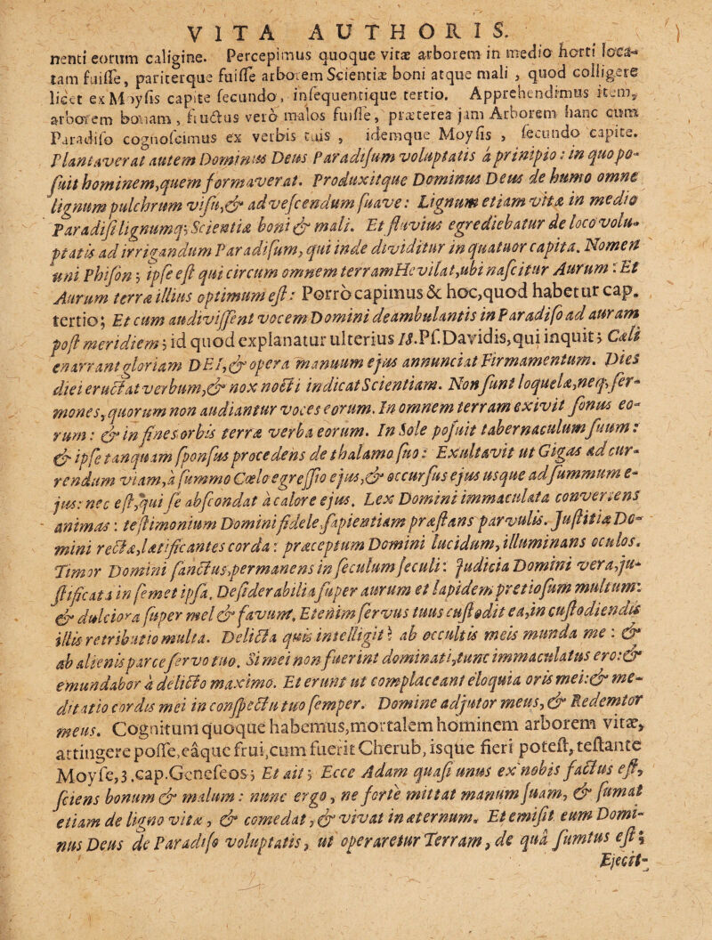 VITA AUTHORIS. ;\ '.) nenti eorum caligine. Percepimus quoque vitae arborem in medio barri Iqc$* Cam fuiile, paricerque fuifie arborem Scientiae boni atque mali , quod colligere licet ex May (is capite fecundov infequentique tertio. Apprehendimus item,, arborem bonam , £iu6lus vero malos fuifle, praeterea jam Arborem fianc cnm Paradifo cdghofcimus ex verbis tuis , idemque Moyfis , fecundo capite. P laniaverat autem Dominis* Dem Paradifum voluptatis a primpio: m quopo-■ fuit hominem,quem formaverat* produxit que Dominus Dem de humo omne lignum pulchrum viftt,& advefeendum fuave: lignum etiam vita in medio - -' faradifiligmmqs Scientia, boni & mali. Etfttivm egrediebatur de loco volu¬ ptati* ad irrigandum Paradifum, qui inde dividitur inquatu&r capita\ Nomen uni Phifon ? ipfeefi qui circum omnepa terramUevilat,ubi nafcitur Aurum: Et Aurum terra illius optimum efi: Porro capimus & hoc,quod habetur cap. tertio; Et cum audivififint vocem Domini deambulantis inParadifoadanram^ pofl meridiem hid quod explanatur ulterius JXPf.Dayidis,qui inquit > Caji enarrant gloriam DEI, efi opera manuum ejw annunciat Firmamentum. Dies diei cruciat verbum,& nox notii in dic at Scientiam* Nonfiunt loquela,neqfer* mones?quorum non audiantur voces eorum. In omnem terram exivit fenus eo¬ rum: efi inftne sorbis terra verba eorum* In Sole pojnit tabernaculumfuum: gfi ipfetanqnam fponft* procedens de thalamofuo: Exaltavit ut Gigas ad cur¬ rendum viamfa fnmmo Oceloegreffio e'jut,efi occurfns ejus usque adfummum e* jm: nec e fi,qui fi abfiondat a calore ejus. Lex Domini immaculata converrens - anima* \ te {limonium Domini fidelefkpiestum pr, aft an sparvulis* Ju/Htia Do¬ mini refla?Utific antes corda: pr ac ep tum Domini lucidum, illuminans oculos, 'Timor Domini fiznffusqer manens in feculumjeculi\\ Judicia Domini ver a fu* fi fic at a in femet ipfa, Defiderabiliafuper aurum et lapidem pretiofum multum: er dulciora [aper mel& favum, EteMmfervus tuus cufipdit eafm cnft odiendii illi* retributio multa* Deliti a qm imelltgii \ ab occultis meis munda me: & ab alienis parcefervo tua. Si mei non fuerint dominati,tunc immaculatus ero:& emundabor 4 deliti0 maximo. Et erunt ut complaceant eloquia oris mei:dr me¬ ditatio cordi* mei in confpecln tuo femper* Domine adjutor meus, efi Reuemiof mens* Cognitum quoque habemus,mortalem hominem arborem vita^ attingere poffe,eaqiie Frui,tum fuerit Cherub, isqUe fieri pofeft,teftante Moyfe,3 .cap.Genefeosq Et ait; Ecce Adam quafiunus ex nobis f atius efi*, fiiens bonum efi malum: nunc ergo, ne forte mittat manum frnm, & fumat etiam de ligno vita, & comedat ,(fi vivat 'maternum. Etemifit eum Domi¬ nus Deus de Pandi fi voluptatis, ut operaretur Terram y de qua fumtus efi fi 1