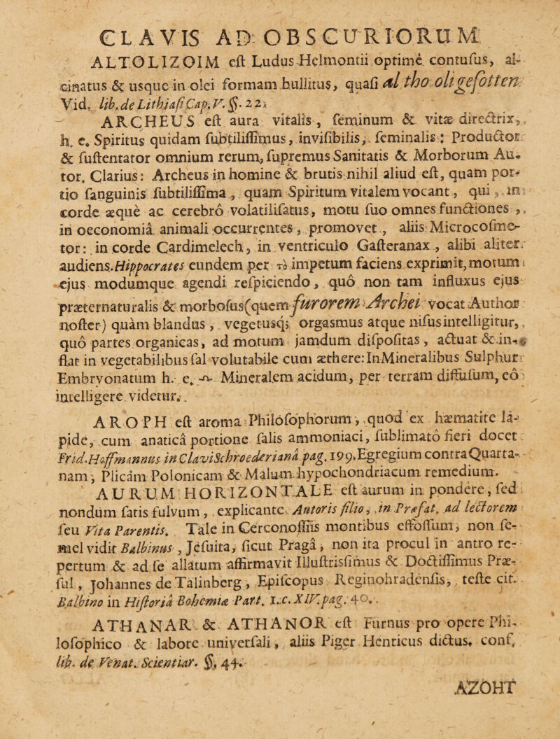 CLAVIS AD'OBSCURIORUM , ALTGLIZOIM cft Ludus Helraontii optime conmfus, al- cmatus & usque in olei formam bullitus, quali tbo ollgCjOtten. Vid ,.l{b,deLitkia{lPap-,F.§.22i. ^ ARCHEUS eft auta vitalis , feminum & vitae diredrix,, h, e. Spiritus quidam fubtiliffimus, invjfibiiis, feminalis: Produ&or & fuftentator omnium rerum, fupremus Sanitatis & Morborum Au» tor. Clarius: Archeus in homine & brutis nihil aliud eft, quam pot» tjo fanguinis fubtiliffima , quam Spiritum vitalem vocant, qui 5 xti corde seque ac cerebro volatilifatus, motu fuo omnes fundtiones ,, in oeconomia animali occurrentes, promovet, aliis Microeofmer tor: in corde Cardimelech, in ventriculo Gafteranax , alibi aliter- audiens.Hippocrates eundem per A impetum faciens exprimit, motum t ejus modumque agendi refpiciendo, quo non tam influxus ejus pmernaturalis & morbofus^qacrnj^r'OYCYPl ./jTcha Vocat Aumor nofter) q,uam blandus ,, vegetnsqf orgasmus atque nifusintelligitur,, quo partes organicas, ad motum jamdum difpofitas , a cluat &.in¬ flat in vegetabilibus fai volutabile cum sethere.-InMineralibus Sulphur Embrvonatum h. e. Mineralem acidum, per terram diffluum, co intelligere. videtur* . A R O P H eft aroma^PhHofophorum, quod ex haematite la» pide? cum anatica portione falis amnioniaci, fublimato fieri docet Irid*Hoffmmnus in ClavtSchyoed^riana 199* EgregiumcontraQuar ta» namPlicam Polonicam &> Malum.hypochondriacum remedium» AU RUM HQRIZQNT ALE eft aurum in pondere, fedi nondum fatis fulvum ,, explicante . A&toris filio i jn Pr^fat* ad ledi orem feu Vita Parentis\ Tale in. Cerconoffife montibus effoflum> non fe¬ na el vidk Batbinus , Jefuita, Ilcut Praga, non ita procul in antio re¬ pertum & ad fe allatum affirmavit Illuftnsfimus JDodtdlinxus Pra*- fui, johannes de Talinbcrg , Epifcopus R cgioe hiadenfis,, tc^te ^ Balbtrso in Hijloria Bohcmia Patt, i.:c. XlV.pag. 4°.'. A TH AN ARI &■: ATHANOR eft Furnus pro opere Phi- lofophico & labore univerfali,, aliis Piger Henricus ditius, conf. Ith• de Vernt. Scientur. §. 44-. AZOHT