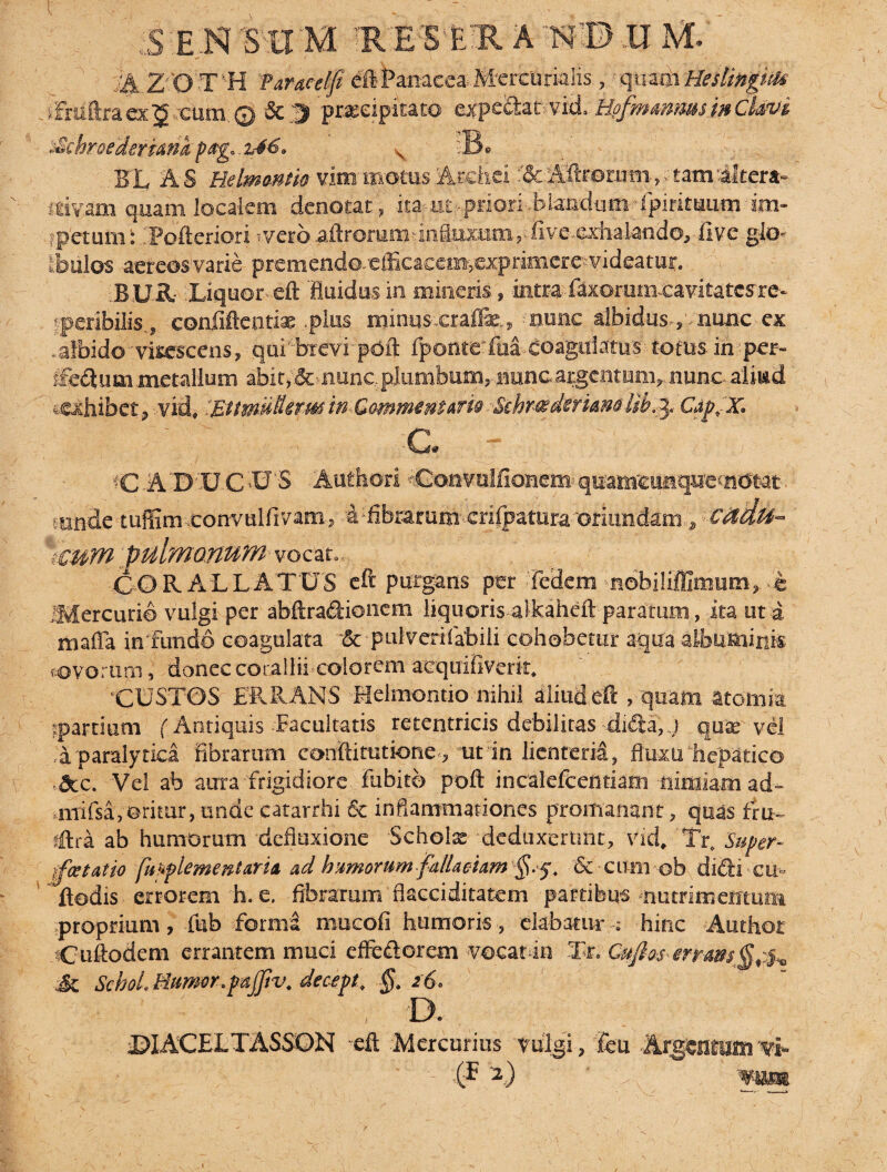 :.S ENBfll IK ElA^S.nM. ‘A Z'O T ‘H Paraceff eft Panacea M‘ercuria!is , • quadi Hestingm j&uftraexjgxum. © praecipitato expe&acviA.HofmmmsinCtevi iSthroederrana P$g..z-66. v ;B. BL AS Helmonm vim motus Archei Aftrormn,tam'iltera- ' itivam quam localem denotat, ita ut -priori, bianduni fpiritaum im- ipetum: Poftcriori ivero aftrorum>influxumr five.exhalando> live gto» ibulos aereos varie premendo-efficaces»,exprimere:videatiii:. BUR. Liquor-eft luidus in mineris» intra faxorum-cavitatcsre* jperibilis., coniiftentiae plus minus xraffie., nunc albidus., nunc ex .albido virescens, qnLbrevi-pdft fponte fua coagulatus totus in per- ffe£iuaa metallum abit,&>nunc,plumbum, nunc argentum, nunc aliud ..exhibet, -vid, :Ettmu!lam mCmmemum SchreederhMtib.^. Caf,X. C - ' ' v v’; ' p *C A.TTUCTJ'S Authori'*Gonvulfionem quamcimqHemotat •unde tuffim convulfivam» afibrarum crilpaturaoriundamCddu- ■mlmonum voc at. COR ALLATUS eft purgans per Tedem nobiliffimum, e IMercurio vulgi per abftradionem liquoris alkaheft paratum, ita ut a mafla in fundo coagulata & pulverifabili eohobetur aqua albuminis «ovorum, donec cotallii colorem acquifiverir. ■CUSTOS ERRANS Helmontio nihil aliud eft , quam atomia fparcium (Antiquis Facultatis retcntricis debilitas dufia, j quae vel ,a paralytica fibrarum conftitutione, ut in lienteria, fluxu hepatico &c. Vel ab aura frigidiore Fubitb poft incalefcentiam -nimiam ad- mifsa, oritur, unde catarrhi & inflammationes promamnt, quas fru- Iba ab humorum defluxione Scholas deduxerunt, vid, Tr, Super- jfeetttio fuffUmenttr-U ad humorum-fallacum §.y. & cum ob didi cu- ftodis errorem h. e. fibrarum fiacciditatem partibus 'nutrimentum proprium, fub forma mucofi humoris, elabatur : hinc Author .Cuftodem errantem muci effefloron vocatan Tr .Cufto$<err<w$§;^ Js Schol. Humor, vajjiv. decept, §, /6. ■ , D. DIACELTASSON eft Mercurius vulgi, feu Argentum npj. -CE2) ‘ vn