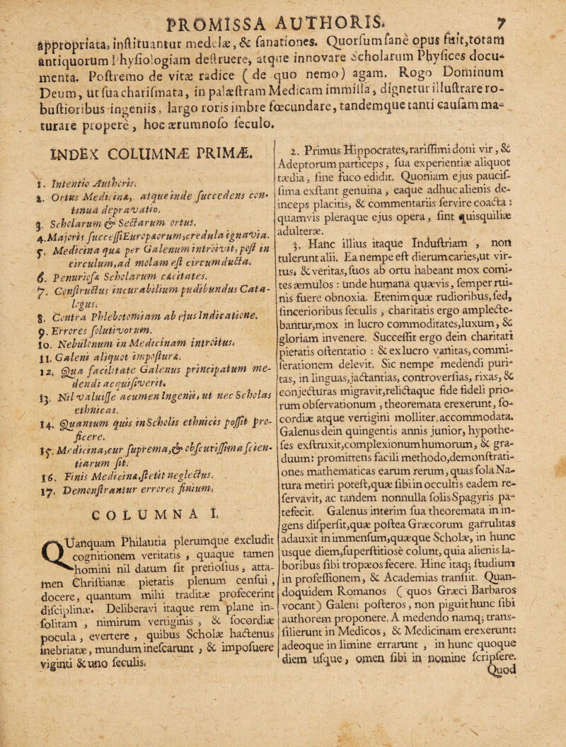 appropmta, inftifuantur medela;,& fanationcs. Ouorfumfane opus totam antiquorum Phyfio-logiarn deftriiere, atque innovare «scholarum Phvfices doeu« menta. Poftiemo de vita; radice (de quo nemo) agam. Rogo Dorii in um Deum, ut fuacharifmata, in pal^ftramMedicam imrniila, dignetin filufiraieio- buftioribus ingeniis, largo roris imbre foecundare, tandemque tanti oauiam ma¬ turare propere , hoexrumnoio feculo. INDEX COLUMNA PRIMiE. i. Intentio Authcrh< i. Ortus Medicm&r atque indefac cedens con* iiftua depravatio. g. Scholarum & Scidarum ortus. 4.Majoris fucetjfiiEurop&ofumicreduta ignavia. Medicina qua per Galenum imroivihpofl in circulum,ad molam efi circum duci a. Penuricfa Scholarum c&citates. J\ Ccnftruolus incurabilium pudibundus Cata- logUS, §„ Contra phlebotomiam ab ejus Indicatione, p. Errores felutivorum. Io. Nebulonum in Medicinam intcoiiusi jl. Caleni aliquot impofurs,■. 1 z4 Gyua facilitate Galenus principatum me¬ dendi accjuifiveriu Jj. Nd Valui fle acumenlngeniiiUt nec Scholas ethnicas. i 4. Gguantum quis in Scholis ethnicis pojfit pro¬ ficere-, tf. Medicina,cur fuptema,& obfcudjfmafiden¬ tiarum fit. 16. Einis Medicin&fieUineglettus 17, Demonfiraniur errores fimum, COLUMNA l QUanquam Phiiautia plerumque excludit cognitionem veritatis , quaque tamen ^homini nil datum iit pretiofius , atta¬ men Chriftianse pietatis plenum cenfui, docere, quantum mihi tradita profecerint difciplinae* Deliberavi itaque rem plane in- folitam , nimirum vertiginis j & focordiae pocula, evertere , quibus Scholae hadenus inebriatae,munduminefearunt > 6c impofuere viginti Samo feculis 2. Primus Hippocrates, rariffimi doni vir, 8i Adeptorum particeps, fua experientia aliquot taedia, line fuco edidit. Quoniam ejus paucif- fima exftant genuina , eaque adhuc alienis de¬ inceps placitis, & commentariis fervire coada i quamvis pleraque ejus opera, fint quisquiliae adulterae. . r p Haiic illius itaque Induftriam , non tulerunt alii. Ea nempe eft dierum caries,ut vir- tus* & veritas, fuos ab ortu habeant mox comh tes aemulos : unde humana quaevis, femper rui¬ nis fuere obnoxia. Etenim quae rudioribus, fed, lincerioribus feculis , charitatis ergo amplede- bantur,mox in lucro commoditates,luxum, & gloriam invenere. Succeflit ergo dein charitati pietatis orientatio : & ex lucro vanitas, commi- (dationem delevit. Sic nempe medendi purh tas, in linguasjadantias, controverfias, rixas, & conjediiras migravit,relidaque fide fideli prio¬ rum obfervationum , theoremata erexerunt, fo¬ cordiae atque vertigini molliter,accommodata* Galenus dein quingentis annis junior, hypothe- fes exftruxit,complexionum humo rum, & gra¬ duum: promittens facili methodo,demonftrati- ones mathematicas earum rerum,quasfolaNa¬ tura metiri poteft,quae libi in occultis eadem re- fervavit, ac tandem nonnulla folisSpagyris pa-* tefecit. Galenus interim fua theoremata in in¬ gens difperfit,quae poftea Graecorum garrulitas adauxit in immenfum,quaeque Schola?, in hunc usque diem,fuperftitiose colunt, quia alienis la¬ boribus fibi tropaeos fecere. Hinc itaq; ftudium in profeffionem, & Academias tranliit. Quan¬ doquidem Romanos ( quos Graeci Barbaros vocant) Galeni pofteros, non piguit hunc fibi authorem proponere. A medendo namq^ trans- filierunt in Medicos, 8c Medicinam erexerunt: adeoque in limine errarunt , in hunc quoque diem ufaue, omen fibi in momine fcripfere. Quod