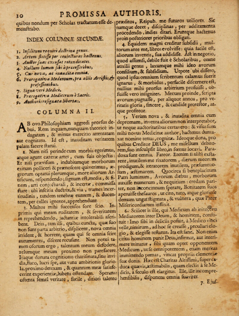 quibus nondum per Scholas tradatum effe de- snonftrabo. INDEX COLUMNA SECUNDA !♦ Infolitutn requiri doclrino genus. 2. Artem ftetiffe per conjefturas haftenm. j. AuBor jfuas excufat rotunditates. 4. Nullum lumen Jibi apr&cejfcribus, f. Cur nova, ac inaudita omnia. 4* Prorogativa Medentur»,pro aliis Arriftts,& profejfionibus. <7. Signa veri Medici* g. Prorogativa Medicorum e Sacris. pf Au ti'oris refignata libertas. -COLUMNA II. AB ovoPhilofophiam aggredi prorfus de¬ bui. Rem inquam,nunquam theorice in¬ dagatam ,. & minus exercitio attentatam aut cognitam. Id eft , inauditam veritatem palam facere ftatui. t. Nam nili perinde cum morbis egerimus, atque agunt ceterae artes , cum fuis objedis: Et nifi prsevifum , indubiumque morborum exitum polliceri & prasnofeere quiverimus, se- grorum optatui plerumque, more aliorum Ar¬ tificum, refpondendo; lignum eft,media, & fi¬ nem , arti conjedurali, & incertae, commiffa ftare: ubi infeitia dudrix,8c via , trames incer- titudinis , tandem tenebrae euntem, & ducen¬ tem, per calles ignotos,apprehendunt. 3, Multos mihi fuccenfos fore fcio; Xn- primis qui meam ruditatem , & feveritatem in reprehendendo, jadantise intolerabili aferi- benu Dein, tam illi, quibus eunda, quae fuo non funtparta arbitrio, difplicent, nova omnia irrident, & horrent; quam qui fe omnia fcire autumantes, difeererecufant. Non potui ta¬ men oforum ergo , talentum meum defodere, zelumque meum proximo non patefacere. Itaque donata cognitionis charifmata,fme invi- dia,fuco, lucri fpe, aut vana ambitionis glorio¬ la, proximo detexam , & quantum meae fatisfe- cerint experientiae,lubens oftendam. Speranss oftenta femel veritate , facile , ditiori talento proditos, Reipub. me futuros utiliores. Sic namque decet, difciplinas, per additamenta procedendo , indies ditari, Eruntque hadenus proin pofteriores prioribus obligati. 4. Equidem magni creditur fubfidii , mul¬ torum ante me, libros evolviffe; quia facile eft, aliorum inventis, fua addidilfe. Aft in negotio, quod affumfi, debile fuit e Scholaribus, omne auxilii genus , laxumque mihi ideo avorum confilium,& fubfidium. Utpote ubi differo, quod ipfus omnium feribentum calamus fuerit ignarus , & morbidus, perfacile difeernere eft, nullius mihi prorfus arbitrium profuiffe , ob- fuiffe vero infigniter. Mecum proinde, feripta avorum pugnafle, per aliquot annos , pro ve¬ ritatis gloria, fincere, & candide proteftor, at¬ que profiteor. f. Verum nova » & inaudita,omnia cum depromam, inventa aliorum non interpretabor, ut neque audoritatibus certavero: & vifusfum milii novus Medicinas author, hadenus dunta- xat nomine tenus, cognitas. Ideoque dona, pro quibus Creditor DEUS , me mifellum debito- rem,fuo infculpfit libro,in fcenus locavi. Para¬ doxa funt omnia. Fateor. Etenim li alibi exfta- rent, inutilem me rixatorem , dierum meorem prodigum,Si iteratorem inutilem, praslumtuo- fum, aeftimarem. Quocirca ii beneplacitum Patri luminum, Avorum diebus, morborum auxiffe numerum , & nequitiam : credam pari¬ ter, non ifrconcinnum fperare. Bonitatem fuos aperuiffe thefauros, ut cito, tuto, atque gloriofe demum ungat ftigmata, & vulnera , quas Pater Mifericordiarum inflixit. 6. Scilicet is ille, qui Medicum ab initojceu Mediatorem inter Deum, & hominem, confti- tuit: Imo fibi in deliciis pofuit, a Medico vihei velle,nimirum, ad hoc fe creaffe , peculiari elo¬ gio , & elegiffe teftatur. Itaeftfane. Non enim citius hominem punit Deus,infirmat, aut interi¬ mere minatur t Abi quam optet opponentem 'Medicum , utfe omnipotentem , etiam meritas immittendo poenas, vincat propriis clementiae fuas donis. Hasc eft Charitas Altiflimi, fuper ca¬ duca quaevis,aeftimabilis, quam eledis a fe Me¬ dicis, i feculo eft elargitus. Ille, ille incompre- henflbilis, difponens omnia fua viter. 7. Ejufc