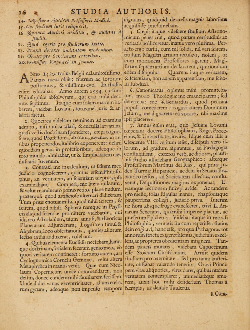 14. fmpoftura ejusdem Profejforis Medici, Cur fiu dium luris reliquerit4 %$. Quanta Authori ariditas , & nuditas a ftudips. 17. Quid egerit pro ft udiorum initio. IS» Praxis detexit nuditatem medentum, I$>. Oratio pro Scholarum erroribw» ZQ.PromiJfm Raphael in Jomnio. ANno I {8o. totius Belgii calamitofiffimo, Parens meus obiit; fratrum ac fororum poftremus, & viliffimuscgo. In ftudiis: enim educabar. Anno autem If 94- curium Philofophiae abfolveram, qui erat mihi deci¬ mus feptimus. Itaque cum folam matrem ha¬ berem, videbar Lovanii, totus mei juris &'ar¬ bitrii factus. z. Quocirca videbam neminem ad examina admitti, nift tunica talari, & cuculla larvatum, quafi veftis doctrinam fponderet 3 coepi cogno- fcere,quod Profelfores, ab olim, juvenes, in ar¬ tibus proponendos,ludibrio exponerent: delirii quoddam genus in profefforibus , adeoque in toto mundo admirabar, ut & limplicitatem cre¬ dulitatis Juvenum. 3. Contraxi me in calculum, ut faltem meo judicio cognofcerem, quantus eifemPhilofo- phus; an veritatem, an fcientiam adeptus, ipfe examinabam. Comperi, me litera inflatum, & velut manducato pomo vetito, plane nudum, praeterqua quod artificiofe altercari didiceram. Tum prius enotuit mihi, quod nihil fcirem, & fcirem, quod nihili. Sphaera namque in Phyll¬ eis aliquid fcientiae promittere videbatur, cui idcirco Aftrolabium, ufum annuli, Sc theoricas Planetarum adjunxeram ■> Logifticen limul & Algebram,loco obleftarionis , quoties aliorum ledtio tsedia adduxerat, colebam. 4. Quibus elementa Euclidis ncftebam,hanc- que dodrinam/ocialem feceram genio meo, eo quod veritatem contineret: fortuito autem, ars Cyclognomica Cornelii Gemmas, velut altera Metaphylica in manus venit. Quae cum Nico¬ laum Copernicum unice commendaret, non deftiti, donec eundem milii familiarem feciflem. Unde didici vanas excentricitates, alium coelo¬ rum gyrum, adeoque non impenlo tempore dignum, quidquid de coelis magnis laboribus acquiflifle prsefiHnebam. j. Coepit itaque vilefeere ftudium Aftrono- micum penes me , quod parum certitudinis ac veritatis polliceretur, inania vero plurima. Per¬ acto ergo curfu, cum nil folidi, nil veri fcirem, titulum Magiftri artium recufavi j nolens , ut cum morionem Profeflbres agerent, Magi- ftrum feptem artium declararent, qui nondum e flem difcipulus. Quaerens itaque veritatem, 6l fcientiam, non autem apparentiam, me fcho- lis fubduxl 6. Canonicatus opimus mihi promitteba¬ tur , modo Theologiae me emanciparem -y fed deterrebat me $, Bernardus, quod peccata populi comedereoa : rogavi autem Dominum jeium, me dignaretur eo vocare, ubi maxime ipfl placerem. 7. Annus enim erat, quo Jefuitae Lovanii coeperant docere Philofophiam, Rege, Proce¬ ribus,& Univerlitate, invitis. Idque cum illis a Clemente VIII. vetitum eflet, dilcipuli vero il¬ lorum, ad gradum afpirantes , ad Paedagogia confluxiflent, caeteros vero, ac ditiores, plauii- biii Audio alliciebant Geographico : alter que Profefforum Martinus dei Rio , qui prius j u¬ dex Turmae Hifpanicae, ac dein in Senatu Bra- bantico feifus, ad Societatem allectus, conflu¬ xerat , Difquiiltiones magicas exponebat. U- cramque lectionem fufeepi avide. Ac tandem pro mefle, folas ftipulas manes, rhapfodiaque pauperrima collegi, judicio priva. Internn ne hora absque fruge evanefceref, trivi L. An¬ naeum Senecam, qui mihi impense placuit, ac praefertim Epidtetus. Videbar itaque in morali Philofophia , veritatis fuccum reperilfe: flatim dein cogitavi, hanc efle, pro qua Pythagoras tot annorum ltricta exigeret lilentia Judicium excel- lens,acproptereaobedientiam inlignem. Tan¬ dem paucis mutatis , videbam Capuccinum efle Stoicum Chriftianum. Arriflt quidem ftudium pro aeternitate : feci pro tanta aufteri- tate, obltabat valetudo tenerior. Oravi Princi¬ pem vitee aliquoties, vires daret, quibus nudam veritatem contemplarer, immediateque ama¬ rem i auxit hoc mihi deliderium Thomas a Rempis, ac deinde Taulerus, 8. Cum-