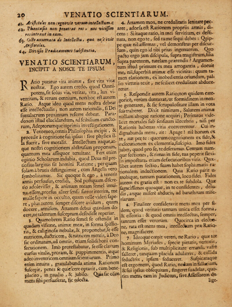 41, Arifloteles non cognovit verum inteUe&um.c 4* Attamen mox, ne credulitatis lenitate pec- Fhantafia non penetrat res » nec viciffim aret, adorfaefl Rationem propriis armis , di- res intrant in eam. j cens : Si itaque ratio, in mei fervitium, es defti- Otio axiomata de Intellectu, qu& nefc ivit nata, non ego te, fed tume fequi debes : Quip» ArifioteUs.  -:i ' ’ro1 Ao'~n' 4 4, Div ifio P radit amenti S ftbftantha, VENATIO SCIENTIARUM, incipit a nosce te ipsum. TT) Atio putatur vita animae, five vita vitae notae. Ego autem credo, quod Omni- potens,fitfolus via,veritas, vita, lux vi¬ ventium, & rerum omnium, non hoc eft autem Ratio. Atque ideo quod mens noftra debeat «ffe intelledualis j non autem rationalis, fi Dei fimuiacrum proximum referre debeat. Para- doxori illud elucidandum, adfcibilium eundo¬ rum, Adeptorumqueinprimis inveftigationem. a. Voto meo, omnis Philofophia incipit, & procedit a cognitione fui ipfius : live phyfica il¬ la fuerit, live moralia. Intelledum itaque,at¬ que noftri cognitionem abflrufam proponam, quantum mea affequor tenuitate. Fert enim opinio Scholarum indubia, quod Deus nilpre- tioliuslargitus iit homini Ratione ; perquam folam a brutis diffcinguimur , cum Angelis vero fymbolizamus. Sic quoque & ego , a teneris annis perfuafus, credidi. Sed pollquam difere- tio adolevilfet, & animam meam femel intui¬ tus effem,prorfus aliter fenli: fateorinterim, me malle fapere in occulto, quam velle videri fape- re , plus autem femper difeere avidum, quam docere , annifum. Attamen debui quasdam do¬ cere,ne talentum fufeeptum defodiife reperiar. 5. Quamobrem Ratio femel fe oftendit in quadam vifione, animae meae, in forma fpiffio- ris, & caliginofae nebulae, & proponebat,fe effe nutricem, dudricem, & tutricem mentis, a Deo ' fic ordinatam, ad omnis, etiamfolidiboni con- fecutionem. Imo protellabatur, feeileclavum curfus vitalis, proram, & puppimmentis, atque adeo inventricem omnium fcientiarum. P rimo enim intuitu , gratulabunda anima Rationem fufeepit, penes fe quiefeere optavit, cum bene¬ placito , in gaudio , & jubilo. Qiiiaficolim mens Ubi perfuaferat, fic edoda. pe quae nil affirmas, vel demonftras per difeur- fum, quin ego id tibi prius ingenuerim. Quo pado ergo jam difcipula, fupra magiflrum,filia fupra parentem, tutelam praetendis ? Argumen¬ tum illud primum ex mea arrogantia , docuit me, nil,fuperbi& animse elfe vicinius: quam ta- ! men elationem, ex inobedientia oriundam, pal¬ lio virtutis texit, nefcilicet credulitate abduce- f. Refpondit autem Ratio^non quidem cate¬ goria, verum duntaxat, ut formidinem in men¬ te generaret, & fic fcrupulofitate illam in vota fua traheret. Dixit nimirum, Salutem animae nullam absque ratione acquiri f Perituros vide¬ licet mortales fub fenfuum illecebris , nili per Rationis habenas vitia coercerentur. Cui in¬ dignabunda mens, ait: Apage ! nil horum ex te , aut pei* te : quorum cognitionem ex fide,8t exfecutionem ex clementia,fufcipio. Imo fides jubet, quod pro fe, te deferamus. Centum nam¬ que fediones, & rimas in fide, tua peperit flexi- ’is impollura, etiam defeCatioribus viris. Quae- _ibet autem fedio, fuam habet fophhmatis ra¬ tionalem indudionem. Quia Ratio parit u- trobique, tantum putationem, loco fidei. Fides autem ex gratia eil : non ex te fubdola. Quas agaciffimos quosque, in te confidentes, delu¬ dis , atque mifere abducis, ad barathrum mile- riarum. 6. Finaliter confideravit mens mea per fi¬ dem, quod veritatis tantum unica eifet forma, 8c efientia : & quod omnis intelledus, femper, tantum eifet verorum. Quocirca in eledi©- ne, rata eil mens mea, intelledum prae Ratio¬ ne, magnifacere. 7. Ideoque coepit vereri, ne Ratio , quae tot hominum Myriades , fpecie pietatis, veritatis, Sc Religionis, fub multiplicitate errandi, vafre falleret, tanquam placida adulatrix, & callida fedudrix , ipfam feduceret. Sufpicataque eft ergo mens, quod Ratio, nedum in fallaciam, &fui ipfius obfequium, fingeret fuadelas, quo¬ ties mens, eam in Judicem, fiveAifeiforem de- i lige-