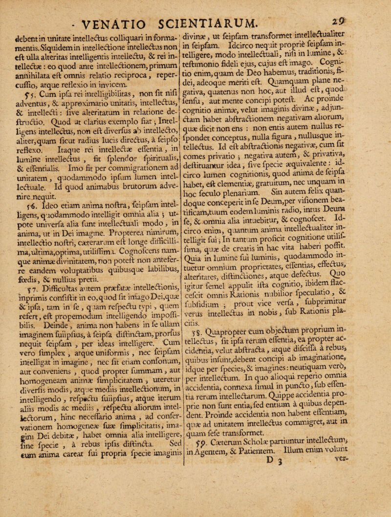 debent in unitate intellectus colliquari informa-! divina, ut feipfam transformet intellcAualiter _C!__in fpinfam. Tririrrn necent Droone leiplamin- mentis. Siquidem in intelledione intellectus non eft ulla alteritas intelligentis intellectu, & rei in-, telledae: eo quod ante intellectionem, primum annihilata eft omnis relatio reciproca, reper- cuffio, atque reflexio in invicem. ^5. Cum ipfa rei intelligibilitas, non fit nifi adventus, & appreximatio unitatis, intellectus. in feipfam. Idcirco nequit proprie feipfam in¬ telligere, modo intelleduali, nili in lumine, teftimonio fideli ejus, cujus eft imago. _ Cogni¬ tio enim, quam de Deo habemus, traditionis, fi¬ dei, adeoque meriti eft. Quamquam plane ne¬ gativa, quatenus non hoc, aut illud eft, quod fenfu, aut mente concipi poteft. Ac proinde I * .• • /Inn3 A 11111- aClVcllLU^ 5 CX cippiCIAlliiAUU UIJUUIUO, twvo, ? “ j- & intelleCti: live alteritatum in relatione de- cognitio animae, velut imaginis divinae, adjun- ftrudio. Quod ut clarius exemplo fiat •, Intel- Ctam habet abftraCtionem negativam a loru 7 livens intellectus, non eft diverfus ab intelledo, quae dicit non ens : non entis autem mullus re- aliter, quam ficut radius lucis diredus, a feipfo fpondet conceptus .nulla figura, ntdlusque 111- reflexo. Itaque rei intellectae effentia , in tellectus. Id eft abftradionts neg : > . m i comes privatio j negativa autem, 06 privativa, deftituantur idea, five fpecie aequivaiente : . id¬ circo lumen cognitionis, quod anima de feipfa habet, eft clementiae, gratuitum, nec unquam in hoc feculo plenarium. Sin autem felix quan¬ doque conceperit in fe Deum,per vifionem bea¬ tificam,tuum eodem luminis radio, intus Deum fe, & omnia alia intuebitur, & cognofcet. Id¬ circo enim, quantum anima intelledualiter in- telligit fui ^ In tantum proficit cognitione utili - fima, quae de creatis in hac vita haberi poflit Quia in lumine fui luminis, quodammodo in¬ tuetur omnium proprietates, effentias, effedus, alteritates, diftindiones, atque defectus. Quo igitur femel appulit ifta cognitio, ibidem nac- cefcit Omnis Rationis nubilior fpeculatio , fubfidium • prout vice verfa , fubprimitur verus Intelledus in nobis, fub Rationis pia- citis, , .. .. ^ __, fl §. Quapropter cum objedum proprium in¬ telledus , fit ipfa rerum effentia, ea propter ac¬ cidentia, velut abftrada, atque difeiffa 4 rebus* quibus infuiit,debent concipi ab imaginatione, idque per fpecies, 8c imagines: neutiquam vero, per iiltelledum. In quo alioqui reperio omnia accidentia, connexa fimul in pundo, fub effen¬ tia rerum intelledarum. Quippe accidentia pio- prie non funt entia, fed entium a quibus depen¬ dent. Proinde accidentia non habent effentiam, quae ad unitatem intelledus commigret, aut m quam fefe transformet. . fp. Caeterum Scholae partiuntur intelledum, in Agentem, Sc Patientem. ' Illum enim volunt D 3 , ver- lumine intelledus , fit fplendor fpiritualis, 8c effentialis. Imo fit per commigrationem ad unitatem, quodammodo ipfum lumen intel- leduale. Id quod animabas brutorum adve¬ nire nequit. f-6. Ideo etiam anima noftra, feipfam intel- ligens, quodammodo intelligit omnia alia i ut- pote univerfa alia funt intelleduali modo , in anima, ut in Dei imagine. Propterea nimirum, intelledio noftri, ceterarum eft longe difficilli¬ ma, ultima,optima, utiliffima. Cognofcens nam¬ que animae divinitatem, non poteft non antefer¬ re eandem voluptatibus quibusque labilibus, fcedis, & nullius pretii. f 7. Difficultas autem praefatae intelledionis, inprimis Confiftit in eo, quod lit imago Dei,quae & ipfa, tam in fe , quam refpedu typi, quem refert, eft propemodum intelligendo impoffi- bilis. Deinde , anima non habens in fe ullam imaginem fuiipfius, a feipfa diffindam, ptorfus nequit feipfam , per ideas intelligere. Cum vero fimplex , atque uniformis , nec feipfam intelligat in imagine , nec fit etiam confonum, aut conveniens , quod propter fummam, aut homogeneam animae fimplicitatem , uteretur diverfis modis, atque mediis intelledionum, in intelligendo , refpidu fuiipfius , atque iterum aliis modis ac mediis, refpedu aliorum intel¬ lectorum, hinc neceffario anima , ad confer- vationem homogenese fuse fimplicitatis, ima¬ gini Dei debitae, habet omnia alia intelligere, fine fpecie , a rebus ipfis diftinda. Sed cum anima careat fui propria fpecie imaginis