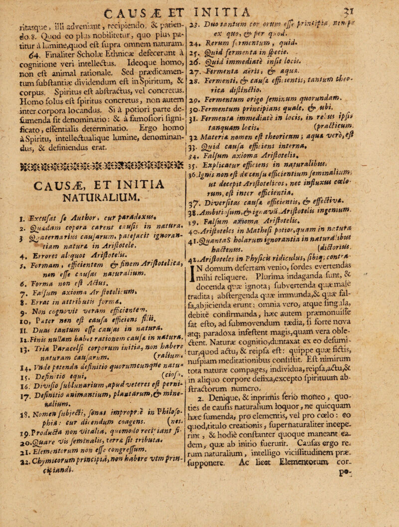 C AUs A ET rkasque , illi adveniant, recipiendo, & patien¬ do. 8. Quod eo plus nobilitetur, quo pius pa* titur a. lumine,quod eft fupra omnem naturam* d4. Finaliter Scholae Ethnicae defecerunt k cognitione veri intelledus, Ideoque homo, non eft animal rationale. Sed praedicamen¬ tum fubftantia dividendum eft in Spiritum, & corpus. Spiritus eft abftradus, vel concretus. Homo (olus eft fpiritus concretus, non autem inter corpora locandus. Si a potiori parte de- ftunenda lit denominatio: & a famofiori figni- ficato, elfentialis determinatio. Ergo homo & Spiritu, intelledualique lumine, denominan¬ dus, & definiendus erat. CAUS^, ET INITIA NATURALIUM. j. Extufat fe Author» cut paradeXus• 2. Quadam copora catent eaufis in natura, I Quaternarius caujarum, patefacit ignoran¬ tiam naturi in Ariflotele. 4, Errores aliquot Ariflotelis• Formam » efficientem (fe finem Ariflotelica, nm effs c au fas natur alium, 6. Forma non efl A$US, Falfum axioma Arfietelicttff/» g. Errat in attributis forma♦ 5. Non cognovit veram effici ente*”. 10, Pater nen efl eaufa efficiens filii, 11. Duas tantum e(fe C au fas in natura. h. Finis nullam habet rationem caufs. in natura. Ij. Tria Varacelfi corporum initia? non habere ( naturam catejarum, {ratium* 14* Viide petenda definitio quorum cunque natu* iy. Definitio equi* (cioffi, 16. Divifio fublunarium ,apudveteres efl petni* Definitio animantium, pla»tarum,& mine¬ ralium, i%. Nomen fubjecti, finat improprie inVkilofo• phiti: cur dUendufn coagens. {nes» tp.Vrodu^a non vitalia, quomodo recinant fi- ao,QUare 'His feminalis, terra fit tributa* 21. Elementorum non effe congreffum. Chymicorum principia, non habere vlmprin- ctpiandi' INITIA ; P 23. Duo tantum cor, orum effe principia, mvffet eX quo, (fe per quod., 24, Rerum fi. rmentum , quid* 2f* Quid fermenta in fipecie. - 2 6. Quid immediate in fit locis, 27. Termenta aeris, (fe aqua. 28. Termenti, (fe caufe effi: tentis, tantum theo- rica diftinblio. 20, Termentum origo feminum quorundam. $q.Fermentum principians quale, (fe ubi. 31. Termenta immediate in locis, in rebus ipfio tanquam locis* (praSlicum. 32 Materia nomen efl theoricum, aqua vero, efl 33* §hl*d caufa efficiens interna, 3 4. Falfum axioma Ariflotelis* 3p Explicatur efficiens in naturalibtts* ■— 36,Ignis non efl decenf u efficientium feminalium> ut decepit Artflotelicos, nec influxus coelo- rum, efl inter efficientia, 37. Diverfitas caufa efficientis, (fe effectiva, 58 .Ambitiofum>efe ignava,Ariflotelis ingenium. ? 9, Falfum axioma Ariflotelis* \Q.Arijlsteles in Mathefi potior,quam in na tuta 41.QuantaS holarum ignorantia in tistturdlibwS hadlenits. (diBorius. qi, Ariflotele* in Phy ficis ridiculus, fibiq] cont^a- 1N domum defectam Venio, fordes evertendas mihi reliquere, Plurima indaganda funt, cc docenda quas ignota 5 fubvertenda quae male tradita 5 abftergenda qua? immunda,8c qua? fal- ' fa,abjicienda erunt: omnia vero, atque lingula, debiti confirmanda, haec autem pramoriuiiTe fat efto, ad fubmovendum taedia, li forte nova atq-, paradoxa infeftent magis,quam vera oble- dent. Naturae cognitio,duntaxat ex eo defumi- tur,quod adu, & reipfa eft: quippe quae fidis, nufpiam meditationibus conliltit. Eft nimirum tota naturae compages, individua, reipfa,adu,& in aliquo Corpore defixa,excepto fpirkuum ab* ftradorum numero, 2. Denique, & inpririiis ferio fiiofteo , quo¬ ties de caufis naturalium loquor * ne quicquam hac fumenda, pro elementis, vel pro coelo: eo quod,titulo creationis, fuperfiaturaliter incepe¬ rint , 8c hodie conftanter quoque maneant ea¬ dem, qua ab initio fuerunt. Caufas ergo re. rum naturalium, intelligo viciflitudinem prse- fupponere. Ac licet Elementorum cor- po-