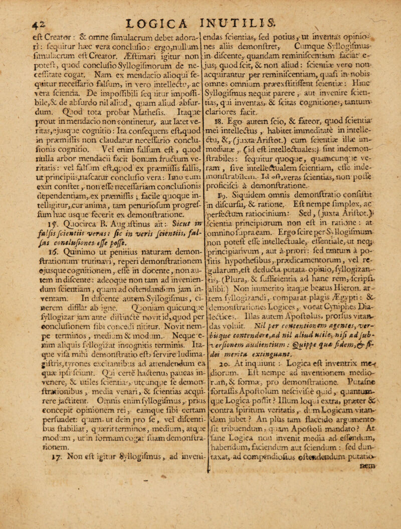 42- eft Creator r 'Sc omne fimulacrum debet adora--' ri: fequitur haec vera conclufio: ergo mullum filnulacrum eft Creator. ALftimari igitur non poteft, quod conci ulio Syllogifmorufti dc ne- ceffitate cogat. Nam. ex mendacio dioqiii fe¬ quitur rrecelTario falfum, in vero intell.edu3 ac vera ferenda. De impoffibili fequitur knpoffi- bile,8c de abfurdo nil aliud ,, quam aliud abfur- dum. Quod tota probat Mathefis. Itaque prout in mendacio non continetur, aut latet ve- ritas,ejusque cognitio: Ita confequens efhquod in praemiffis non. claudatur neceflario conclu- fionis cognitio. Vel enim falfum eft , quod nulla arbor mendacii facit bonum frudum ve¬ ritatis : vel falfum eft,quod ex praemiffis fallis, ut principiiqnafcamr conclufio vera: Imo eum exin conftet ,-noireiTetieceftariamconclulionis dependentiam,ex pruemillis facile quoque in- telligitur,.cur anima, tam penuriofum progref- fum huc usque fecerit ex demoiiftratione. I f. Quocirca B. Aug uftinus ait: Sicut m falfis fetentiis veras: fic in veris fetentiis, fal- fes condufiones ejfe pojfe. 16. Quinimo ut penitius naturam demon- ftrationum trutinavi , reperi demonftrationem ejusque cognitionem, elie in docente, non au¬ tem in difeente: adeoque non tam ad invenien¬ dum fcientiam, quam ad oftendandem jam in¬ ventam. In difeente autsm Syllogifmus, ei-1 nerem difflat ab igne. Quoniam quicunque fvllogizar jam ante diffinde novit id,.quod per eonclulionem libi concedi nititur. Novit nem¬ pe terminos , medi ,:m Sc modum,. Neque ’e- nim aliquis filogizat incognitis terminis. Ita¬ que vifamihi demonftratio efti fervire ludima- giftris, tyrones excitantibus ad attendendum ea quae ipfrfciunt. Qui certe hadenui paucas in¬ venere, & utiles fcientiav utcunque le demon- ftrationibus , media venari, Sc fcientias acqui- rere jaditent. Omnis enim fvllogifmusprius concepit opinionem rei,- eamqtie (ibi certam perfuadet: quam» ut dein pro fe, vel difeenti- bus ftabiiiat, quaerit terminos, medium, atque modum , ut in formam cogat luam demonitra- pionem. ly. Non eft igitur Syllogifmusad iiiveni- \ endas fcientias, fed potius,-ut inventas opinio¬ nes aliis demonftret, Cumque Syllogifmus’ :in difeente,. quafidam reminifeentiam faciat- e- I jus, quod fcit, Sc nort aliud: fcientiae vero non acquirantur per reminifeentiam, quafi in nobis omnes omnium praeexftitiftent fcientiae: Hinc Syllogifmus nequit parere , aut invenire fcien¬ tias, qui inventas, Sc fcitas cognitiones, tantum- clariores facit. m. Ego autem fcio, 8c fateor, quod fcientia mei intelledus, habitet immeditate in inteile- du, &,(jaxtaAriftot.) cum fcientiae illae im¬ mediata r, (id eft intellectuales:) fmt indemon- ftrabiles: fequitur quoque, quamcunque ve¬ ram , live intelledtialem fcientiam, elfe inde- monflrabilcm.- Id efflveras fcientias, non polle proficiici- a demonftratione. ®9. Siquidem omnis demonftratio conftftit in difcurfti, Sc ratione. Eft nempe ftmplex, ac perfectum ratiocinium: Sed, (juxta Arillot.)* fcientia principiorum non eft in ratione : at omnino fupraeam. Ergo fcire perSs liogifmum inon poteft elTe intelleduale, dJentiale, ut neq; principiadvum , aut a prrori : fed tantum a po¬ litis hypothefibus ,prasdicamentorum, vel re- gularum,eft deduda putata opinio, fyllogizan— tis, (Plura, Sc f afficientia ad hanc renvfcripfb •alibi:) Non immerito itaque beatusHieron. ar¬ tem . fvllogizandi, comparat plagis /Egypti: 8c- demonftrationes Logices, vocat Gyniphes Dia- dedices.- Illas autem Apoftolus, prorfus vitaa^ das voluit. Nil per contentionem agentesyver- biiqtte contendere,ad nil aliud uti fenift ad Jub- x erfionem audientium : Quippe qu& fidem,& fe dei merita extinguant. 20. At inquiunt : Logica eft inventrix me-? diorum. Eft nempe' ad inventionem medio¬ rum, Sc formae, pro demonftratione, Putafne fortaffis Apoftolum nefcivifse quid, quantuj»- que Logica poffit ? Illum loqui extra, praeter Sc contra fpiritum veritatis, d: m Logicam vitam- dam jubet ? An plus tam flaccido argumento jit tribuendum» quam Apoftoli mandato ? At fane Logica non invenit media ad elfendum, habendum, faciendum aut fciendum : fed dan- raxat, ad conqxuviiofuis ofte^dendum putatkv LOGICA INUTILIS.