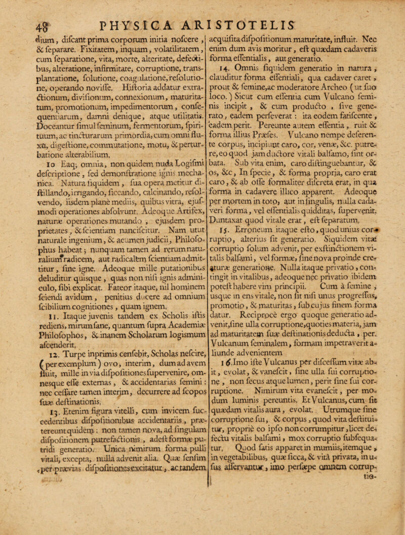 dium, difcant prima corporum initia nofcere , &feparare. Fixitatem, inquam, volatiiitatem, cum feparatione, vita, morte, alteritate, defecti¬ bus, alteratione, infirmitate, corruptione, trans¬ plantatione, folutione, coagulatione, refolutio- ne, operando novifie. Hiftoria addatur extra- (ftionum, divifionum, connexionum, maturita¬ tum, promotionum, impedimentorum, confe- quentiarum, damni denique, atque utilitatis. Doceantur limul feminum, fermentorum, fpiri- tuum, ac tincturarum primordia, cum omni flu¬ xa, digeftione, commutatione, motu, & pertur¬ batione alterabilium, Io Eaq-, omnia, non quidem nuda Logifmi deferiptione, fed demonffratione ignis mecha¬ nica. Natura liquidem , fua opera metitur di- ftillando, irrigando, fecundo, calcinando, refol- vendo, iisdem plane mediis, quibus vitra, ejuf- modi operationes abfolvunt, Adeoque Artifex, naturae operationes mutando , ejusdem pro¬ prietates, &fcientiam nancifcitur. Nam utut naturale ingenium, Si acumen judicii, Philofo--- phus habeat j nunquam tamen ad rerum natu¬ ralium radicem, aut radi calbm fcientiamadm.it- titur,. fine igne. Adeoque mille putationibus deluditur quisque , quas non nifi ignis admini¬ culo, fibi explicat. Fateor itaque, nil hominem fciendi avidum, penitius ducere ad omnium fcibilium cognitiones, quam ignem, U. Itaque juvenis tandem ex Scholis ifiis rediens, mirum fane, quantum fupra Academia Philofophos, & inanem Scholarum logismum afeenderit, 12,. Turpe inprimis cenfebit. Scholas nefeire, ( per exemplum ) ovo, interim, dum ad avem fluit, mille inviadifpolitionesfupervenire, om- nesque efie externas, Si accidentarias femini; nec cellare tamen interjm, decurrere ad fcopos fuse deftinationis, 13. Etenim figura vitelli, cum invicem fuc- cedentibus difpolitiombus accidentariis, prae¬ tereunt quidem : non tamen nova, ad lingulam difpolitionem putrefactionis , adeft formae pu¬ tridi generatio. Unica nimirum forma pulli vitali, excepta, nulla advenit alia. Quae fenfim *per praevias difpoiitionfis excitatur, ac tandem acquilitadifpofitionum maturitate, influit. Nec enim dum avis moritur, eft quaedam cadaveris forma elfentialis, aut generatio. 14. Omnis liquidem generatio in natura , clauditur forma elfentiali, qua cadaver caret, prout Si femine,ac moderatore Archeo (ut fuo loco.) Sicut cum eflentia cuna Vulcano femi¬ nis incipit , Si cum producto , live gene¬ rato , eadem perfeverat : ita eodem fatifeente , eadem perit. Pereunte autem eflentia, ruit & forma illius Praefes. Vulcano nempe deferen¬ te corpus, incipiunt caro, cor, venae, Sic. putre¬ re, eo quod jamdudtore vitali balfamo, fint or¬ bata. Sub vita enim, caro diftinguebantur, & os, &c, In fpecie, Si forma propria, caro erat caro, Si ab ofle formaliter dilcreta erat, in qua forma in cadavere illico apparent. Adeoque per mortem in toto, aut in lingulis, nulla cada¬ veri forma, vel elfentialis quidditas, fupervenit. Duntaxat quod vitale erat, eft feparatum, 15. Erroneum itaque efto, quod unius cor-* ruptio, alterius fit generatio. Siquidem vitae corruptio folum advenit, per exftinduonem vi¬ talis balfami, vel formae, fine nova prpinde cre¬ aturae generatione. Nulla itaque privatio, con¬ tingit in vitalibus, adeoque nec privatio ibidem poteft habere vim principii. Cum a femine , usque in ens vitale, non fit nifi unus progrefllis* promotio, & maturitas, fubcujus finem forma datur. Reciproce ergo quoque generatio ad¬ venit,fine ulla corruptione,quoties materia, jam ad maturitatem fuge deftinationis dediufta , per. Vulcanum feminalem, formam impetraverit a- liunde advenientem I <£.Imo ifte Vulcanus per difceflum vitae ab¬ it , evolat, & vanefeit, fine ulla fui corruptio¬ ne , non fecus atque lumen, perit fine fui cor¬ ruptione. Nimirum vita evanefeit, per mo¬ dum luminis pereuntis. Et Vulcanus, cum fit quaedam vitgdis aura, evolat. Utrumque fine corruptione fui, Si corpus, quod vita deftitui- tur, proprie eo ipfo non corrumpitur, licet de-, fedtu vitalis balfami, mox corruptio fubfequa- tur, Quod fatis apparet in mumiis,itemque > in vegetabilibus, quae ficca. Si vitA privata, in u- fus alfervantuc, imo perfaepe omnem corrup- 1 tie-