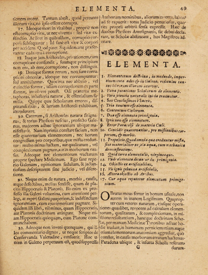 tibnem arcent. Tantum abeft, quod pereunte illorum vita, eo ipfo effent corrupta. 17. Ideoquemorsin vitalibus, proprie non eft corruptio vitae, ut nec viventis : fed vitas ex~ ftindio. Ac licet in quibufdam, corruptio cor-, potis fubfequatur ; Id fane eft. vita; 8c corpori per accidens. Qaod patet, Siquidem arte praefer- vantur cadavera a corruptione. f S. Itaque jam Ariftoteles, privationem,cum corruptione confundit , fuumque principium non ens, ab ente,corruptione > non diftinguit. tp. Denique formae rerum ? non funt corru¬ ptioni obnoxiae, ideoque nec corrumpuntur: fed annihilantur. Quocirca nec ablatio . vel ' ewindio formae , ullam corruptionem ex parte forma*, involvere poteft. Odi praeterea me- - taphoras, inhiftoria naturae, & eirentiaUum fa¬ milia. Quippe quse Scholarum errores, dif- putandi rixas, 8c latriam Ariftoteli exhibitam, introduxere, ao. Caeterum, fi Ariftoteles naturae fit igna¬ rus , 8c totius Phytices nefcius, profedo Gale¬ nus, majorem adhuc ignorantiam ubique ma- nifeftavk, Nam inprimis conftare faciam, non elie quaternarium elementotum , nec horum congreifum pro corporibus,quae mifta credun¬ tur T multo minus ludam, aut qualitatum , ve} complexionum pugnam,aut in morborum cau- fas. Adeoque nec elementorum tradatum proprie fpedare Medicinam. Ego fane repe- rio Galenum, opinionum fedulum, Sc jadan- tiofum defcriptorem fine judicio , vel difcre- tione. at. Neque enim de natura , morbis , cautis, atque defedibus, melius fentiffe, quam de pla¬ citis Hippocratis & Platonis. Bis enim ex pro- felfo illa Galeni volumina, cum attentione per¬ legi, at repeti Galeni pauperiem,& indiftindam ignorantiam, cpm ejus temeritate pugnare. Si¬ quidem illi libri, nilminus, quam Hippocratis, aut Platonis dodrinam attingunt Neque eti¬ am Hippocratis quicquam, cum Platone com- munehabej.it. 22. Adeoque non inveni quenquam, qui il¬ los commentario dignos , ut neque fcriptos de Confer vanda Valetudine , cenfuerit. Hoc u- num in Galeno perpetuum eft, quodfuppreftis Atifhorum nominibus, aliorum inventa, lubeas ad fe rapuerit: totus Judicio penuriofus, quo’ ties proprii arbitrii fenfa expreffit. Haec dc duobus Phytices Antetignanis, fic debui decla¬ rare, ut Scholae abftineant, hos Magiftros ad¬ orare. ELEMENTA. !• Elementorum doEtrina, m medendo> imper* tinenstota adeo & in Galeno, ridiculm tan• tus librorum tlhrum acervus. 2. Vana putationes Scholarum de elementis. 3. Verafcienti4 naturalia iniit a traduntur, ■ 4. Sex Conci udones e Sacris» f» Tria tantum ejfe elementa* 6» Contentum Coelorum. 7. Thio ejfe elementa primigenia* 8. Ignisnomejfe elementum. p. Error Paracelfi de materia Coeli. 10. Concidit quaternarius, pro mijlionihus cor* parum, & morbis. 11. Hr&pofiti&.Quod omniaquacredunturmifia, fint materialiter exbola aqua, cum mechanici de m onjl r at ion e . 12. Quid terra elementalis, Virgin e a que» 1 $. Vnde elementa dicamur du t p r imi geni a, 14» Objectio ex artificialibus* I f. Vis ignis gehenna artificialis. 16, Altera obje&io ab Arabus. 17. Cur aqua reputetur elementum, primigi* nittm. O Brutus meus fertur in bonum ufuale,non autem in inanem Logifmum. Quaprop¬ ter cum veteres naturam, ejufque opera¬ tiones quaslibet, revocent ad calculum elemen¬ torum } qualitatum, & complexionum, in mi- ftione refultantium, hancque dodrinam Scho¬ lae, per manum Medicinae Tyronibus adhuc ho¬ die tradant,in humanam perniciemietiam atque etiam elementorum anatomiam aggrediar, quo 1 conftet, incautis morborum erratum hadenus» i Paradoxa ubique , Scinfueta Scholis referam» G durum-