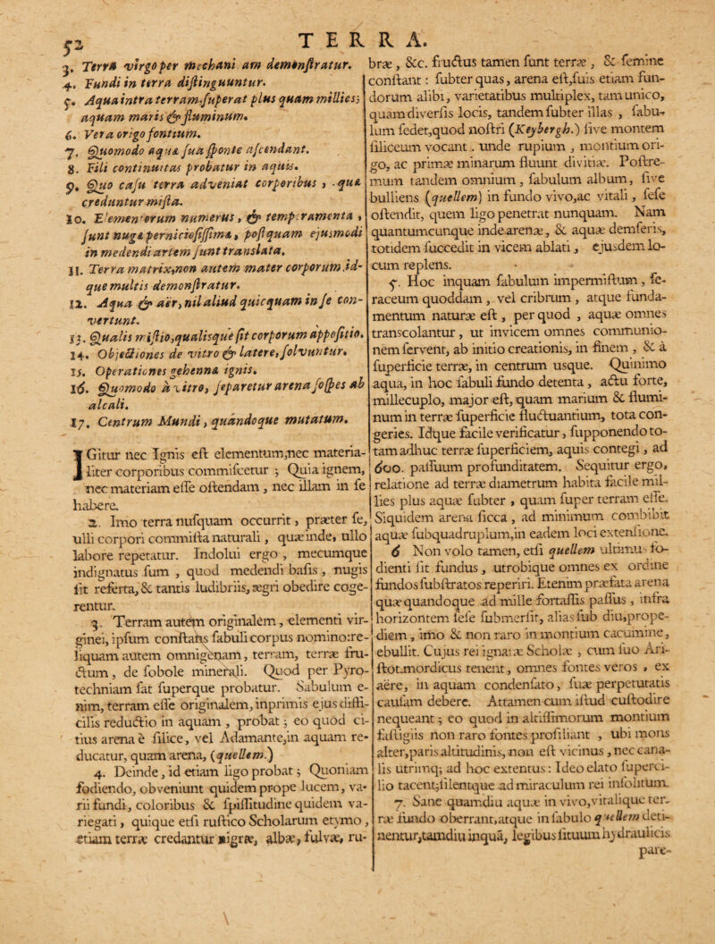 2>rr* vtrgofer nucham am demtnflratur, 4. Tundi in terra diflinguuntur. C. intra terram,fuperat plus quam milite a aquam maris & fluminum» 6« Ver a origo fontium, y, Quomodo aqua fua ffonte afcendant. 8. Fili continuitas probatur in aquis, p, Quo cafu terra adveniat corporibus > -qua creduntur mifla, Io« Elementorum numerus, fljp temperamenta » funt nug&pemicioflffim&i poflquam ejusmodi in medendi artem funt translata» 11. Terra matrix,non autem mater corpOYum.id- quemultis demonflratur, 12. Aqua & act} nilaliud qtiicquam inje con¬ vertunt, I j. Qualis m iflio,qualis que fit corporum appefitio* 14« ObjeZtiones de vitro efgr latere, folvuntur, 15. Operationes gehenna ignis♦ 1^. Quomodo d xitro, Jeparetur arenafo/fes ab a l c ah, 17, Centrum Mundi > quandoque mutatum, IGitur nec Ignis eft elementum,nec materia¬ liter corporibus commifcetur ; Quia ignem, nec materiam effe offendam, nec illam in fe habere. a. Imo terra nufquam occurrit, praeter fe, ulli corpori cornmifta naturali, quae inde» ullo labore repetatur. Indolui ergo , mecumque indignatus fum , quod medendi bafis, nugis iit referta, & tantis ludibriis, aegri obedire coge¬ rentur. 3. Terram autem originalem, elementi vir¬ ginei, ipfum conftahs fabuli corpus nominoire- liquam autem omnigenam, terram, terne fru¬ dum , de fobole minerali. Quod per Pyro- techniam fat fuperque probatur. Sabulum e- nim, terram effe originalem, inprimis ejus diffi¬ cilis redueftio in aquam , probat j eo quod ci¬ tius arena e filice, vel Adamante,in aquam re¬ ducatur, quam arena, (queliem.) 4. Deinde, id etiam ligo probat; Quoniam fodiendo, obveniunt quidem prope lucem, va¬ rii fundi, coloribus St lpiffitudine quidem va¬ riegati > quique etfi ruftico Scholarum etymo, etiam terra: credantur nigra?, alba?> lui vae# ru- brse, Stc. frudus tamen funt terr?e , St femine conftant: fubter quas, arena eff,fuis etiam fun¬ dorum alibi, varietatibus multiplex, tam unico, quamdiverfis locis, tandem fubter illas , iabu^ lum fedet,quod noftri ([Keybergh.) live montem ffliceum vocant. unde rupium , montium ori¬ go, ac primae minarum fluunt divitia?. Poftre- mum tandem omnium , fabulum album, live bulliens fquellem) in fundo vivo,ac vitali, fefe offendit, quem ligo penetrat nunquam. Nam quantumcunque inde,arena?, St aquae demferis» totidem fuccedit in vicem ablati, ejusdem lo¬ cum replens. q. Hoc inquam fabulum impermiftum, fe- raceum quoddam , vel cribrum , atque funda¬ mentum naturae eft , per quod , aquae omnes transcolantur, ut invicem omnes communio¬ nem fervent, ab initio creationis, in finem , St a fuperficie terrae, in centrum usque. Qumimo aqua, in hoc fabuli fundo detenta, adu forte, millecuplo, major d!,-quam marium St flumi¬ num in terrae fuperficie fluduantium, tota con¬ geries. Idque facile verificatur, fupponendo to¬ tam adhuc terrae fuperficiem, aquis contegi, ad 600■ paffuum profunditatem. Sequitur ergo, relatione ad terrae diametrum habita facile mil- lies plus aquae fubter , quam fuper terram eile. Siquidem arena licca , ad minimum combibit aquae fubquadruplum,in eadem loci extenlionc. 6 Non volo tamen, etli quellem ultimus fo- dienti lit fundus, utrobique omnes ex ordine fundos fubftratos reperiri. Etenim praefata arena quae quandoque ad mille fortaffis paffus , infra horizontem fefe fubmerlit, alias fub diu,prope- diem, imo St non raro in montium cacumine , ebullit. Cujus rei ignarae Scholae , cum iuo Ari- ftotjnordicus tenent, omnes fontes veros , ex aere, in aquam condenfato, iuae perpetutatis cauiam debere. Attamen cum iftud cuftodire nequeant; eo quod in altiffrmorum montium faffigiis non raro fontes proffliant , ubi mons alter,paris altitudinis, non eft vicinus, nec cana¬ lis utrimq-, ad hoc extentus: Ideo elato iuperci- lio tacentjfilentque ad miraculum rei infolitum. 7. Sane quamdiu aqua: in vivo,vitalique ter¬ ra? fundo oberrant,atque in fabulo q*eUem deti¬ nentur,tamdiu inqua, legibus lituum hydraulicis pare-