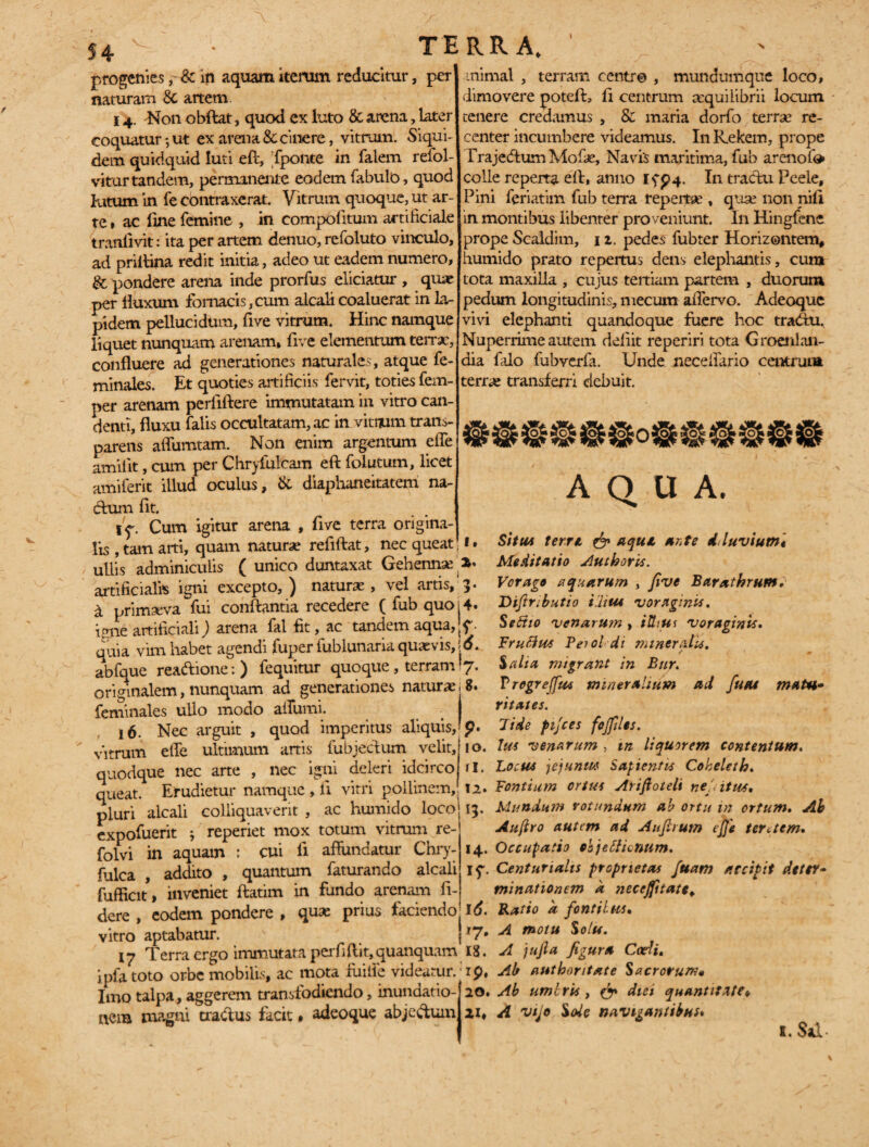 TERRA. progenies& m aquam iterum reducitur, per naturam & artem 14. Non obflat, quod ex luto & arena, later coquatur 3 ut ex arena & cinere, vitrum. Siqui¬ dem quidquid luti eft, fponte in falem refol- viturtandem, permanente eodem fabulo, quod lutum in fe contraxerat. Vitrum quoque, ut ar¬ te , ac line femine , in compolitum artificiale tranlivit: ita per artem denuo, refoluto vinculo, ad priffina redit initia, adeo ut eadem numero, & pondere arena inde prorfus eliciatur , quae per fluxum fornacis, cum alcali coaluerat in la¬ pidem pellucidum, five vitrum. Hinc namque liquet nunquam arenam, five elementum terrae, confluere ad generationes naturales, atque fe- minales. Et quoties artificiis fervit, toties fem- per arenam perliftere immutatam in vitro can¬ denti, fluxu falis occultatam, ac in vitium trans- parens affumtam. Non enim argentum effe amiiit, cum per Chryfulcam eft folutum, licet amiferit illud oculus, & diaphaneitatem na- dum fit. 1^. Cum igitur arena , five terra origina¬ lis , tam arti, quam naturae reflftat, nec queat ullis adminiculis ( unico duntaxat Gehenna artificialis igni excepto, ) natura;, vel artis, a primaeva fui conflantia recedere ( fub quo iane artificiali) arena fal fit, ac tandem aqua, quia vim habet agendi fuper fublunaria quaevis, abfque readione: ) fequitur quoque , terram originalem, nunquam ad generationes naturae feminales ullo modo affumi. 16. Nec arguit , quod imperitus aliquis, vitrum effe ultimum artis fubjectum velit, quodque nec arte , nec igni deleri idcirco queat. Erudietur namque , ii vitri pollinem, pluri alcali colliquaverit , ac humido loco expofuerit ; reperiet mox totum vitrum re- folvi in aquam : cui fl affundatur Chry- fulca , addito , quantum faturando alcali fufficit, inveniet ftatim in fundo arenam fi¬ dere , eodem pondere , quae prius faciendo vitro aptabatur. 17 Terra ergo immutata perfiftit,quanquam ipfa toto orbe mobilis, ac mota fuilie videatur. Imo talpa, aggerem transfodiendo, inundatio¬ nem magni tra&us facit • adeoque abjectum animal , terram centr© , mundumque loco, dimovere potefh fi centrum aequilibrii locum tenere credamus , & maria dorfo terrae re¬ center incumbere videamus. In Kekem, prope Trajedtum Mofae, Navis maritima, fub arenofo colle reperta eft, anno Ifp4. In tractu Peele, Pini feriatim fub terra repertae , quae non nili in montibus libenter proveniunt. In Hingfene prope Scaldim, 1 z. pedes fubter Horizontem, humido prato repertus dens elephantis, cum tota maxilla , cujus tertiam partem , duorum pedum longitudinis, mecum affervo. Adeoque vivi elephanti quandoque fuere hoc tradhi. Nuperrime autem deliit reperiri tota Groenlaii- dia falo fubverfa. Unde neceffario centrum terrae transferri debuit. AQUA. 1, Situ* terre. & aqua ante dluviutn« 2. Meditatio Authoris. 3. Vorago aquarum , five Barathrum. 4, Diftr;butio ilitu voraginis. Sefiio venarum , illius voraginis. 6. Fruttus Teiol di miner atU, • ./ 7'. Salia migrant in Bur. g. P regrejfas mineralium ad fueu matu¬ ritates. p. 7 i de fnjces fojfles. 10. Ius venarum, m liquorem contentum. 11, Locus jejunii* Sapi entis Coheleth. 12» Fontium ortus Arifioteli ne', itu*, 13. Mundum rotundum ab ortu m ortum. Ab Aufiro autem ad Aufirutn effe teretem, 14. Occupatio objeclicnum. jq. Centuriatis proprietas fuatn accipit deter¬ minationem a necejfttate, 16. Ratio a fontiUis, 17, A motu Solis. Ig. A jujla figura Coeli, ip, Ab authontate Sacrorum* 20. Ab umlris , & diei quantitate* A Vijo Sede navigantibus* 1. Sal-