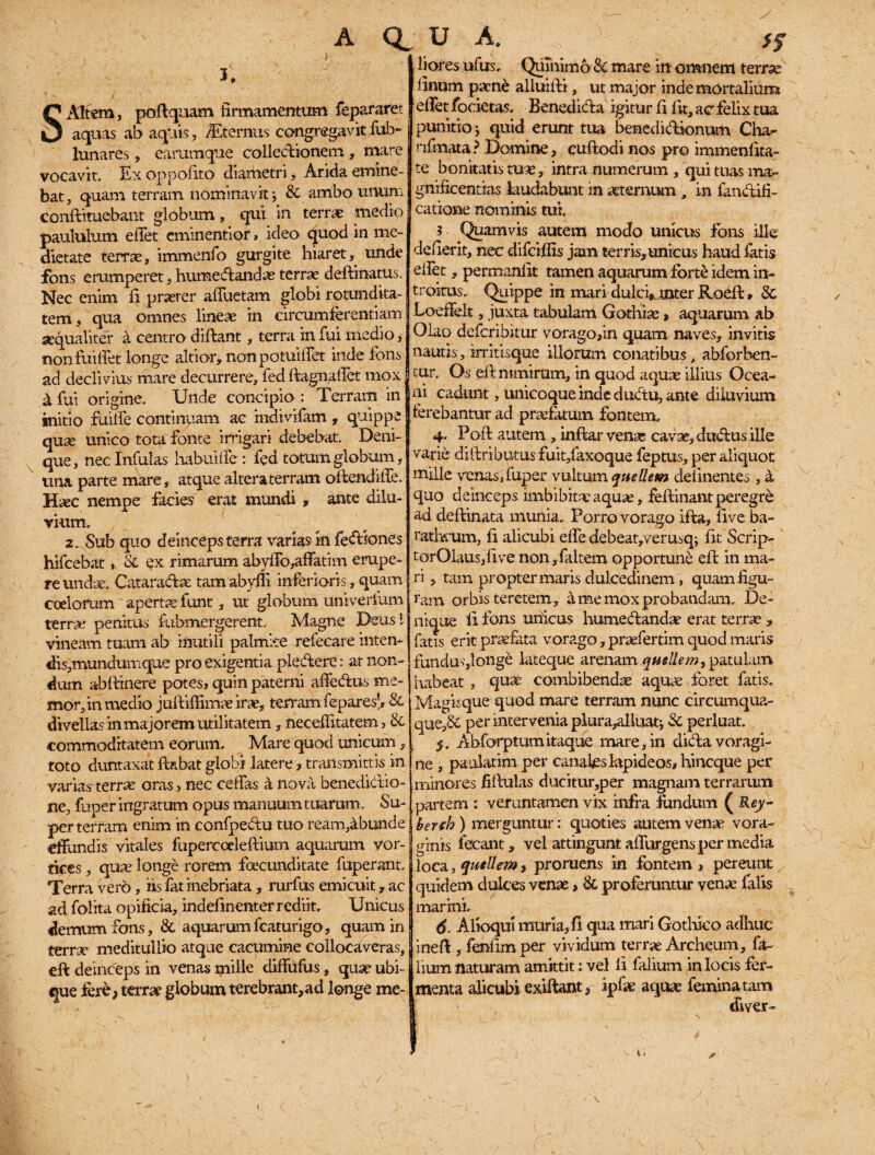 A Q U A. S Altem, poftquam firmamentum fepararet aquas ab aquis, /Eternus congregavit fub- lunares, earumque collectionem, mare vocavit. Ex oppolito diametri. Arida emine¬ bat, quam terram nominavit j & ambo unum conftituebant globum , qui in terrae medio paululum elTet eminentior» ideo quod in me¬ dietate terras, immenfo gurgite hiaret, unde fons erumperet, humedandae terrae delimatus. Nec enim li praeter afliietana globi rotundita¬ tem , qua omnes lineae in circumferentiam aequaliter a centro diftant, terra in fui medio, non fui fiet longe altior, nonpotuiilet inde fons ad declivius mare decurrere, fedftagnaffet mox X fui origine. Unde concipio : Terram in initio fuiffe continuam ac indivifam , quippe quse unico tota fonte irrigari debebat. Deni¬ que, nec Infulas habuifie : fed totum globum, una parte mare, atque alteraterram offendiffe. H^ec nempe facies erat mundi , ante dilu¬ vium. 7 _ 2. Sub quo deinceps terra varias in fediones hifcebat, & ex rimarum abyffb,affatim erupe¬ re undae. Cataradx tamabyffi inferioris, quam coelorum aperta funt, ut globum untverfum terras penitus fubmergerent. Magne Deusi vineam tuam ab inutili palmke refecare inten- clis,mundumque pro exigentia pledere: at non¬ dum ab {linere potes» quin paterni affedus me¬ mor, in medio juftilfimaeirae, terramfepare & divellas in majorem utilitatem, neceffitatem 3 & commoditatem eorum. Mare quod unicum, toto dumtaxat flabat globi latere, transmittis in varias terrae oras, nec celfas a nova benedictio¬ ne, fhper ingratum opus manuum tuarum. Su¬ per terram enim in confpedu tuo ream,4bunde effundis vitales fupercceleftium aquarum vor¬ tices , qua: longe rorem foecunditate fuperant. Terra vero, fis fat inebriata, rurfus emicuit , ac ad folita opificia, indefinenter rediit. Unicus demum fons, &. aquarumfcaturigo, quam in terrae meditullio atque cacumine collocaveras, efi: deinceps in venas mille diffufus, quse ubi¬ que fere5 terrae globum terebrant,ad longe me¬ liores ufus. QuTnimo & mare in omnem terrse linum paene alluhli, ut major inde mortalium elTet focietas, Benedida igitur fi fit, ac felix tua punitio 5 quid erunt tua benedidionum Cha- rifmata? Domine, cuftodi nos pro immenfita- te bonitatis tuae, intra numerum , qui tuas ma¬ gnificentias laudabunt in aeternum , in fandifi- catione nominis mi. ? Quamvis autem modo unicus fons ille defierit, nec difeiffis jam terris,unicus haud fatis efiet, permanlit tamen aquarum forte idem in¬ troitus. Quippe in mari dulcfiinter Roeft» & Loeffelt, juxta tabulam Gothiae > aquarum ab Olao deferibitur vorago,in quam naves, invitis nautis, irritisque illorum conatibus, abforhen- cur. Os ei l nimirum, in quod aquae illius Ocea¬ ni cadunt, unicoque inde dudu, ante diluvium ferebantur ad praefatum fontem. 4. Poli autem , infkar vena- cavae, dudus ille varie diftributusfuit/axoque feptus, per aliquot mille venas,fuper vultum queUem delinentes, a quo deinceps imbibitae aquae, fefiinant peregre ad deffcinata munia. Porro vorago ifta, five ba¬ rathrum, fi alicubi effe debeat,verusq; fit Scrip- tor01aus,five non,feltem opportune eft in ma¬ ri , tam propter maris dulcedinem, quam figu¬ ram orbis teretem, a me mox probandam. De¬ nique fi fons unicus humedandae erat terra:, fatis erit profata vorago, praefertim quod maris fundu'-',longe lateque arenam quellemy patulam, [tabeat , quae combibendae aquae foret fatis. Magisque quod mare terram nunc circumqua¬ que^ per intervenia plura,alluaq 3c perluat. 5. Abforptumitaque mare, in dida voragi¬ ne , paulatim per canafeslapideos* hineque per minores fillulas ducitur,per magnam terrarum partem : veruntamen vix infra fundum ( Rey- berch ) merguntur: quoties autem venae vora¬ ginis fecant, vel attingunt adurgens per media loca, qutllem, proruens in fontem , pereunt quidem dulces venae, & proferuntur venae falis marini. 6. Alloqui muria, fi qua mari Gotlfico adhuc inefl, fenfim per vividum terrae Archeum, fe¬ lium naturam amittit: vel fi felium in locis fer¬ menta alicubi exifiant, ipfee aquae femina tam : diver-