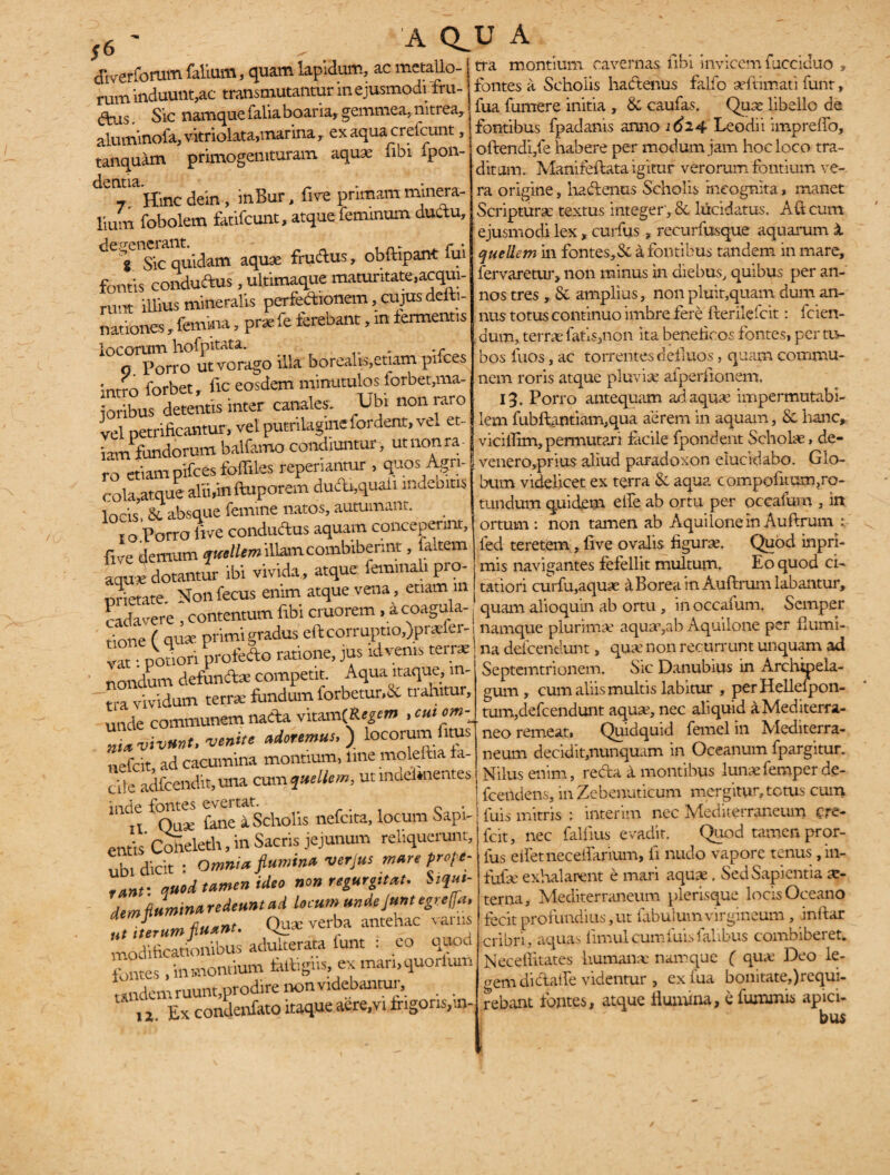 tra montium cavernas ubi invicem fucciduo » fontes a Scholis hactenus falfo aeftimati funr, fua fumere initia , & cautas. Qua libello de fontibus fpadanis anno 1624 Leodii impreflo, olhendi/e habere per modum jam hoc loco tra¬ ditam. Manifeflata igitur verorum fontium ve¬ ra origine, hadenus Scholis incognita, manet Scripturae textus integer , & luridatus. A (i cum ejusmodi lex, curfus, recurfusque aquarum X queliem in fontes, & a fontibus tandem in mare, fervaretur, non minus in diebus, quibus per an¬ nos tres , Se amplius, non pluit,quam dum an¬ nus totus continuo imbre fere fler ile frit: fcien- dum, terrae fatis,non ita beneficos fontes, per tu¬ bos fuos, ac torrentes defluos, quam commu¬ nem roris atque pluvia? atperfionem, 13. Porro antequam ad aquae impermntabi- lem fubftantiam,qua aerem in aquam, Se hanc, viciflim,permutari facile fpondent Scholae, de- venero,prius aliud paradoxon elucidabo. Glo¬ bum videlicet ex terra Se aqua compofltum,ro- tundum quidem elfe ab ortu per occatum , in ortum: non tamen ab Aquilone in Auftrum : led teretem, live ovalis figurae. Quod inpri- mis navigantes fefellit multum. Eo quod ci¬ tatiori curfu,aquae a Borea in Auftrum labantur, quam alioquin ab ortu , in occafum. Scmper dWerforum falium, quam lapidum, ac metallo¬ rum induunt,ac transmutantur in ejusmodi fru- (ftus Sic namque falia boaria, gemmea, nitrea, aluminofa,vitriolata,marina, ex aqua cretcunt, tanquam primogemturam aqua; fibi spon¬ dentia. , Hinc dein, inBur, live primam minera¬ lium fobolem fatifeunt, atque feminum ductu, t Sic quidam aquse frudus, obftipant fui fontis conduftus, ultimaque maturitate,acqui- runt illius mineralis perfe&ionem, cujus deiti- nationes , femina, prx fe terebant, in termentis locorum hofpitata. . .r g Porro ut vorago illa borealis,etiam pifces intro forbet, fic eosdem minutulos forbet,ma- oribus detentis inter canales. Ubi non raro vel petrificantur, vel putrilagmefordent, vel et- iam iundorum balfamo condiuntur, ut non ra¬ ro etiam pifces fofliles reperiantur , quos Agri¬ cola, atque- alii,in fluporem dudx,quaii indebitis locis, & absque femine natos, autumant. 1 o Porro live conductus aquam conceperint, five demum ?OT«miUam combiberint, faltem aqu* dotantur ibi vivida, atque: feminal, pro- nrietate. Non fecus enim atque vena , etiam m nrfqvpre contentum fibi cruorem, a coagula- a ~ - . . * / ’ nrimi gradus eft corruptio,)pr*fer-j namque plurimae aquA,ab Aquilone per humi- tione^qu ;p 5 - ;us ^venis terrae na defeendunt, quA non recurrunt unquam ad ImX'°dX“ ™ Aqua itaque, in- Septentrionem. Sic Danubius in Archyela vividum terrA fundum forbetur.Sc trahimr undV communem nada vita®CK#*«» . cuiom _ ni*vivunt, venite adoremus.) locorumfitus nefeit, ad cacumina montium, ime moleftia fa¬ cile adfcendit,una cum queliem, ut mdelmentes inde fontes evertat. . n Quse fane a Scholis nefcita, locum Sapi¬ entis' Coneleth, in Sacris jejunum reliquerunt, ubi dicit : Omnia flumina ver Jus mare profe¬ rant'. ctuod tamen ideo non regustat. Stqu,- dem flumina redeunt ad locum undejunt egreffa. ,t iterum fluant. Qu* verba antehac varus modificationibus adulterata funt : eo quod fontes , in montium iaftigns, ex man.quorlum tandem ruunt,prodire non videbantur, ,, Ex condenfato itaque aere.vi frigoris/.n- gum, cum aliis multis labitur , per Hellelpon- tum,defcendunt aquA,nec aliquid a Mediterra¬ neo remeat, Quidquid femel in Mediterra¬ neum decidit,nunquam in Oceanum fpargitur. Nilus enim, reda a montibus lunAfemper de- fcehdens, in Zebenuticum mergitur, tetus cum luis mitris ; interim nec Mediterraneum cre- fcit, nec falfius evadit. Quod tamen pror- ius edet neceflarium, ii nudo vapore tenus, in- fufA exhalarent e mari aquA, Sed Sapientia a- terna. Mediterraneum plerisque locis Oceano fecit profundius, ut fabulum virgineum , inflar cribri, aquas limul cum luis falibus combiberet. Necefiitates humaiiA namque ( quA Deo le¬ gem di dat fe videntur , exiua bonitate,)requi- rebant fontes, atque flumina, e fumrnis apici¬ bus