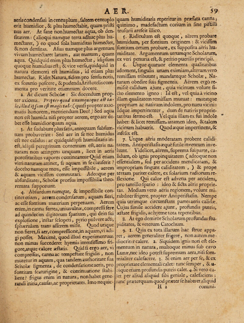 aeris condenfati in centuplum, faltem centuplo erit humidior, 8c plus humecftabit, quamprifti nus aer. At fane nonhumedat aqua, ob den- fitatem: (alioqui namque terra adhuc plus hu- meftaret, ) eo quod fola humiditas humecftet, & non denfitas. Alias namque plus argentum vivum humectarct lanam, aut manum, quam aqua. Quidquid enim plus humecftat, idipfum quoque humidius eft j & vice verfa,quidquid in natura elementi efl humidius, id etiam plus humeftat. Ridet Natura, fidem pro fenfu notis, ex fornnio pofcere, & p udenda Arift otelis com¬ menta pro veritate etiamnum docere. 2. Ac dicunt Schola : Sic docendum prop¬ ter axioma. Procter quod unumquoque eH ta- leidlud itjum eft magis tale.Qquali propter axio¬ matis honorem, mentiendum Deo!) Sed aqua non eft humida nili propter aerem, ergo aer de¬ bet effe humidior quam aqua. 3. At fudabunt plus fatis, antequam fubfunv tum probaverint: Sed aer in fe nec humidus eft nec calidus: ac quidquid iph humiditatis in~ eft, id ipli peregrinum contentum eft, aeris na¬ turam non attingens unquam, licet in aeris porofitatibus vapores contineantur1 Quid etiam vitri naturam attinet, ft aquam, in feclauferit ? docebo namque mox, effe impoffibile , aerem 8c aquam viciffim commutari. Adeoque per abfurditates, Scholae prorfus impoffibilia theo¬ remata fupponunt. 4. Abfurdum namque, & impoflibile con¬ tinet etiam , aerem condenfatum, aquam fieri, ac effe fontium materiam perpetuam. Aerem enim,in canna ferrea, unius ulnae, compreffi fere ad quindecim digitorum fpatium , qui dein lui explolione , inftar felopeti, pyrio pulvere atfti, fphserulam trans afferem mifit. Quod utique non fieret, ft aer,eompreffione,in aquam,vi adi¬ gi poffet Maxime, quod illud experimentum non minus fuccederet hyemis intenftffimo fri- gore,atque calore aeftatis. Quid fi ergo aer, vi compreffus, canna ac tempeftate frigidis , non mutetur in aquam, qua tandem authoritate fua Scholas figmenta , de condenfationeaeris, pro fontium fcaturigine, & continuatione ltabi- lient? frigus enim innatura, non habet gene¬ randi initia,caufas,ac proprietates. Imo nequic- quam humiditatis repentur 111 praefata canna» quinimo, madefaClum corium in fine piftilli tmforii arefeit illico, f. Ridiculum eft quoque , aerem probare humidum, per fontium originem : Sc viciffim fontium ortum probare, ex fuppofita aeris hu~ miditate. Argumentum utrumqne Scholarum, ex veri penuria eft, & petitio puerilis principii. 6. Utque quatuor elementa qualitatibus adornent, lingulis unam eximiam,alteram vero remiffam tribuunt $ mandantque Scholas, Na¬ turam obedire fuis figmentis. Aerem ergo re- mifse calidum ajunt, quia vicinum volunt fi¬ cto elemento igneo : Id eft, vel quia a vicino illam qualitatem remiffam mutuat: mutatque propriam ac nativam indolem, pro nutu vicinis Idque impertinenter , dum de nativis proprie¬ tatibus fermo eft. Vel quia illam ex fui indole habet: & licet remiffam, attamen ideo, & talem vicinum habuerit. Quod aeque impertinens, 8c infelix eft. 7. Utque aeris moderatam probent calidi- tatem, Atitiperiftafis aeque futile inventum inve¬ hunt. V idelicet, aerem, fuprema fui parte, ca¬ lidum, ob ignis propinquitatem ( adeoque non effentialem, fed per accidens mendicatam, 8c impropriam fingunt caliditatem , ) 8c prope terram pariter calere, ex folarium radiorum re¬ flexione. Qui calor eft advena per accidens, pro tantillo fpatio : ideo 8c ficfta aeris proprie¬ tas. Mediam vero aeris regionem, volunt mi¬ rabiliter frigere, propter Antiperiftafin. Nempe quia utrimque circumflant partes aeris calidas. Cujus fimile accidere ajunt, profundis puteis, seftate frigidis, achyeme tota tepentibus. 8. At ego demirOr Scholarum profundas ftu- piditates, & veterum Catochum. 9. I. Quia ex tota illarum hac ftrue appa¬ ret, aerem generaliter frigere, non autem me < diocriter calere, z. Siquidem ignis non eft ele¬ mentum in natura, multoque minus fub cavo Lunae,nec ideo poteftfupremum aera,nili fom- mialiter calefacere. 3. Si enim aer per fe, & ex proprietateelementalicalet: tunefemper, &u- oique etiam profundis puteis calet. 4. Si vero ca¬ let per aliud aliquid fibi geniale, calefaciens ; tunc praeterquam quod praeter fe haberet aliquid H 2 commi* 1