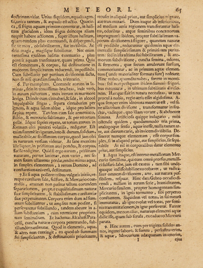 MET dodrinam vitiat. Unius fi quidem, «qualis agen- ti$,unica tantum , & aequalis eft adio. Quocir¬ ca, fi frigus aquam primum commutat, in hali¬ tum glacialem , idem frigus deinceps aliam nequit habere adionem , fuper illum halitum, quam eundem pius extenuandi, & difpergendi, fic Ut mox , ob fuhtilitatem, liat invilibilis. Ac 4ein magis , magifqtie fubtilietur. Nec enim tentelima ejufdem halitus extenuatio , plus poterit aquam tranfmutare, quam prima. Quia eft elementum, & corpus, fui deftinatione in majorem fimplicitatem reducendi, impodibile. Cum fubtiliatio per partium divilionem fada, Bon fit nifi quasdam fimplex trituratio. 4. Per exemplum. Contunde aurum in la¬ minas , deinifi tenuiffimas bradeas, itide vero, in aurum pidorum , mox iterum in marmore leviga. Deinde cum cinnabari,&fale, in alcool impalpabile fingas , fepara cinnabarim per Ignem, 8c aqua fidem ablue , idque pro lubitu faepius repete. Tandem cum fale armeniaco, flibio, & mercurio fublimato , & per retortam pelle. Idque fepties repete, ut totum aurum in formam olei punicei volatilis, redigatur. Eli enimfummelevigatumfimo & durum dolidum, malleabile,ac fixiffimum corpus,quod jam olei m naturam verfum videtur. At fane mentitus ille liquor, in priftinum auri pondus, & corpus, facile redigitur. Quid fi ergo aurum , prillinam tiaturam, per tot lanienas, non variet, nec fe¬ men fuum ullatenus perdat,multo minus aqua, in fimplex elementum, a rerum Domino , ad c onftanti am uni verfi, d eftinatum. 7 .Et fi aqua polleret tribus vulgaris initiis,ve¬ reque conflaret fale, fulfj.re, & Mercuriocom- millis , attamen non patitur ullum eorundem feparationem, propter exquif itisfimam naturae fuae iimplicitatem , & flabilis limam conflandae fuae perpetuitatem. Corpora enim dum ad fum- mum fubtiliantur , ut amplius non posfint, fi perfeveremr fubtiliando , tandem abeunt in a- iiam fubftantiam , cum retentione proprieta¬ tum feminalium. Et hadenus AlcahellPara- 'celfi, eunda naturae corpora penetrando, fub- riliando tranfmutat. Quod in elementis, aqua, Bc aere, non contingit, eo quodob fummam fui fimplicitatem, & deflinationis prioritatem, E O R I. * 6f recufet in aliquid prius, aut fimpliciusmgrare, aut transmutari. Dum itaque ab inferioribus, ad mediam aeris regionem transferuntur hali¬ tus, odoribus , atque feminibus concretorum impraegnanti: ibidem, propter fubtilisfimam va¬ porum divilionem & frigore, quantum naturae eft posfibile , reducuntur quidem in aquae ele- mentalis fimplicisfimam 8c primitivam purita- tem: fed in illa ultima fui fubtilitatum , & ato¬ morum fubdivifione, eunda femina, odores, & fermenta , quae fecum attulerunt furfum, commoriuntur , ac in primum aquae elemem tum ( unde materialiter formata funt) redeunt Mine nubes, quamdiu nubes , foetent in monti¬ bus: fed nonpoftquam ibidem fummis frigori¬ bus extenuatae , in ultimam fubtilitatis divifio- nem. Haecque fuit in natura necesfitas, ut noti procul a nobis, regio aeris effet algidisfima. A- qua femper enim ideo tota manet ut eft , vel fi¬ ne ulla trium di vifione , transformatur in fru- dus, vaditque, quo illam vocant, 8c abducunt femina. Artiiiciofa quippe indagatio , mihi oftendit quidem , quodammodo tria prima, analogoque fenfu, aquae ineffe, nulla tamen ar¬ te, aut dierum carie, ab invicem di vifibilia. De¬ lineret namque elementum , efle corpus fim¬ plex, fi in aliquod prius, aut fimplicius, fit fepa¬ rabile At nil in corporalibus datur elemento prius, aut fimplicius. 8. Aqua itaque, eft interno metallorum Mer¬ curio fimillima, qui cum omni prorfus,metalli- cifulfuris labe, jam eft exutus , tam fibi unde- quaque indiffolubilinexu cohaeret, ut radica¬ liter omnem di vifionem, arte, aut natura pof- fibilem, refpuat. Hinc data Gebro occafio di¬ cendi , nullam in rerum ferie , humiditatem, Mercurio fimilem, propter homogeneam fim¬ plicitatem, in ignis tormento , libi perpetuo conflantem. Siquidem vel totus, in fui naturi immutatus, ab igne evolat: vel totus, per femi¬ nis transmutationem,in igne perfeverat. Fateor equidem, me non alias, naturam elementi aquae didiciffe, quam fub ferula, ex caduceo Mercurii parata, 9. Hinc autem, cum per triginta folidos an¬ nos, ingenti-labore, & fumtru , perluftraverim, 8c aquae, Mercurium adaequatum invenerim,