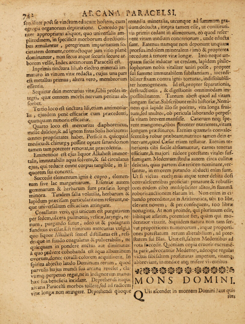 feu.Uitor psft fevindtum educunt hoftem, cumremedia mineralia, utcunque ad fummum gra- --- | egregia organorum depuratione. Concedo pa- iSer appropriatas aliquot, quo univerfalis am¬ plitudinem, in fpecificis morborum directioni¬ bus aemulantur , peregrinam impuritatum fo- cietatem demunt,contraftoque jam vitio plane dominantur, non fecus atque fecuris fecure an borem vellit, Index arcanorum Paracelii eft. Inprimis tinCtura lili,ab eledro minerali im¬ maturo in vinum vitae redada, cujus una pars eft metallus primus j altera vero, membrorum edentia. Sequitur dein mercurius vitae/ubii proles in¬ tegri, quae omnem morbi nervum penitus ab- {orbet. dum deducta , inepta tamen elie, ut conftituti- vis primis cedant in alimentum, eo quod refer' vent vitam mediam concretorum , unde eduda funt. Eatenus namque non deponunt unquam prorfus,indolem mineralem •• imo & propterea recedunt a tenore vitae longae. Imo neque un¬ quam facile inducar ut credam, lapidem philc- fophorum nobis vitaliter uniri polle , propter fui fumme immutabilem fubftantiam, incredi¬ biliter fixam contra ignis torturas, indiffolubili- ter homogeneam. Id eft,propter feparationis, deftrudionis , & digeftionis omnimodam im- p offib i lirate m. Tantum abeft quod ad vitam longam faciat.Subfcribuntmihi hiftoriaf,Nemi' Tertio loco eft tindura lili,etiam antimonia- ] nem qui lapide illo fit potitus, vita longa frui- * 1 \ /Y' _ ^ A > ^ J 4-H 4- » 1 1 U S-1A n i > JX A 1 1 1 1 I O r> /—\ n / l 1 M lis , ejusdem pene efficaciae cum praecedenti, quanquam minoris efficacia. Quarto loco eft mercurius diaphoreticus, meile dulcior^ ad ignem fixus Solis horizontis omnes proprietates habet. Perficit n. quicquid medicus& chirurg^ poffint optare fanandomon tamen tam potenter renovat,ut praecedentia. Eminentior eft ejus liquor Alkaheft immor¬ talis, immutabilis aqua folvens,Sc fal circulatus ejus, qui reducit omne corpus tangibile , in li¬ quorem fui concreti. Succedit elementum ignis e cupro , elemen¬ tum ftve lac margaritarum. Elientbe autem gemmarum & herbarum funt praelatis longe minora. Tandem falia volatilia, herbarum & lapidum praecifam particuiaritatem referunt,ne¬ que univerfalium efficaciam attingunt. Cor-allatus vero, qui unicum eft purgativum per fedem,ulcera pulmonis, veiicae,laryngis, re¬ num , purgando fanat, adeo ut podagram funditus evcllat.Eft nimirum mercurius vulgi,a quo liquor Alkaheft iemel diftiilatus eft , refi- detque in fundo coagulatus & pulyerabilis, ne quicquam in pondere audu.s aut diminutus: a quo pulvere cohobanda eft aqua albuminum ovorum,donec coralii colorem acquiiiverit. In fpiritu abjedo laudo Dominum rerum , quod parvulis hujus mundi fua arcana revelet, cla- vumqj perpetuo regat,ne in indignorum manus ha:c fua beneficia incidant. Deprehendi itaque arcana Paracelii morbos tollere,fed ad radicem vjt* longae non attingere. Deprehendi Quoque tum,fed multos, ob pericula laborando perpef- fa vitam brevem manliffe. Cseterum neq; fpe- rent mangones,cibos potenter nutrientes,vitam longam prseftituros. Etenim quamvis convale- fcentib9 robur prsebeant;nutritos tamen dein e- nervant,quod Caefar etiam teftatur. Etenim te¬ neriores cibi facile abfumuntur, carnes teneras efficiunt,&. majori nidore poteftates vitales fuf- fumigant. Medentumftudia autem circa culinae delicias, quas partem difeteticen nominant,ver- fantur, in errorem putando abducVi enim funt. Ut fi vidlus euchymus atque tener debita dofi convalefc.entibus proficiat: putarunt 6c robulli- ores eodem cibo multipliciter alitos,in fumma roboris audtionem elatum iri. Non-enim in ci¬ bando proceditur,ut in Arithmetica, ubi io libr. elevant novem ■, & per coniequens, ioo librae nonaginta. At non proinde, qui plurimum edit, bibitque affatim, potentior liet, quam qui mo¬ deratior vixerit. Siquidem natura non tam fer-_ vat proportiones numerorum , atque proporti¬ ones poteftatum rerum alterabilium, ad pote- ftatem fui Bias. Utut eft,faltem Medentibus ad vota foccedit. Quoniam copia erueris excreme- ta parit,advocantur Medentes, adeoque regulas vidus fibifaltem profuturas imperant, vitamqj abbreviant, in medice atq; mifere viventibus MONS DOMINI. /-v Uis afeendet in montem Domini ?aut quis