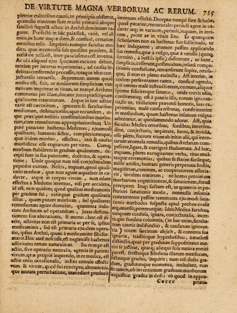 ntiafvrnlf-nrihns ranhi •'_. pienti^ cultoribus cautu,ut principiis obflctiir, quamdiu nimirum funt morbi primarii absque fatelliiu fequeli adhuc in Archei dominium va¬ gante.. Profedo in h&c palasftrft, varie, vel ab initio,in hunc usque diem,& confuse, certatum omnibus telis. Imprimis namque facultas me¬ dica, quae inconculfa fub quolibet pondere, & redM ire juflaeft, inter paucislimos eft inventa. Ac ubi aliquod ejus fpecimen excitare debuit, tantum per incertas experientias, ad caufas in¬ debitas conferendo proceffit, totaque ideo con¬ jecturalis remanlit. Supremum autem quod molita effc, fuit, ut mediorum limplicium vim nativam imprimat in vitam, ut nempe Archeus commotus per illam,ducatur juxta prasfcriptam qualitatem creaturarum. Atque in hoc adhuc varie eft c^cutitum , ignoratis fc. facultatibus mediorum, deftinationibusque eorundem , at¬ que praecipue nefcitis conftitufionibus morbo- rum,cum remediorum appropriationibus; Ut- pote putarunt hadenus Medentes, ejusmodi qualitates, humores fidos, complexionesque, quas itidem morbos, effedus ,' imo & caufas morbificas elfe cogitarunt per vices. Cumqj intentum effedu. Deceptae nempe funt Schola, quod putannt.resnaturales perinde agere in ca- daver atq; in vacuum,perinde,inquam, in invi¬ cem prout ut in vitale Ens. Et quanquam ocholarum non ea hadenus fuitfollicimdo, ut r indagarent * attamen paffim applicando ma remedia,qua? a vulgo,quas k vetulis (quoq; fortuitri , a beftiis ipfis) didicerunt, ac bene * hmphcia,cefferunt,poflmodum,infana compo- iitionis confulione, remanferunt fopita, retufa- que, li non ex pleno extinda ; Aft interim, itt eodem perfeverantes cantu, confuse agendo, qui omnes male inftrudi erant, cernunt,aliquot i ponte feliciterque fanatos, unde crevit ufus, confiimataq; eft a paucis illis, eorum ignoran¬ di10 ut, titillatione pra»tenli honoris, fuas ex¬ perientias, male caulis tributas, conftrinxerint in methodum, quam hadenus infanum vulgus admiratur, ac quodammodo adorat. Aft, quia facultas Medica erroribus, fordibus, incertitu- dmc, conjeduris, impietate, lucro, & invidi^ efie plena, fuerunt etiam ab initio alii, qui inten¬ tarunt anomala remedia,quibu$ Archeum com pefcere,ligare,& corrigere ftudueruut. Ad hoc, lnmiain nldra^ . . ( morbum ftabilirentin gradum qualitatum, de’ inquam ftudue,raut-.Ad hoc> cepti funt in fua putatione, dodrina, & opera ”T, ’pI excogitarunt verba, mus mul- tione ; Unde quoque non nifi conjedurilem Suibusfe ficileque, ^ n J milleartJfex, humani genens perpetuus hoftis, magiftrum,comitem, ac cooperatorem affocia- vit, invidens nimirum, ne homo proximam morborum cognititionem,& fanationem,fimui perciperet. Itaq, faClum eft, ut quamvis in po~ fteriori fanationis modo, nonnulla infontia concurrerent paftim tamen tota ejusmodi fana¬ tionis methodus fulpeda apud probos evalit atq,manfit,percnnatque. Ideo Medica facultas» tanquam confufa, ignara, conjecturalis, incer¬ tisque fundata columnis, £in hac enim,iaculta- tum omnis Indiftindio , & caularum ignoran¬ tia. ) totam farcinam abjicit, & contenta fua ignavia, traditisque hypothelibus, amathefi diftindis,quas per graduum fuppofitiones me¬ tiri fe jadirat, quasq; alioqui fola natura metiri poteft, fruftraque Medicus illarum menfuram, jfidosque gradus, inquirit; nam etfi dofes gra- tione ; Unde quoque non nili conjeduralem peper&e exitum. Nefcis, inquam,quod quali¬ tates medica?, quae non agunt aequaliter in ca¬ daver , atque in corpus vivum , non edant effedus a Medente intentos, nili per accidens, id eft, non quidem, quod qualitas medicaminis per gradum fui, extinguat gradum qualitatis illius , quam putant morbum ■, fed qualitates remediorum agunt duntaxat, quatenus indu¬ cunt Archeum ad operandum , juxta deftina- tionem fuae alte rationis, & motus; hoc eft di¬ cere, adivitas non eft primaria ac per fe, ipfius medicaminis , fed eft primaria ejusdem opera¬ tio, iplius Archei, quam k medicamine libifor- mavit.Hoc aute nefciiife,efl neglexiffe hadenus adivitates rerum naturalium. Ita nempe eft adio, live operatio naturalis, agentis in patiens vivum,qua? proprie loquendo, in re medica, eft ffinc _l „ _ i?r_ r\ • aaio entis occalionalis, in Ens entuale effeci- ZT1 f *' inSu,nt; am et,fi dofe e»- rum & vivum, quod fui conceptu alterationis Iu ’ graduumque momenta, includant, non que mutata perturbatione, immediate producitlt 3 Ten'°b maent-°jeo SrafUUmm°rbol'um r , u*ucumic prouucin„1(luil-ui0 gradus in doj,; to quod in appro- I Cccco priatoi
