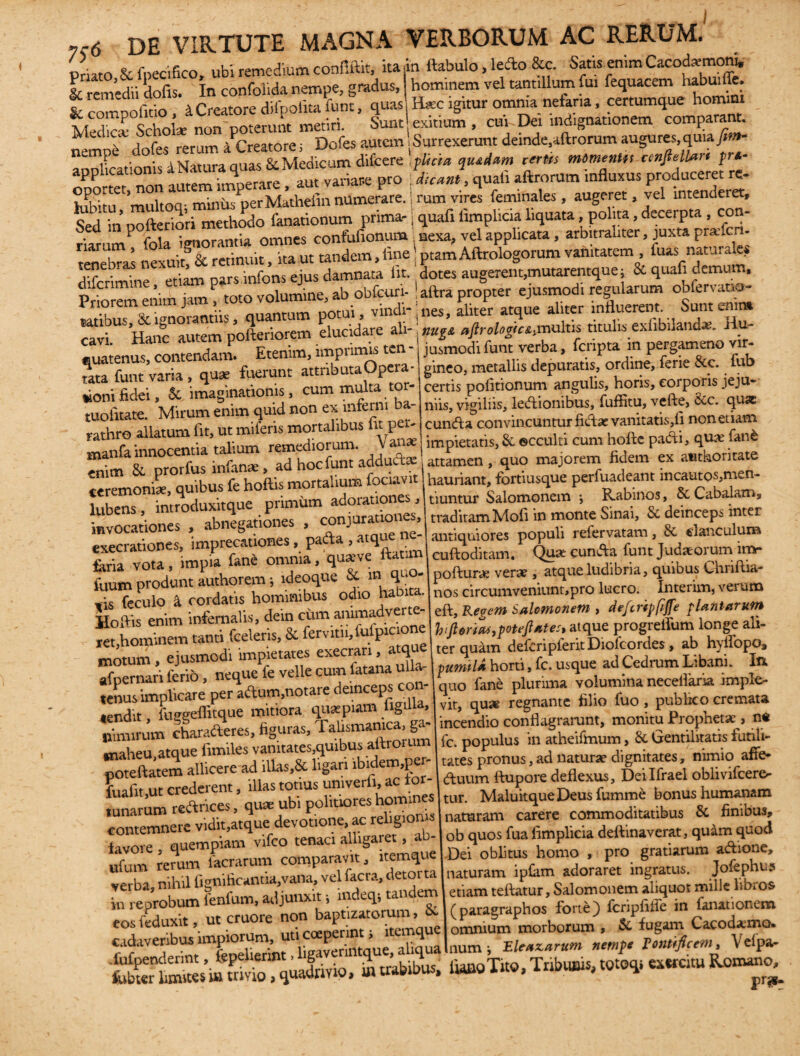 Priato & fnecifico, ubi remedium confiftit, ita in ftabulo, ledo &c. Satis enim CacodremonU & remedii dofis. In confolida nempe, gradus, hominem vel tantillum fui fequacem habui ffe. & compofitio 4 Creatore difpofita funt, quas, H*c igitur omnia nefaria, certumque homirn MedS Scholse non poterunt metiri. Sunt exitium , cur Dei indignationem comparant. Medica.b iCreatorej Dofesautem Surrexeruntdeinde,aftrorumaugures,quiafim- nemP . . Medicum difcere ,plicia qiui»m rtrits mtmentu cenfieUari pra- applicationis a amvariace pro JuJ, quaf. aftrorum influxus produceret re- ?***• noMathefinn*nerare.!rumvhes feminate , augeret, vel intenderet. Sed 'm pofteriori methodo fanationum prima- j quafi ftmplicia liquata, polita, decerpta , con- riarumP fola ignorantia omnes confufionum nexa, vel applicata, arbttraliter, juxta prafen- tenebras nexuitf & retinuit, ita ut tandem, Ime! ptam Aftrologorum vanitatem , fuas natur a e. cfifc-imine ' ette» pars mfons ejus damnata iit dotes augerem,mutarentque; St quafi demum, i .cnm ». V volumine, ab obfcuri- 1 aftra propter ejusmodi regularum oblervano- Priorem enim j , ' m wij vindi-|nes, aliter atque aliter influerent. Sunt enim caviU Hanc autem pofteriorem elucidare ali - nu%t aftrologicH multis titulis exlibiland*. Hu- IS Etenim, imprimis ten - jusmod. funt verba, fcnpta m pergameno vir- cavi. r-. - • «uatenus, contendam. Etenim, imprimis ten rata funt varia, quae fuerunt attnbutaOpeia «ionifidei, & imaginationis, cum multa tor- tuolitate. Mirum enim quid non ex interni - rathro allatum fit, ut miferis mortalibus iit pe.- TlUgoL ftjll OlVVll jusmodifunt verba, feripta in pergameno vir¬ gineo, metallis depuratis, ordine, ferie &c. fub certis politionum angulis, horis, corporis jeju¬ niis, vigiliis, lectionibus, fuffitu, vefte, Scc. qus: cuncta convincuntur fictae vanitatis,li non etiam i n n ! i ii .. r:*. nf miferis mortalibus ut pei- cuncta convnicumui uciec vrtuuauo,w rat ro a a • ’tauum remediorum. Vana j impietatis, &. ecculti cum hofte padi, qua fanfc Baanfainno • hocfunt adddast attamen _ quo majorem fidem ex authorirate mania mnoccnua tuum. --- ,, A enim Si prorfus infanae, ad hoc funt adducte ceremoniae, quibus fe hoftis mortalium fociavit lubens, introduxitque primum adorationes, invocationes , abnegationes , conjurationes, exeerationes, imprecationes, pada , atque feria vota, impia fane omnia, quxve ftaum fuurn produnt authorem; ideoque & mq; - ,1S feculo 4 cordatis hominibus odio habi • Hoftis enim infernalis, dein cum animadver - ret,hominem tanti fceleris, & ferviui,fufpicio motum , ejusmodi nnpietatei;^ecran, a q attamen, quo majorem fidem ex afithoritate hauriant, fbrtiusque perfuadeant incautos,men¬ tiuntur Salomonem ; Rabinos, Sc Cabalam, traditam Mofi in monte Sinai, & deinceps inter antiquiores populi refervatam, & clanculum cuftoditam. Quse cunfta funt Judaeorum imr pofturae verae , atque ludibria, quibus Chnftia- nos circumveniunt,pro lucro, interim, verum eft. Repent Salomonem > defcvipfiffe plantarum h florias,pouflates, atque progreftum longe ali¬ ter quam defcripfertf Diofcordes, ab hyffopo. motum, ejusmodi^> afpernan ferio, ^ nntar. deinceps con-1 quo fane plurima volumina neceflaria imple- tenus unplicare per adu , • Pflgliia, vir, qua regnante filio fuo , publico cremata «endit, fuggeflitque m' '«r b |Pn an'lca> ga- incendio conflagrarunt, monitu Propheta , n« nimirum charaderes, figuras, I 'cepopulus ,n aStheifmum) & Gentilitatis futili- «naheu, atque fimi es ^a i ^ 1 tates pronus, ad naturae dignitates, nimio affe- poteftatem allicere ftup’re deflexus, Deilfrael oblivifcer^ fuafit.utcredei * ,■ 0iitl0reshomines tur. MaluitqueDeusfumme bonushumanam tunarum redrices 0nis naturam carere commoditatibus & finibus, contemnere vld^.efc7t^H&t. ^- ob quos fuafimplicia deftinaverat, quiinquod lavoie , '3a«t itemque| Dei oblims homo , pro gratiarum ad.one, ufum rc™!’J- tia van;l velfacra, detorta (naturam iplam adoraret ingratus. Jofephus verba, nihi ‘g a.i’junx’t ■ indeq; tandem 1 etiam teftatur, Salomonem aliquot mille libros c1 r^ r ut cZre non blptizatorum, & (paragraphos forte) fcripfiffe in Bionem eos iedux , roenerint; itemque omnium morborum , &■ fugam Cacoda:mQ. i.sriiio,»«*»“• 'i*»1”-